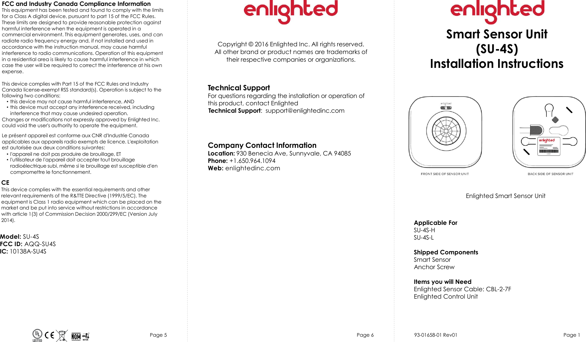 Page 5 Page 6 Page 1Copyright © 2016 Enlighted Inc. All rights reserved.All other brand or product names are trademarks oftheir respective companies or organizations.TechnicalSupportFor questions regardingthe installation or operation ofthis product, contact EnlightedTechnical Support:  support@enlightedinc.comCompany Contact InformationLocation: 930 Benecia Ave, Sunnyvale, CA 94085Phone: +1.650.964.1094 Web: enlightedinc.comFCC and Industry Canada Compliance InformationThis equipment has been tested and found to comply with the limits for a Class A digital device, pursuant to part 15 of the FCC Rules. These limits are designed to provide reasonable protection against harmful interference when the equipment is operated in a commercial environment. This equipment generates, uses, and can radiate radio frequency energy and, if not installed and used in accordance with the instruction manual, may cause harmful interference to radio communications. Operation of this equipment in a residential area is likely to cause harmful interference in which case the user will be required to correct the interference at his own expense.This device complies with Part 15 of the FCC Rules and Industry Canada license-exempt RSS standard(s). Operation is subject to thefollowing two conditions:•this device may not cause harmful interference, AND•this device must accept any interference received, includinginterference that may cause undesired operation.Changes or modifications not expressly approved by Enlighted Inc.could void the user&apos;s authority to operate the equipment.Le présent appareil est conforme aux CNR d&apos;Industrie Canada applicables aux appareils radio exempts de licence. L&apos;exploitationest autorisée aux deux conditions suivantes:•l&apos;appareil ne doit pas produire de brouillage, ET•l&apos;utilisateur de l&apos;appareil doit accepter tout brouillageradioélectrique subi, même si le brouillage est susceptible d&apos;encompromettre le fonctionnement.CEThis device complies with the essential requirements and other relevant requirements of the R&amp;TTE Directive (1999/5/EC). The equipment is Class 1 radio equipment which can be placed on the market and be put into service without restrictions in accordance with article 1(3) of Commission Decision 2000/299/EC (Version July 2014).Enlighted Smart Sensor UnitSmart Sensor Unit(SU-4S)Installation InstructionsApplicable ForSU-4S-HSU-4S-LShipped ComponentsSmart SensorAnchor ScrewItems you will NeedEnlighted Sensor Cable: CBL-2-7FEnlighted Control Unit93-01658-01 Rev01Model: SU-4SFCC ID: AQQ-SU4S IC: 10138A-SU4S