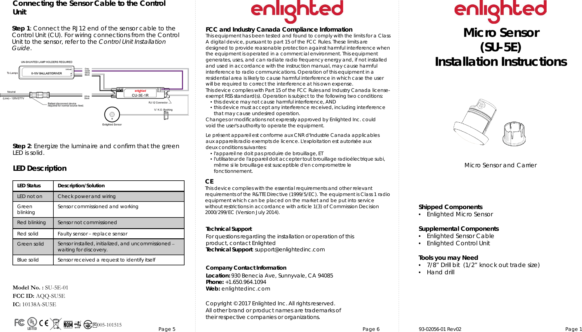 Page 5 Page 6 93-02056-01 Rev02  Page 1TechnicalSupportFor questions regarding theinstallation or operation of thisproduct,contact EnlightedTechnical Support: support@enlightedinc.comCompany Contact InformationLocation: 930 Benecia Ave, Sunnyvale, CA 94085Phone: +1.650.964.1094 Web: enlightedinc.comFCC and Industry Canada Compliance InformationThis equipment has been tested and found to comply with the limits for a Class A digital device, pursuant to part 15 of the FCC Rules. These limits are designed to provide reasonable protection against harmful interference when the equipment is operated in a commercial environment. This equipment generates, uses, and can radiate radio frequency energy and, if not installed and used in accordance with the instruction manual, may cause harmful interference to radio communications. Operation of this equipment in a residential area is likely to cause harmful interference in which case the user will be required to correct the interference at his own expense.This device complieswith Part 15 of the FCC Rules and Industry Canadalicense-exempt RSS standard(s). Operation is subjectto the following two conditions:•this devicemay not cause harmful interference, AND•this device must accept anyinterference received, including interferencethat may cause undesiredoperation.Changes or modifications not expressly approved by Enlighted Inc. could void the user&apos;s authority to operate the equipment.Le présent appareil est conforme aux CNR d&apos;Industrie Canada applicablesaux appareils radio exempts de licence.L&apos;exploitationest autoriséeauxdeux conditions suivantes:•l&apos;appareil ne doit pas produire de brouillage,ET•l&apos;utilisateur de l&apos;appareildoitaccepter tout brouillage radioélectriquesubi,même si le brouillage est susceptible d&apos;en compromettre lefonctionnement.CEThis device complies with the essential requirements and other relevant requirements of the R&amp;TTE Directive (1999/5/EC). The equipment is Class 1 radio equipment which can be placed on the market and be put into service without restrictions in accordance with article 1(3) of Commission Decision 2000/299/EC (Version July 2014).Copyright ©2017Enlighted Inc. All rights reserved.All other brand or product names are trademarks oftheir respective companies or organizations.Micro Sensor (SU-5E)Installation InstructionsModel No. : SU-5E-01FCC ID: AQQ-SU5EIC: 10138A-SU5EMicro Sensor and Carrier Shipped Components•Enlighted Micro Sensor  Supplemental Components•Enlighted Sensor Cable•Enlighted Control UnitTools you may Need•7/8” Drill bit  (1/2” knock out trade size)•Hand drillLED Status Description/SolutionLED not on Check power and wiringGreen blinking Sensor commissioned and workingRed blinking Sensor not commissionedRed solid Faulty sensor –replace sensorGreen solid Sensor installed, initialized, and uncommissioned –waiting for discovery.Blue solid Sensor received a request to identify itself  LED DescriptionStep 1:Connect the RJ12 end of the sensor cable to the Control Unit (CU). For wiring connections from the Control Unit to the sensor, refer to the Control Unit Installation Guide. Connecting the Sensor Cable to the Control UnitStep 2: Energize the luminaire and confirm that the green LED is solid.  R005-101515