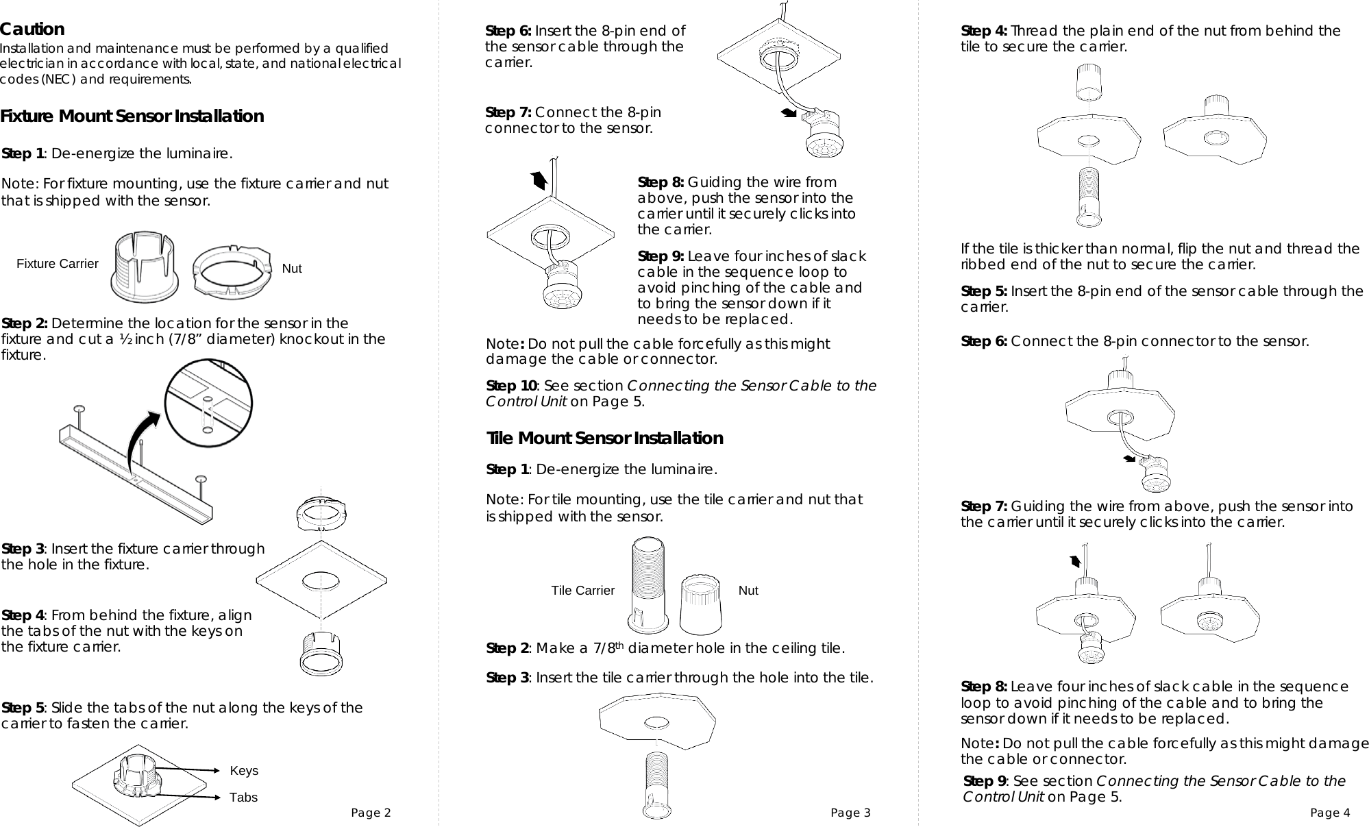 Page 2 Page 3 Page 4Tile Mount Sensor InstallationFixture Mount Sensor InstallationCautionInstallation and maintenance must be performed by a qualifiedelectrician in accordance with local, state, and nationalelectrical codes (NEC) and requirements.Step 1: De-energize the luminaire.Step 3: Insert the fixture carrier through the hole in the fixture.Step 2: Determine the location for the sensor in the fixture and cut a ½ inch (7/8” diameter) knockout in the fixture. Note: For fixture mounting, use the fixture carrier and nut that is shipped with the sensor.Step 3: Insert the tile carrier through the hole into the tile. Step 4: Thread the plain end of the nut from behind the tile to secure the carrier.  Step 1: De-energize the luminaire.Step 4: From behind the fixture, align the tabs of the nut with the keys on the fixture carrier.  Step 2: Make a 7/8th diameter hole in the ceiling tile. Step 5: Slide the tabs of the nut along the keys of the carrier to fasten the carrier. If the tile is thicker than normal, flip the nut and thread the ribbed end of the nut to secure the carrier. Step 8: Guiding the wire from above, push the sensor into the carrier until it securely clicks into the carrier.Step 6: Insert the 8-pin end of the sensor cable through the carrier.  Step 10: See section Connecting the Sensor Cable to the Control Unit on Page 5.Step 7: Connect the 8-pin connector to the sensor. Note: Do not pull the cable forcefully as this might damage the cable or connector.Step 5: Insert the 8-pin end of the sensor cable through the carrier.  Step 6: Connect the 8-pin connector to the sensor. Step 7: Guiding the wire from above, push the sensor into the carrier until it securely clicks into the carrier.Fixture Carrier  NutTabsKeysTile Carrier  NutNote: For tile mounting, use the tile carrier and nut that is shipped with the sensor.Note: Do not pull the cable forcefully as this might damage the cable or connector.Step 8: Leave four inches of slack cable in the sequence loop to avoid pinching of the cable and to bring the sensor down if it needs to be replaced.Step 9: Leave four inches of slack cable in the sequence loop to avoid pinching of the cable and to bring the sensor down if it needs to be replaced.Step 9: See section Connecting the Sensor Cable to the Control Unit on Page 5.