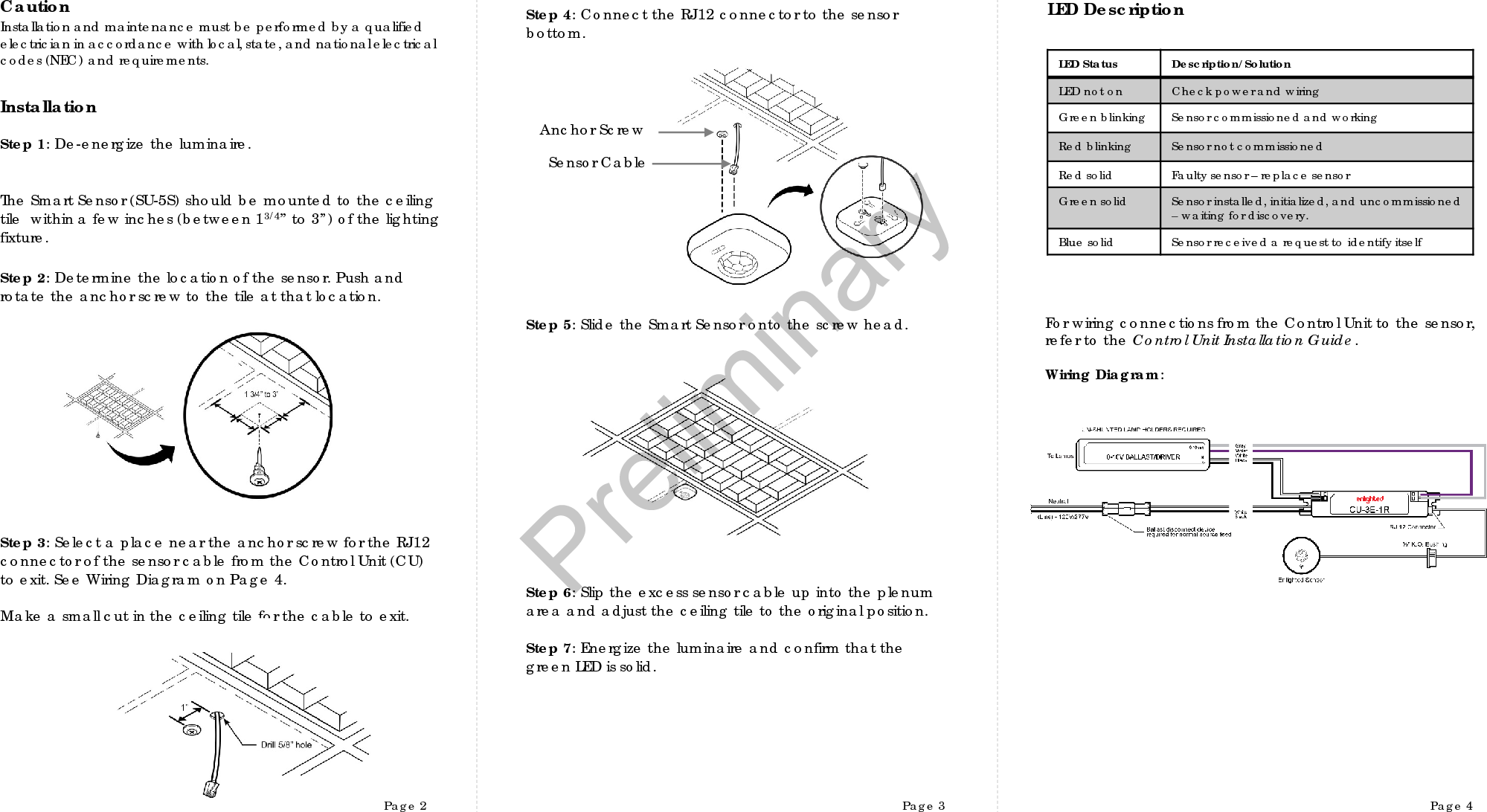 Page 2 Page 3 Page 4InstallationCautionInstallation and maintenance must be performed by a qualifiedelectrician in accordance with local, state, and nationalelectrical codes (NEC) and requirements.LED DescriptionStep 1: De-energize the luminaire.Step 2:Determine the location of the sensor. Push and rotate the anchor screw to the tile at that location.  Step 3:Select a place near the anchor screw for the RJ12 connector of the sensor cable from the Control Unit (CU) to exit. See Wiring Diagram on Page 4. Make a small cut in the ceiling tile for the cable to exit. Step 4:Connect the RJ12 connector to the sensor bottom.Step 5:Slide the Smart Sensor onto the screw head. Step 6:Slip the excess sensor cable up into the plenum area and adjust the ceiling tile to the original position.  Step 7: Energize the luminaire and confirm that the green LED is solid.Anchor Screw  Sensor CableThe Smart Sensor (SU-5S) should be mounted to the ceiling tile  within a few inches (between 13/4” to 3”) of the lighting fixture. For wiring connections from the Control Unit to the sensor, refer to the Control Unit Installation Guide. Wiring Diagram:LED Status Description/SolutionLED not on Check power and wiringGreen blinking Sensor commissioned and workingRed blinking Sensor not commissionedRed solid Faulty sensor –replace sensorGreen solid Sensor installed, initialized, and uncommissioned –waiting for discovery.Blue solid Sensor received a request to identify itself  Preliminary