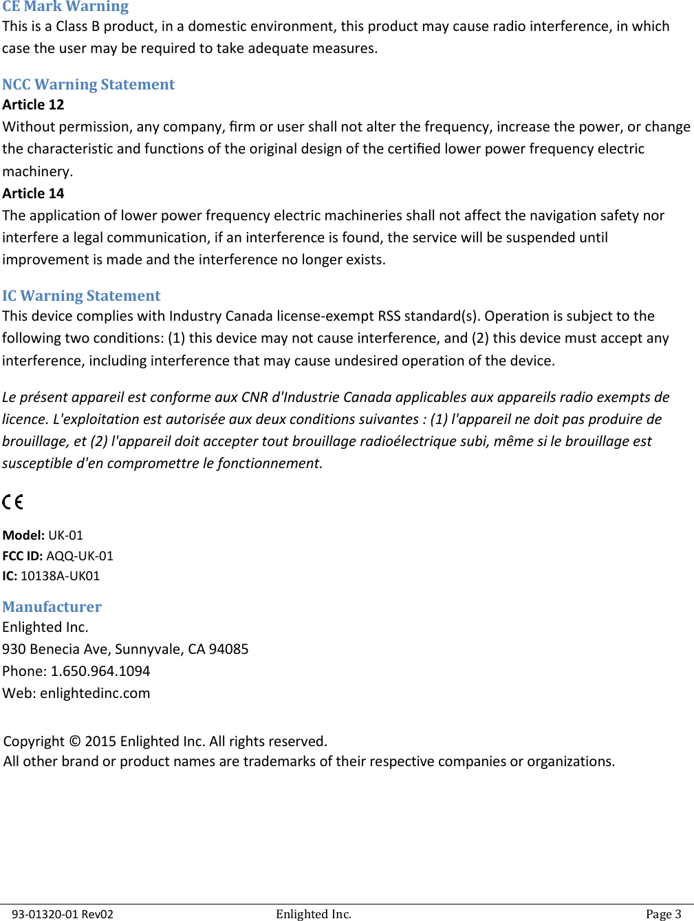  93-01320-01 Rev02   Enlighted Inc.   Page 3   CE Mark Warning This is a Class B product, in a domestic environment, this product may cause radio interference, in which case the user may be required to take adequate measures. NCC Warning Statement Article 12 Without permission, any company, ﬁrm or user shall not alter the frequency, increase the power, or change the characteristic and functions of the original design of the certiﬁed lower power frequency electric machinery. Article 14 The application of lower power frequency electric machineries shall not affect the navigation safety nor interfere a legal communication, if an interference is found, the service will be suspended until improvement is made and the interference no longer exists. IC Warning Statement This device complies with Industry Canada license-exempt RSS standard(s). Operation is subject to the following two conditions: (1) this device may not cause interference, and (2) this device must accept any interference, including interference that may cause undesired operation of the device. Le présent appareil est conforme aux CNR d&apos;Industrie Canada applicables aux appareils radio exempts de licence. L&apos;exploitation est autorisée aux deux conditions suivantes : (1) l&apos;appareil ne doit pas produire de brouillage, et (2) l&apos;appareil doit accepter tout brouillage radioélectrique subi, même si le brouillage est susceptible d&apos;en compromettre le fonctionnement.    Manufacturer Enlighted Inc.  930 Benecia Ave, Sunnyvale, CA 94085 Phone: 1.650.964.1094 Web: enlightedinc.com    Model: UK-01 FCC ID: AQQ-UK-01 IC: 10138A-UK01 Copyright © 2015 Enlighted Inc. All rights reserved. All other brand or product names are trademarks of their respective companies or organizations. 