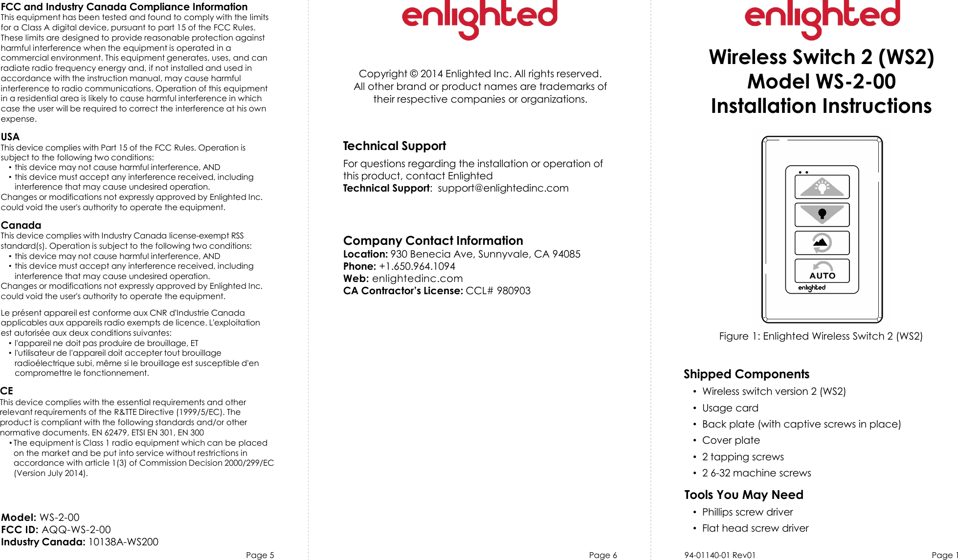 Page 5 Page 6 Page 1Copyright © 2014 Enlighted Inc. All rights reserved.All other brand or product names are trademarks oftheir respective companies or organizations.Technical SupportFor questions regarding the installation or operation ofthis product, contact EnlightedTechnical Support: support@enlightedinc.comCompany Contact InformationLocation: 930 Benecia Ave, Sunnyvale, CA 94085Phone: +1.650.964.1094Web: enlightedinc.comCA Contractor’s License: CCL# 980903FCC and Industry Canada Compliance InformationThis equipment has been tested and found to comply with the limitsfor a Class A digital device, pursuant to part 15 of the FCC Rules.These limits are designed to provide reasonable protection againstharmful interference when the equipment is operated in acommercial environment. This equipment generates, uses, and canradiate radio frequency energy and, if not installed and used inaccordance with the instruction manual, may cause harmfulinterference to radio communications. Operation of this equipmentin a residential area is likely to cause harmful interference in whichcase the user will be required to correct the interference at his ownexpense.USAThis device complies with Part 15 of the FCC Rules. Operation issubject to the following two conditions:•this device may not cause harmful interference, AND•this device must accept any interference received, includinginterference that may cause undesired operation.Changes or modifications not expressly approved by Enlighted Inc.could void the user&apos;s authority to operate the equipment.CanadaThis device complies with Industry Canada license-exempt RSSstandard(s). Operation is subject to the following two conditions:•this device may not cause harmful interference, AND•this device must accept any interference received, includinginterference that may cause undesired operation.Changes or modifications not expressly approved by Enlighted Inc.could void the user&apos;s authority to operate the equipment.Le présent appareil est conforme aux CNR d&apos;Industrie Canadaapplicables aux appareils radio exempts de licence. L&apos;exploitationest autorisée aux deux conditions suivantes:•l&apos;appareil ne doit pas produire de brouillage, ET•l&apos;utilisateur de l&apos;appareil doit accepter tout brouillageradioélectrique subi, même si le brouillage est susceptible d&apos;encompromettre le fonctionnement.CEThis device complies with the essential requirements and otherrelevant requirements of the R&amp;TTE Directive (1999/5/EC). Theproduct is compliant with the following standards and/or othernormative documents. EN 62479, ETSI EN 301, EN 300•The equipment is Class 1 radio equipment which can be placedon the market and be put into service without restrictions inaccordance with article 1(3) of Commission Decision 2000/299/EC(Version July 2014).Figure 1: Enlighted Wireless Switch 2 (WS2)Wireless Switch 2 (WS2)Model WS-2-00Installation InstructionsShipped Components•Wireless switch version 2 (WS2)•Usage card•Back plate (with captive screws in place)•Cover plate•2 tapping screws•2 6-32 machine screwsTools You May Need•Phillips screw driver•Flat head screw driver94-01140-01 Rev01Model: WS-2-00FCC ID: AQQ-WS-2-00Industry Canada: 10138A-WS200