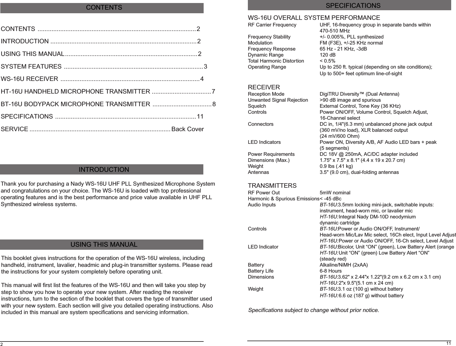 CONTENTS ...........................................................................................2INTRODUCTION ....................................................................................2USING THIS MANUAL............................................................................2SYSTEM FEATURES ................................................................................3WS-16U RECEIVER ................................................................................4HT-16U HANDHELD MICROPHONE TRANSMITTER ..................................7BT-16U BODYPACK MICROPHONE TRANSMITTER ..................................8SPECIFICATIONS .................................................................................11SERVICE .................................................................................Back CoverCONTENTS2Thank you for purchasing a Nady WS-16U UHF PLL Synthesized Microphone Systemand congratulations on your choice. The WS-16U is loaded with top professionaloperating features and is the best performance and price value available in UHF PLLSynthesized wireless systems.INTRODUCTIONThis booklet gives instructions for the operation of the WS-16U wireless, includinghandheld, instrument, lavalier, headmic and plug-in transmitter systems. Please readthe instructions for your system completely before operating unit.This manual will first list the features of the WS-16U and then will take you step bystep to show you how to operate your new system. After reading the receiverinstructions, turn to the section of the booklet that covers the type of transmitter usedwith your new system. Each section will give you detailed operating instructions. Alsoincluded in this manual are system specifications and servicing information.USING THIS MANUAL11WS-16U OVERALL SYSTEM PERFORMANCERF Carrier Frequency UHF, 16-frequency group in separate bands within470-510 MHzFrequency Stability +/- 0.005%, PLL synthesizedModulation FM (F3E), +/-25 KHz normalFrequency Response 65 Hz - 21 KHz, -3dBDynamic Range 120 dBTotal Harmonic Distortion &lt; 0.5%Operating Range Up to 250 ft. typical (depending on site conditions);Up to 500+ feet optimum line-of-sightRECEIVERReception Mode DigiTRU Diversity™ (Dual Antenna)Unwanted Signal Rejection &gt;90 dB image and spuriousSquelch External Control, Tone Key (36 KHz)Controls Power ON/OFF, Volume Control, Squelch Adjust,16-Channel selectConnectors DC in, 1/4&quot;(6.3 mm) unbalanced phone jack output(360 mV/no load), XLR balanced output(24 mV/600 Ohm)LED Indicators Power ON, Diversity A/B, AF Audio LED bars + peak(5 segments)Power Requirements DC 18V @ 250mA, AC/DC adapter includedDimensions (Max.) 1.75&quot; x 7.5&quot; x 8.1&quot; (4.4 x 19 x 20.7 cm)Weight 0.9 lbs (.41 kg)Antennas 3.5&quot; (9.0 cm), dual-folding antennasTRANSMITTERSRF Power Out 5mW nominalHarmonic &amp; Spurious Emissions&lt; -45 dBcAudio InputsBT-16U: 3.5mm locking mini-jack, switchable inputs:instrument, head-worn mic, or lavalier micHT-16U: Integral Nady DM-10D neodymiumdynamic cartridgeControlsBT-16U: Power or Audio ON/OFF, Instrument/Head-worn Mic/Lav Mic select, 16Ch elect, Input Level AdjustHT-16U: Power or Audio ON/OFF, 16-Ch select, Level AdjustLED IndicatorBT-16U: Bicolor, Unit “ON” (green), Low Battery Alert (orangeHT-16U: Unit “ON” (green) Low Battery Alert “ON”(steady red)Battery Alkaline/NiMH (2xAA)Battery Life 6-8 HoursDimensionsBT-16U: 3.62&quot; x 2.44&quot;x 1.22&quot;(9.2 cm x 6.2 cm x 3.1 cm)HT-16U: 2&quot;x 9.5&quot;(5.1 cm x 24 cm)WeightBT-16U: 3.1 oz (100 g) without batteryHT-16U: 6.6 oz (187 g) without batterySPECIFICATIONSSpecifications subject to change without prior notice.