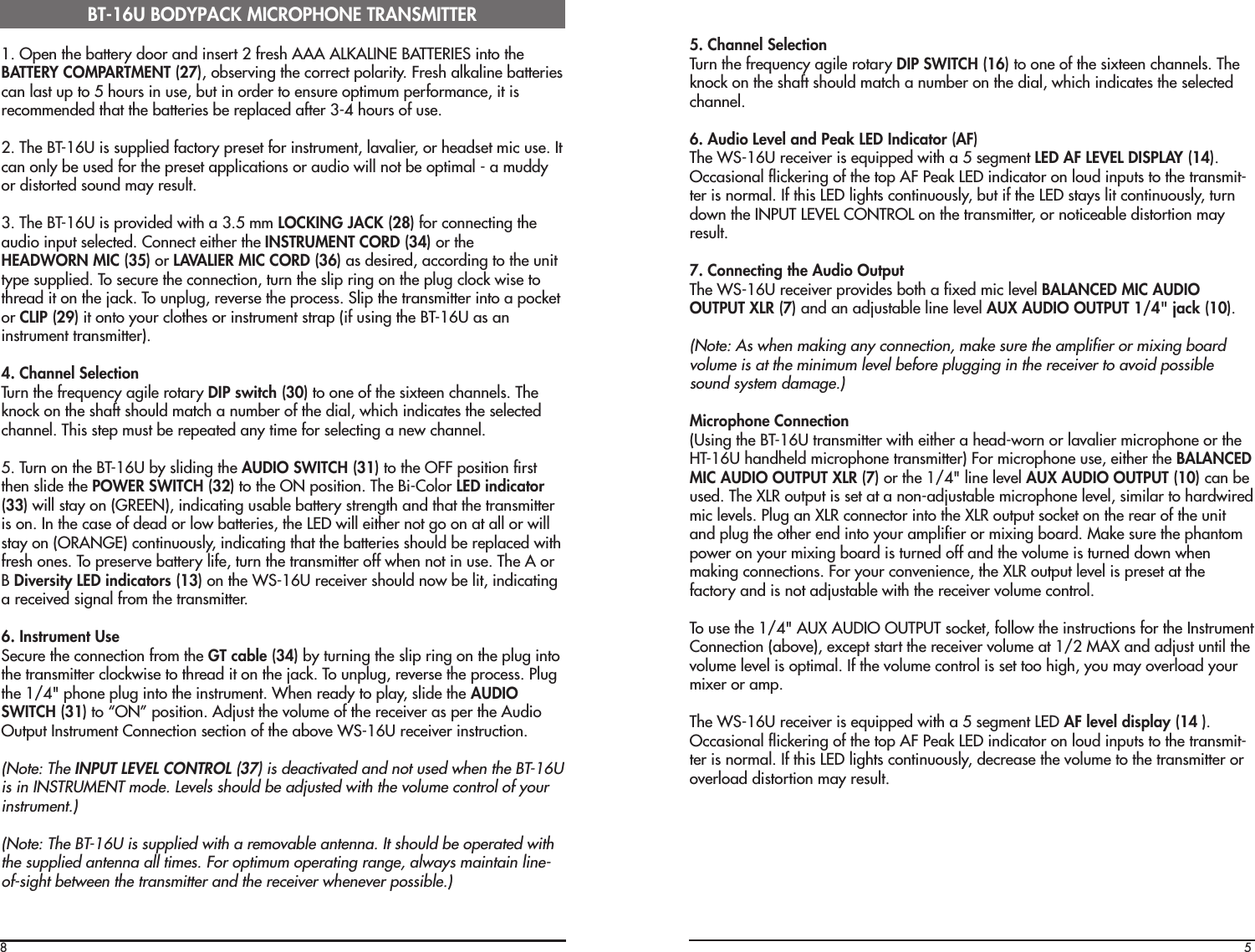 81. Open the battery door and insert 2 fresh AAA ALKALINE BATTERIES into theBATTERY COMPARTMENT (27), observing the correct polarity. Fresh alkaline batteriescan last up to 5 hours in use, but in order to ensure optimum performance, it isrecommended that the batteries be replaced after 3-4 hours of use.2. The BT-16U is supplied factory preset for instrument, lavalier, or headset mic use. Itcan only be used for the preset applications or audio will not be optimal - a muddyor distorted sound may result.3. The BT-16U is provided with a 3.5 mm LOCKING JACK (28) for connecting theaudio input selected. Connect either the INSTRUMENT CORD (34) or theHEADWORN MIC (35) or LAVALIER MIC CORD (36) as desired, according to the unittype supplied. To secure the connection, turn the slip ring on the plug clock wise tothread it on the jack. To unplug, reverse the process. Slip the transmitter into a pocketor CLIP (29) it onto your clothes or instrument strap (if using the BT-16U as aninstrument transmitter).4. Channel SelectionTurn the frequency agile rotary DIP switch (30) to one of the sixteen channels. Theknock on the shaft should match a number of the dial, which indicates the selectedchannel. This step must be repeated any time for selecting a new channel.5. Turn on the BT-16U by sliding the AUDIO SWITCH (31) to the OFF position firstthen slide the POWER SWITCH (32) to the ON position. The Bi-Color LED indicator(33) will stay on (GREEN), indicating usable battery strength and that the transmitteris on. In the case of dead or low batteries, the LED will either not go on at all or willstay on (ORANGE) continuously, indicating that the batteries should be replaced withfresh ones. To preserve battery life, turn the transmitter off when not in use. The A orB Diversity LED indicators (13) on the WS-16U receiver should now be lit, indicatinga received signal from the transmitter.6. Instrument UseSecure the connection from the GT cable (34) by turning the slip ring on the plug intothe transmitter clockwise to thread it on the jack. To unplug, reverse the process. Plugthe 1/4&quot; phone plug into the instrument. When ready to play, slide the AUDIOSWITCH (31) to “ON” position. Adjust the volume of the receiver as per the AudioOutput Instrument Connection section of the above WS-16U receiver instruction.(Note: The INPUT LEVEL CONTROL (37) is deactivated and not used when the BT-16Uis in INSTRUMENT mode. Levels should be adjusted with the volume control of yourinstrument.)(Note: The BT-16U is supplied with a removable antenna. It should be operated withthe supplied antenna all times. For optimum operating range, always maintain line-of-sight between the transmitter and the receiver whenever possible.)BT-16U BODYPACK MICROPHONE TRANSMITTER55. Channel SelectionTurn the frequency agile rotary DIP SWITCH (16) to one of the sixteen channels. Theknock on the shaft should match a number on the dial, which indicates the selectedchannel.6. Audio Level and Peak LED Indicator (AF)The WS-16U receiver is equipped with a 5 segment LED AF LEVEL DISPLAY (14).Occasional flickering of the top AF Peak LED indicator on loud inputs to the transmit-ter is normal. If this LED lights continuously, but if the LED stays lit continuously, turndown the INPUT LEVEL CONTROL on the transmitter, or noticeable distortion mayresult.7. Connecting the Audio OutputThe WS-16U receiver provides both a fixed mic level BALANCED MIC AUDIOOUTPUT XLR (7) and an adjustable line level AUX AUDIO OUTPUT 1/4&quot; jack (10).(Note: As when making any connection, make sure the amplifier or mixing boardvolume is at the minimum level before plugging in the receiver to avoid possiblesound system damage.)Microphone Connection(Using the BT-16U transmitter with either a head-worn or lavalier microphone or theHT-16U handheld microphone transmitter) For microphone use, either the BALANCEDMIC AUDIO OUTPUT XLR (7) or the 1/4&quot; line level AUX AUDIO OUTPUT (10) can beused. The XLR output is set at a non-adjustable microphone level, similar to hardwiredmic levels. Plug an XLR connector into the XLR output socket on the rear of the unitand plug the other end into your amplifier or mixing board. Make sure the phantompower on your mixing board is turned off and the volume is turned down whenmaking connections. For your convenience, the XLR output level is preset at thefactory and is not adjustable with the receiver volume control.To use the 1/4&quot; AUX AUDIO OUTPUT socket, follow the instructions for the InstrumentConnection (above), except start the receiver volume at 1/2 MAX and adjust until thevolume level is optimal. If the volume control is set too high, you may overload yourmixer or amp.The WS-16U receiver is equipped with a 5 segment LED AF level display (14 ).Occasional flickering of the top AF Peak LED indicator on loud inputs to the transmit-ter is normal. If this LED lights continuously, decrease the volume to the transmitter oroverload distortion may result.