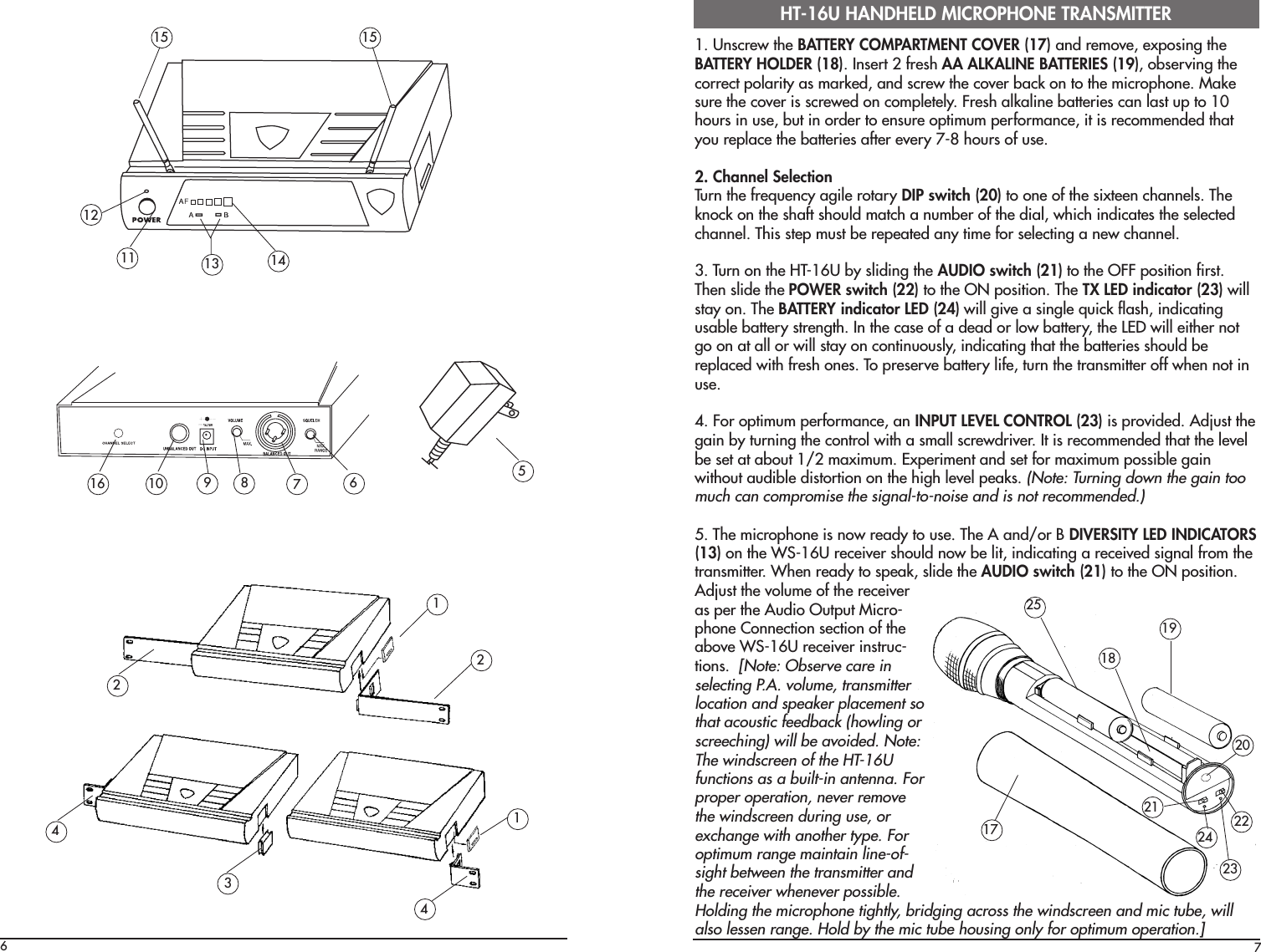 71. Unscrew the BATTERY COMPARTMENT COVER (17) and remove, exposing theBATTERY HOLDER (18). Insert 2 fresh AA ALKALINE BATTERIES (19), observing thecorrect polarity as marked, and screw the cover back on to the microphone. Makesure the cover is screwed on completely. Fresh alkaline batteries can last up to 10hours in use, but in order to ensure optimum performance, it is recommended thatyou replace the batteries after every 7-8 hours of use.2. Channel SelectionTurn the frequency agile rotary DIP switch (20) to one of the sixteen channels. Theknock on the shaft should match a number of the dial, which indicates the selectedchannel. This step must be repeated any time for selecting a new channel.3. Turn on the HT-16U by sliding the AUDIO switch (21) to the OFF position first.Then slide the POWER switch (22) to the ON position. The TX LED indicator (23) willstay on. The BATTERY indicator LED (24) will give a single quick flash, indicatingusable battery strength. In the case of a dead or low battery, the LED will either notgo on at all or will stay on continuously, indicating that the batteries should bereplaced with fresh ones. To preserve battery life, turn the transmitter off when not inuse.4. For optimum performance, an INPUT LEVEL CONTROL (23) is provided. Adjust thegain by turning the control with a small screwdriver. It is recommended that the levelbe set at about 1/2 maximum. Experiment and set for maximum possible gainwithout audible distortion on the high level peaks. (Note: Turning down the gain toomuch can compromise the signal-to-noise and is not recommended.)5. The microphone is now ready to use. The A and/or B DIVERSITY LED INDICATORS(13) on the WS-16U receiver should now be lit, indicating a received signal from thetransmitter. When ready to speak, slide the AUDIO switch (21) to the ON position.Adjust the volume of the receiveras per the Audio Output Micro-phone Connection section of theabove WS-16U receiver instruc-tions.  [Note: Observe care inselecting P.A. volume, transmitterlocation and speaker placement sothat acoustic feedback (howling orscreeching) will be avoided. Note:The windscreen of the HT-16Ufunctions as a built-in antenna. Forproper operation, never removethe windscreen during use, orexchange with another type. Foroptimum range maintain line-of-sight between the transmitter andthe receiver whenever possible.Holding the microphone tightly, bridging across the windscreen and mic tube, willalso lessen range. Hold by the mic tube housing only for optimum operation.]HT-16U HANDHELD MICROPHONE TRANSMITTER17612111513 141510 98 6 572124314192124232018252216