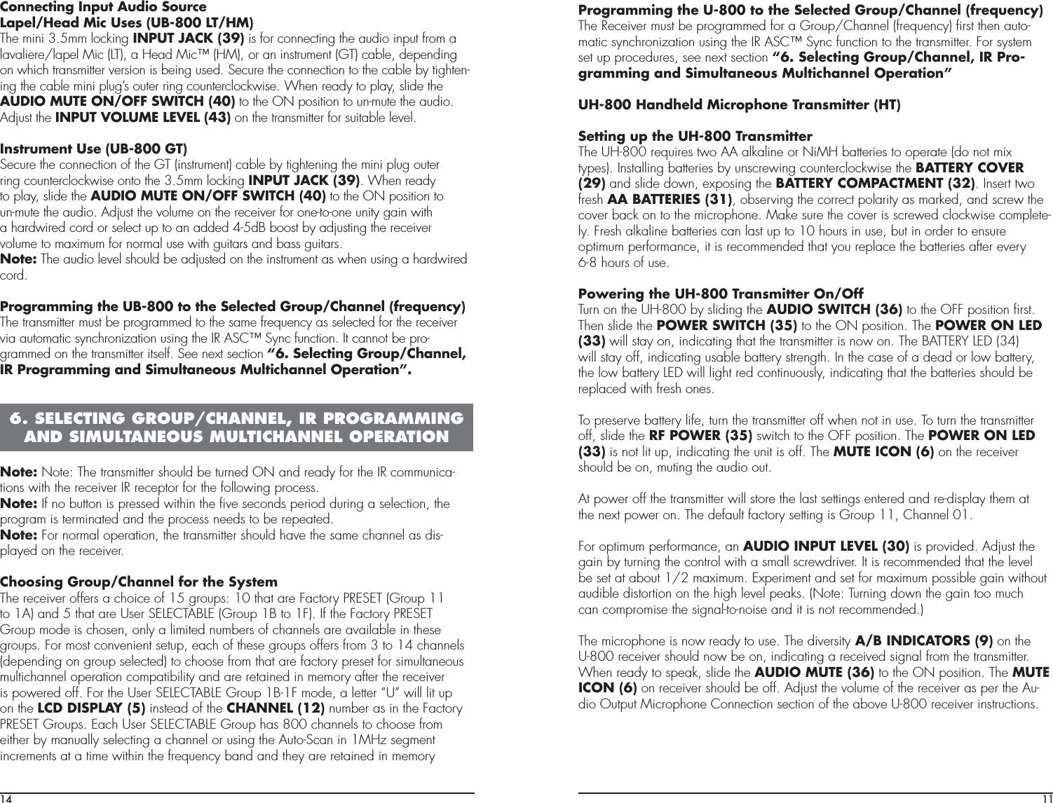 14Connecting Input Audio SourceLapel/Head Mic Uses (UB-800 LT/HM)The mini 3.5mm locking INPUT JACK (39) is for connecting the audio input from alavaliere/lapel Mic (LT), a Head Mic™ (HM), or an instrument (GT) cable, dependingon which transmitter version is being used. Secure the connection to the cable by tighten-ing the cable mini plug’s outer ring counterclockwise. When ready to play, slide theAUDIO MUTE ON/OFF SWITCH (40) to the ON position to un-mute the audio.Adjust the INPUT VOLUME LEVEL (43) on the transmitter for suitable level.Instrument Use (UB-800 GT)Secure the connection of the GT (instrument) cable by tightening the mini plug outerring counterclockwise onto the 3.5mm locking INPUT JACK (39). When readyto play, slide the AUDIO MUTE ON/OFF SWITCH (40) to the ON position toun-mute the audio. Adjust the volume on the receiver for one-to-one unity gain witha hardwired cord or select up to an added 4-5dB boost by adjusting the receivervolume to maximum for normal use with guitars and bass guitars.Note: The audio level should be adjusted on the instrument as when using a hardwiredcord.Programming the UB-800 to the Selected Group/Channel (frequency)The transmitter must be programmed to the same frequency as selected for the receivervia automatic synchronization using the IR ASC™ Sync function. It cannot be pro-grammed on the transmitter itself. See next section “6. Selecting Group/Channel,IR Programming and Simultaneous Multichannel Operation”.Note: Note: The transmitter should be turned ON and ready for the IR communica-tions with the receiver IR receptor for the following process.Note: If no button is pressed within the ﬁve seconds period during a selection, theprogram is terminated and the process needs to be repeated.Note: For normal operation, the transmitter should have the same channel as dis-played on the receiver.Choosing Group/Channel for the SystemThe receiver offers a choice of 15 groups: 10 that are Factory PRESET (Group 11to 1A) and 5 that are User SELECTABLE (Group 1B to 1F). If the Factory PRESETGroup mode is chosen, only a limited numbers of channels are available in thesegroups. For most convenient setup, each of these groups offers from 3 to 14 channels(depending on group selected) to choose from that are factory preset for simultaneousmultichannel operation compatibility and are retained in memory after the receiveris powered off. For the User SELECTABLE Group 1B-1F mode, a letter “U” will lit upon the LCD DISPLAY (5) instead of the CHANNEL (12) number as in the FactoryPRESET Groups. Each User SELECTABLE Group has 800 channels to choose fromeither by manually selecting a channel or using the Auto-Scan in 1MHz segmentincrements at a time within the frequency band and they are retained in memory6. SELECTING GROUP/CHANNEL, IR PROGRAMMING  AND SIMULTANEOUS MULTICHANNEL OPERATION11Programming the U-800 to the Selected Group/Channel (frequency)The Receiver must be programmed for a Group/Channel (frequency) ﬁrst then auto-matic synchronization using the IR ASC™ Sync function to the transmitter. For systemset up procedures, see next section “6. Selecting Group/Channel, IR Pro-gramming and Simultaneous Multichannel Operation”UH-800 Handheld Microphone Transmitter (HT)Setting up the UH-800 TransmitterThe UH-800 requires two AA alkaline or NiMH batteries to operate (do not mixtypes). Installing batteries by unscrewing counterclockwise the BATTERY COVER(29) and slide down, exposing the BATTERY COMPACTMENT (32). Insert twofresh AA BATTERIES (31), observing the correct polarity as marked, and screw thecover back on to the microphone. Make sure the cover is screwed clockwise complete-ly. Fresh alkaline batteries can last up to 10 hours in use, but in order to ensureoptimum performance, it is recommended that you replace the batteries after every6-8 hours of use.Powering the UH-800 Transmitter On/OffTurn on the UH-800 by sliding the AUDIO SWITCH (36) to the OFF position ﬁrst.Then slide the POWER SWITCH (35) to the ON position. The POWER ON LED(33) will stay on, indicating that the transmitter is now on. The BATTERY LED (34)will stay off, indicating usable battery strength. In the case of a dead or low battery,the low battery LED will light red continuously, indicating that the batteries should bereplaced with fresh ones.To preserve battery life, turn the transmitter off when not in use. To turn the transmitter off, slide the RF POWER (35) switch to the OFF position. The POWER ON LED(33) is not lit up, indicating the unit is off. The MUTE ICON (6) on the receivershould be on, muting the audio out.At power off the transmitter will store the last settings entered and re-display them atthe next power on. The default factory setting is Group 11, Channel 01.For optimum performance, an AUDIO INPUT LEVEL (30) is provided. Adjust thegain by turning the control with a small screwdriver. It is recommended that the levelbe set at about 1/2 maximum. Experiment and set for maximum possible gain withoutaudible distortion on the high level peaks. (Note: Turning down the gain too muchcan compromise the signal-to-noise and it is not recommended.)The microphone is now ready to use. The diversity A/B INDICATORS (9) on theU-800 receiver should now be on, indicating a received signal from the transmitter.When ready to speak, slide the AUDIO MUTE (36) to the ON position. The MUTEICON (6) on receiver should be off. Adjust the volume of the receiver as per the Au-dio Output Microphone Connection section of the above U-800 receiver instructions.