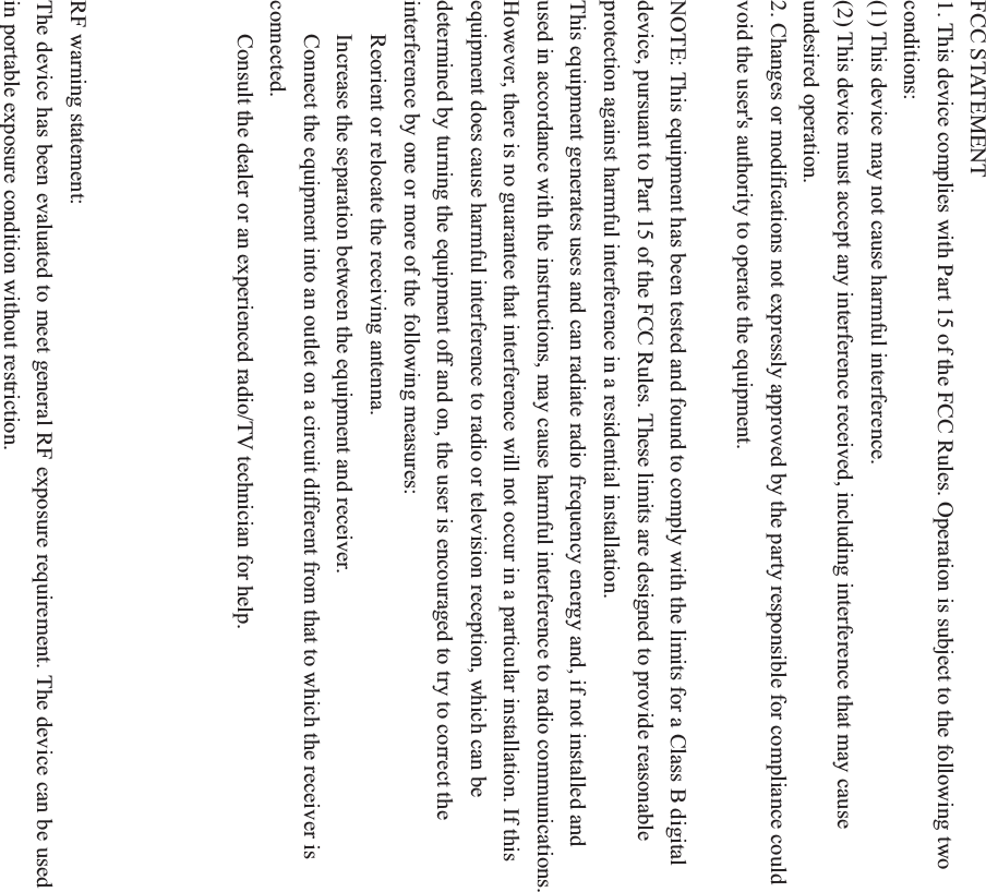 FCC STATEMENT 1. This device complies with Part 15 of the FCC Rules. Operation is subject to the following two conditions: (1) This device may not cause harmful interference. (2) This device must accept any interference received, including interference that may cause undesired operation. 2. Changes or modifications not expressly approved by the party responsible for compliance could void the user&apos;s authority to operate the equipment. NOTE: This equipment has been tested and found to comply with the limits for a Class B digital device, pursuant to Part 15 of the FCC Rules. These limits are designed to provide reasonable protection against harmful interference in a residential installation. This equipment generates uses and can radiate radio frequency energy and, if not installed and used in accordance with the instructions, may cause harmful interference to radio communications. However, there is no guarantee that interference will not occur in a particular installation. If this equipment does cause harmful interference to radio or television reception, which can be determined by turning the equipment off and on, the user is encouraged to try to correct the interference by one or more of the following measures: ǂ Reorient or relocate the receiving antenna. ǂ  Increase the separation between the equipment and receiver. ǂ  Connect the equipment into an outlet on a circuit different from that to which the receiver is connected. ǂ  Consult the dealer or an experienced radio/TV technician for help. RF warning statement: The device has been evaluated to meet general RF exposure requirement. The device can be used in portable exposure condition without restriction. 