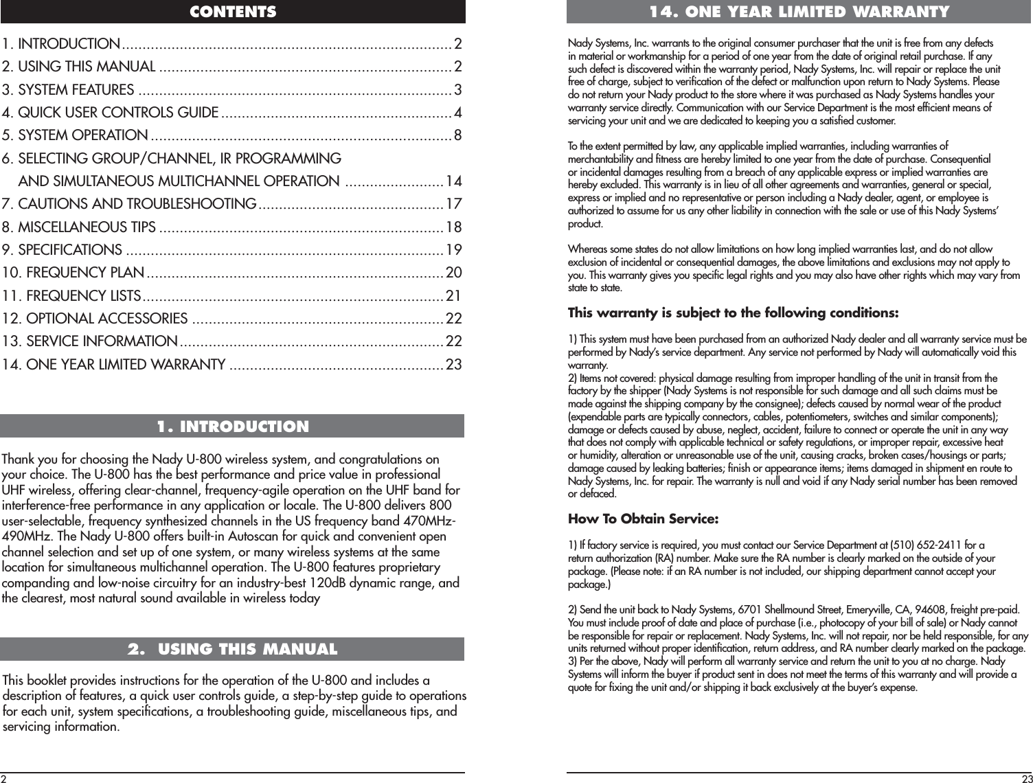 CONTENTS21. INTRODUCTION2.  USING THIS MANUALThis booklet provides instructions for the operation of the U-800 and includes adescription of features, a quick user controls guide, a step-by-step guide to operationsfor each unit, system speciﬁcations, a troubleshooting guide, miscellaneous tips, andservicing information.1. INTRODUCTION ................................................................................2 2. USING THIS MANUAL .......................................................................23. SYSTEM FEATURES ............................................................................34. QUICK USER CONTROLS GUIDE ........................................................45. SYSTEM OPERATION .........................................................................86.  SELECTING GROUP/CHANNEL, IR PROGRAMMING  AND SIMULTANEOUS MULTICHANNEL OPERATION  ........................147. CAUTIONS AND TROUBLESHOOTING .............................................178. MISCELLANEOUS TIPS .....................................................................189. SPECIFICATIONS .............................................................................1910. FREQUENCY PLAN ........................................................................2011. FREQUENCY LISTS .........................................................................2112. OPTIONAL ACCESSORIES .............................................................2213. SERVICE INFORMATION ................................................................2214. ONE YEAR LIMITED WARRANTY ....................................................23Thank you for choosing the Nady U-800 wireless system, and congratulations onyour choice. The U-800 has the best performance and price value in professionalUHF wireless, offering clear-channel, frequency-agile operation on the UHF band forinterference-free performance in any application or locale. The U-800 delivers 800user-selectable, frequency synthesized channels in the US frequency band 470MHz-490MHz. The Nady U-800 offers built-in Autoscan for quick and convenient openchannel selection and set up of one system, or many wireless systems at the samelocation for simultaneous multichannel operation. The U-800 features proprietarycompanding and low-noise circuitry for an industry-best 120dB dynamic range, andthe clearest, most natural sound available in wireless today14. ONE YEAR LIMITED WARRANTYNady Systems, Inc. warrants to the original consumer purchaser that the unit is free from any defectsin material or workmanship for a period of one year from the date of original retail purchase. If anysuch defect is discovered within the warranty period, Nady Systems, Inc. will repair or replace the unitfree of charge, subject to veriﬁcation of the defect or malfunction upon return to Nady Systems. Pleasedo not return your Nady product to the store where it was purchased as Nady Systems handles yourwarranty service directly. Communication with our Service Department is the most efﬁcient means ofservicing your unit and we are dedicated to keeping you a satisﬁed customer.To the extent permitted by law, any applicable implied warranties, including warranties ofmerchantability and ﬁtness are hereby limited to one year from the date of purchase. Consequentialor incidental damages resulting from a breach of any applicable express or implied warranties arehereby excluded. This warranty is in lieu of all other agreements and warranties, general or special,express or implied and no representative or person including a Nady dealer, agent, or employee isauthorized to assume for us any other liability in connection with the sale or use of this Nady Systems’product.Whereas some states do not allow limitations on how long implied warranties last, and do not allowexclusion of incidental or consequential damages, the above limitations and exclusions may not apply toyou. This warranty gives you speciﬁc legal rights and you may also have other rights which may vary fromstate to state.This warranty is subject to the following conditions:1) This system must have been purchased from an authorized Nady dealer and all warranty service must beperformed by Nady’s service department. Any service not performed by Nady will automatically void thiswarranty.2) Items not covered: physical damage resulting from improper handling of the unit in transit from thefactory by the shipper (Nady Systems is not responsible for such damage and all such claims must bemade against the shipping company by the consignee); defects caused by normal wear of the product(expendable parts are typically connectors, cables, potentiometers, switches and similar components);damage or defects caused by abuse, neglect, accident, failure to connect or operate the unit in any waythat does not comply with applicable technical or safety regulations, or improper repair, excessive heator humidity, alteration or unreasonable use of the unit, causing cracks, broken cases/housings or parts;damage caused by leaking batteries; ﬁnish or appearance items; items damaged in shipment en route toNady Systems, Inc. for repair. The warranty is null and void if any Nady serial number has been removedor defaced.How To Obtain Service:1) If factory service is required, you must contact our Service Department at (510) 652-2411 for areturn authorization (RA) number. Make sure the RA number is clearly marked on the outside of yourpackage. (Please note: if an RA number is not included, our shipping department cannot accept yourpackage.)2) Send the unit back to Nady Systems, 6701 Shellmound Street, Emeryville, CA, 94608, freight pre-paid.You must include proof of date and place of purchase (i.e., photocopy of your bill of sale) or Nady cannotbe responsible for repair or replacement. Nady Systems, Inc. will not repair, nor be held responsible, for anyunits returned without proper identiﬁcation, return address, and RA number clearly marked on the package.3) Per the above, Nady will perform all warranty service and return the unit to you at no charge. NadySystems will inform the buyer if product sent in does not meet the terms of this warranty and will provide aquote for ﬁxing the unit and/or shipping it back exclusively at the buyer’s expense.23