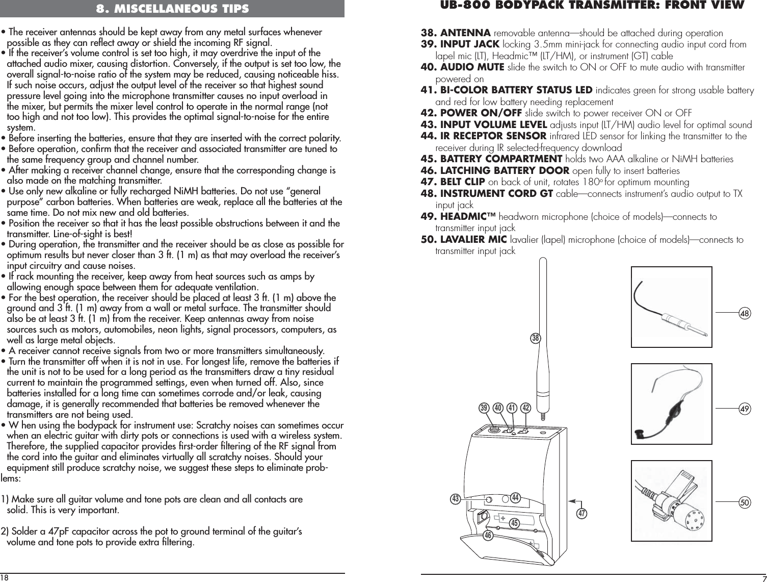 18UÊ/iÊÀiViÛiÀÊ&gt;Ìi&gt;ÃÊÃÕ`ÊLiÊi«ÌÊ&gt;Ü&gt;ÞÊvÀÊ&gt;ÞÊiÌ&gt;ÊÃÕÀv&gt;ViÃÊÜiiÛiÀ  possible as they can reﬂect away or shield the incoming RF signal.UÊvÊÌiÊÀiViÛiÀ½ÃÊÛÕiÊVÌÀÊÃÊÃiÌÊÌÊ}]ÊÌÊ&gt;ÞÊÛiÀ`ÀÛiÊÌiÊ«ÕÌÊvÊÌi  attached audio mixer, causing distortion. Conversely, if the output is set too low, the  overall signal-to-noise ratio of the system may be reduced, causing noticeable hiss.  If such noise occurs, adjust the output level of the receiver so that highest sound  pressure level going into the microphone transmitter causes no input overload in  the mixer, but permits the mixer level control to operate in the normal range (not  too high and not too low). This provides the optimal signal-to-noise for the entire system.UÊivÀiÊÃiÀÌ}ÊÌiÊL&gt;ÌÌiÀiÃ]ÊiÃÕÀiÊÌ&gt;ÌÊÌiÞÊ&gt;ÀiÊÃiÀÌi`ÊÜÌÊÌiÊVÀÀiVÌÊ«&gt;ÀÌÞ°UÊivÀiÊ«iÀ&gt;Ì]ÊVwÀÊÌ&gt;ÌÊÌiÊÀiViÛiÀÊ&gt;`Ê&gt;ÃÃV&gt;Ìi`ÊÌÀ&gt;ÃÌÌiÀÊ&gt;ÀiÊÌÕi`ÊÌ  the same frequency group and channel number.UÊvÌiÀÊ&gt;}Ê&gt;ÊÀiViÛiÀÊV&gt;iÊV&gt;}i]ÊiÃÕÀiÊÌ&gt;ÌÊÌiÊVÀÀiÃ«`}ÊV&gt;}iÊÃ  also made on the matching transmitter.UÊ1ÃiÊÞÊiÜÊ&gt;&gt;iÊÀÊvÕÞÊÀiV&gt;À}i`Ê ÊL&gt;ÌÌiÀiÃ°ÊÊÌÊÕÃiÊº}iiÀ&gt;Ê «ÕÀ«Ãi»ÊV&gt;ÀLÊL&gt;ÌÌiÀiÃ°Ê7iÊL&gt;ÌÌiÀiÃÊ&gt;ÀiÊÜi&gt;]ÊÀi«&gt;ViÊ&gt;ÊÌiÊL&gt;ÌÌiÀiÃÊ&gt;ÌÊÌi  same time. Do not mix new and old batteries.UÊ*ÃÌÊÌiÊÀiViÛiÀÊÃÊÌ&gt;ÌÊÌÊ&gt;ÃÊÌiÊi&gt;ÃÌÊ«ÃÃLiÊLÃÌÀÕVÌÃÊLiÌÜiiÊÌÊ&gt;`ÊÌi  transmitter. Line-of-sight is best!UÊÕÀ}Ê«iÀ&gt;Ì]ÊÌiÊÌÀ&gt;ÃÌÌiÀÊ&gt;`ÊÌiÊÀiViÛiÀÊÃÕ`ÊLiÊ&gt;ÃÊVÃiÊ&gt;ÃÊ«ÃÃLiÊvÀ  optimum results but never closer than 3 ft. (1 m) as that may overload the receiver’s  input circuitry and cause noises.UÊvÊÀ&gt;VÊÕÌ}ÊÌiÊÀiViÛiÀ]Êii«Ê&gt;Ü&gt;ÞÊvÀÊi&gt;ÌÊÃÕÀViÃÊÃÕVÊ&gt;ÃÊ&gt;«ÃÊLÞ  allowing enough space between them for adequate ventilation.UÊÀÊÌiÊLiÃÌÊ«iÀ&gt;Ì]ÊÌiÊÀiViÛiÀÊÃÕ`ÊLiÊ«&gt;Vi`Ê&gt;ÌÊi&gt;ÃÌÊÎÊvÌ°Ê£Ê®Ê&gt;LÛiÊÌi  ground and 3 ft. (1 m) away from a wall or metal surface. The transmitter should  also be at least 3 ft. (1 m) from the receiver. Keep antennas away from noise  sources such as motors, automobiles, neon lights, signal processors, computers, as  well as large metal objects.UÊÊÀiViÛiÀÊV&gt;ÌÊÀiViÛiÊÃ}&gt;ÃÊvÀÊÌÜÊÀÊÀiÊÌÀ&gt;ÃÌÌiÀÃÊÃÕÌ&gt;iÕÃÞ°UÊ/ÕÀÊÌiÊÌÀ&gt;ÃÌÌiÀÊvvÊÜiÊÌÊÃÊÌÊÊÕÃi°ÊÀÊ}iÃÌÊvi]ÊÀiÛiÊÌiÊL&gt;ÌÌiÀiÃÊv  the unit is not to be used for a long period as the transmitters draw a tiny residual  current to maintain the programmed settings, even when turned off. Also, since  batteries installed for a long time can sometimes corrode and/or leak, causing  damage, it is generally recommended that batteries be removed whenever the  transmitters are not being used.UÊ7ÊiÊÕÃ}ÊÌiÊL`Þ«&gt;VÊvÀÊÃÌÀÕiÌÊÕÃi\Ê-VÀ&gt;ÌVÞÊÃiÃÊV&gt;ÊÃiÌiÃÊVVÕÀ  when an electric guitar with dirty pots or connections is used with a wireless system.  Therefore, the supplied capacitor provides ﬁrst-order ﬁltering of the RF signal from  the cord into the guitar and eliminates virtually all scratchy noises. Should your  equipment still produce scratchy noise, we suggest these steps to eliminate prob-lems:1) Make sure all guitar volume and tone pots are clean and all contacts are  solid. This is very important.2) Solder a 47pF capacitor across the pot to ground terminal of the guitar’s  volume and tone pots to provide extra ﬁltering.8. MISCELLANEOUS TIPS7UB-800 BODYPACK TRANSMITTER: FRONT VIEW38. ANTENNA removable antenna—should be attached during operation39. INPUT JACK locking 3.5mm mini-jack for connecting audio input cord from  lapel mic (LT), Headmic™ (LT/HM), or instrument (GT) cable40. AUDIO MUTE slide the switch to ON or OFF to mute audio with transmitter powered on41. BI-COLOR BATTERY STATUS LED indicates green for strong usable battery  and red for low battery needing replacement42. POWER ON/OFF slide switch to power receiver ON or OFF43. INPUT VOLUME LEVEL adjusts input (LT/HM) audio level for optimal sound44. IR RECEPTOR SENSOR infrared LED sensor for linking the transmitter to the  receiver during IR selected-frequency download45. BATTERY COMPARTMENT holds two AAA alkaline or NiMH batteries46. LATCHING BATTERY DOOR open fully to insert batteries47. BELT CLIP on back of unit, rotates 180o for optimum mounting48. INSTRUMENT CORD GT cable—connects instrument’s audio output to TX input jack49. HEADMIC™ headworn microphone (choice of models)—connects to  transmitter input jack50. LAVALIER MIC lavalier (lapel) microphone (choice of models)—connects to  transmitter input jack4849503839 40 41 4243 44454647