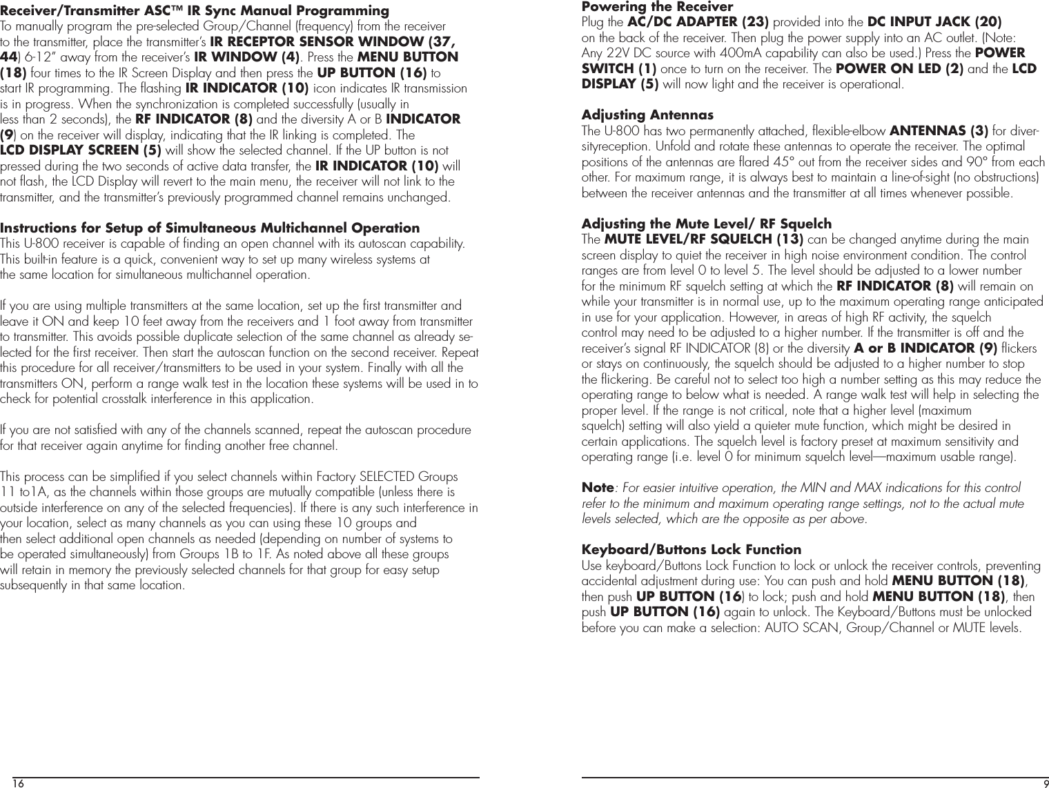 16Receiver/Transmitter ASC™ IR Sync Manual ProgrammingTo manually program the pre-selected Group/Channel (frequency) from the receiverto the transmitter, place the transmitter’s IR RECEPTOR SENSOR WINDOW (37,44) 6-12” away from the receiver’s IR WINDOW (4). Press the MENU BUTTON(18) four times to the IR Screen Display and then press the UP BUTTON (16) tostart IR programming. The ﬂashing IR INDICATOR (10) icon indicates IR transmissionis in progress. When the synchronization is completed successfully (usually inless than 2 seconds), the RF INDICATOR (8) and the diversity A or B INDICATOR(9) on the receiver will display, indicating that the IR linking is completed. TheLCD DISPLAY SCREEN (5) will show the selected channel. If the UP button is notpressed during the two seconds of active data transfer, the IR INDICATOR (10) willnot ﬂash, the LCD Display will revert to the main menu, the receiver will not link to thetransmitter, and the transmitter’s previously programmed channel remains unchanged.Instructions for Setup of Simultaneous Multichannel OperationThis U-800 receiver is capable of ﬁnding an open channel with its autoscan capability.This built-in feature is a quick, convenient way to set up many wireless systems atthe same location for simultaneous multichannel operation.If you are using multiple transmitters at the same location, set up the ﬁrst transmitter and leave it ON and keep 10 feet away from the receivers and 1 foot away from transmitter to transmitter. This avoids possible duplicate selection of the same channel as already se-lected for the ﬁrst receiver. Then start the autoscan function on the second receiver. Repeat this procedure for all receiver/transmitters to be used in your system. Finally with all the transmitters ON, perform a range walk test in the location these systems will be used in to check for potential crosstalk interference in this application.If you are not satisﬁed with any of the channels scanned, repeat the autoscan procedure for that receiver again anytime for ﬁnding another free channel.This process can be simpliﬁed if you select channels within Factory SELECTED Groups11 to1A, as the channels within those groups are mutually compatible (unless there isoutside interference on any of the selected frequencies). If there is any such interference in your location, select as many channels as you can using these 10 groups andthen select additional open channels as needed (depending on number of systems tobe operated simultaneously) from Groups 1B to 1F. As noted above all these groupswill retain in memory the previously selected channels for that group for easy setupsubsequently in that same location.9Powering the ReceiverPlug the AC/DC ADAPTER (23) provided into the DC INPUT JACK (20)on the back of the receiver. Then plug the power supply into an AC outlet. (Note:Any 22V DC source with 400mA capability can also be used.) Press the POWERSWITCH (1) once to turn on the receiver. The POWER ON LED (2) and the LCDDISPLAY (5) will now light and the receiver is operational.Adjusting AntennasThe U-800 has two permanently attached, ﬂexible-elbow ANTENNAS (3) for diver-sityreception. Unfold and rotate these antennas to operate the receiver. The optimalpositions of the antennas are ﬂared 45° out from the receiver sides and 90° from eachother. For maximum range, it is always best to maintain a line-of-sight (no obstructions) between the receiver antennas and the transmitter at all times whenever possible.Adjusting the Mute Level/ RF SquelchThe MUTE LEVEL/RF SQUELCH (13) can be changed anytime during the mainscreen display to quiet the receiver in high noise environment condition. The controlranges are from level 0 to level 5. The level should be adjusted to a lower numberfor the minimum RF squelch setting at which the RF INDICATOR (8) will remain onwhile your transmitter is in normal use, up to the maximum operating range anticipated in use for your application. However, in areas of high RF activity, the squelchcontrol may need to be adjusted to a higher number. If the transmitter is off and thereceiver’s signal RF INDICATOR (8) or the diversity A or B INDICATOR (9) ﬂickers or stays on continuously, the squelch should be adjusted to a higher number to stop the ﬂickering. Be careful not to select too high a number setting as this may reduce the operating range to below what is needed. A range walk test will help in selecting the proper level. If the range is not critical, note that a higher level (maximumsquelch) setting will also yield a quieter mute function, which might be desired incertain applications. The squelch level is factory preset at maximum sensitivity andoperating range (i.e. level 0 for minimum squelch level—maximum usable range).Note: For easier intuitive operation, the MIN and MAX indications for this controlrefer to the minimum and maximum operating range settings, not to the actual mutelevels selected, which are the opposite as per above.Keyboard/Buttons Lock FunctionUse keyboard/Buttons Lock Function to lock or unlock the receiver controls, preventing accidental adjustment during use: You can push and hold MENU BUTTON (18),then push UP BUTTON (16) to lock; push and hold MENU BUTTON (18), thenpush UP BUTTON (16) again to unlock. The Keyboard/Buttons must be unlockedbefore you can make a selection: AUTO SCAN, Group/Channel or MUTE levels.