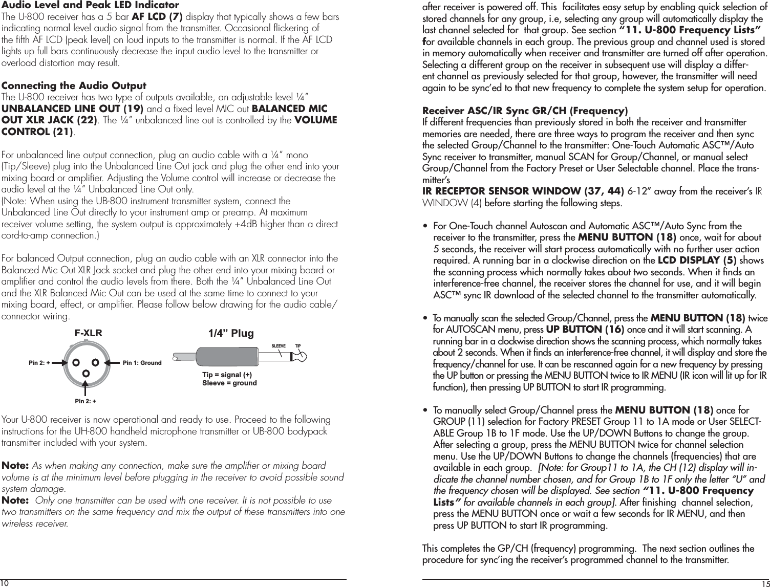 10Audio Level and Peak LED IndicatorThe U-800 receiver has a 5 bar AF LCD (7) display that typically shows a few barsindicating normal level audio signal from the transmitter. Occasional ﬂickering ofthe ﬁfth AF LCD (peak level) on loud inputs to the transmitter is normal. If the AF LCDlights up full bars continuously decrease the input audio level to the transmitter oroverload distortion may result.Connecting the Audio OutputThe U-800 receiver has two type of outputs available, an adjustable level ¼”UNBALANCED LINE OUT (19) and a ﬁxed level MIC out BALANCED MICOUT XLR JACK (22). The ¼” unbalanced line out is controlled by the VOLUMECONTROL (21).For unbalanced line output connection, plug an audio cable with a ¼” mono(Tip/Sleeve) plug into the Unbalanced Line Out jack and plug the other end into yourmixing board or ampliﬁer. Adjusting the Volume control will increase or decrease theaudio level at the ¼” Unbalanced Line Out only.(Note: When using the UB-800 instrument transmitter system, connect theUnbalanced Line Out directly to your instrument amp or preamp. At maximumreceiver volume setting, the system output is approximately +4dB higher than a directcord-to-amp connection.)For balanced Output connection, plug an audio cable with an XLR connector into theBalanced Mic Out XLR Jack socket and plug the other end into your mixing board orampliﬁer and control the audio levels from there. Both the ¼” Unbalanced Line Out and the XLR Balanced Mic Out can be used at the same time to connect to your mixing board, effect, or ampliﬁer. Please follow below drawing for the audio cable/connector wiring.  Your U-800 receiver is now operational and ready to use. Proceed to the following instructions for the UH-800 handheld microphone transmitter or UB-800 bodypack transmitter included with your system.Note: As when making any connection, make sure the ampliﬁer or mixing board volume is at the minimum level before plugging in the receiver to avoid possible sound system damage.Note:  Only one transmitter can be used with one receiver. It is not possible to use two transmitters on the same frequency and mix the output of these transmitters into one wireless receiver.F-XLRPin 2: +Pin 2: +1/4” PlugSLEEVE TIPPin 1: GroundTip = signal (+)Sleeve = ground15after receiver is powered off. This  facilitates easy setup by enabling quick selection of stored channels for any group, i.e, selecting any group will automatically display the last channel selected for  that group. See section “11. U-800 Frequency Lists” for available channels in each group. The previous group and channel used is stored in memory automatically when receiver and transmitter are turned off after operation. Selecting a different group on the receiver in subsequent use will display a differ-ent channel as previously selected for that group, however, the transmitter will need again to be sync’ed to that new frequency to complete the system setup for operation. Receiver ASC/IR Sync GR/CH (Frequency)If different frequencies than previously stored in both the receiver and transmitter memories are needed, there are three ways to program the receiver and then sync ÌiÊÃiiVÌi`ÊÀÕ«É&gt;iÊÌÊÌiÊÌÀ&gt;ÃÌÌiÀ\Ê&quot;i/ÕVÊÕÌ&gt;ÌVÊ-ÒÉÕÌÊSync receiver to transmitter, manual SCAN for Group/Channel, or manual select Group/Channel from the Factory Preset or User Selectable channel. Place the trans-mitter’s IR RECEPTOR SENSOR WINDOW (37, 44) È£Ó»Ê&gt;Ü&gt;ÞÊvÀÊÌiÊÀiViÛiÀ½Ã IR WINDOW (4) before starting the following steps.UÊÊÊÀÊ&quot;i/ÕVÊV&gt;iÊÕÌÃV&gt;Ê&gt;`ÊÕÌ&gt;ÌVÊ-ÒÉÕÌÊ-ÞVÊvÀÊÌiÊreceiver to the transmitter, press the MENU BUTTON (18) once, wait for about 5 seconds, the receiver will start process automatically with no further user action required. A running bar in a clockwise direction on the LCD DISPLAY (5) shows the scanning process which normally takes about two seconds. When it ﬁnds an interference-free channel, the receiver stores the channel for use, and it will begin -ÒÊÃÞVÊ,Ê`Ü&gt;`ÊvÊÌiÊÃiiVÌi`ÊV&gt;iÊÌÊÌiÊÌÀ&gt;ÃÌÌiÀÊ&gt;ÕÌ&gt;ÌV&gt;Þ°UÊÊÊ/Ê&gt;Õ&gt;ÞÊÃV&gt;ÊÌiÊÃiiVÌi`ÊÀÕ«É&gt;i]Ê«ÀiÃÃÊÌi MENU BUTTON (18) twice for AUTOSCAN menu, press UP BUTTON (16) once and it will start scanning. A running bar in a clockwise direction shows the scanning process, which normally takes about 2 seconds. When it ﬁnds an interference-free channel, it will display and store the frequency/channel for use. It can be rescanned again for a new frequency by pressing the UP button or pressing the MENU BUTTON twice to IR MENU (IR icon will lit up for IR function), then pressing UP BUTTON to start IR programming.UÊÊÊ/Ê&gt;Õ&gt;ÞÊÃiiVÌÊÀÕ«É&gt;iÊ«ÀiÃÃÊÌiÊMENU BUTTON (18) once for GROUP (11) selection for Factory PRESET Group 11 to 1A mode or User SELECT-ABLE Group 1B to 1F mode. Use the UP/DOWN Buttons to change the group. After selecting a group, press the MENU BUTTON twice for channel selection menu. Use the UP/DOWN Buttons to change the channels (frequencies) that are available in each group.  [Note: for Group11 to 1A, the CH (12) display will in-dicate the channel number chosen, and for Group 1B to 1F only the letter “U” and the frequency chosen will be displayed. See section “11. U-800 Frequency Lists” for available channels in each group]. After ﬁnishing  channel selection, press the MENU BUTTON once or wait a few seconds for IR MENU, and then press UP BUTTON to start IR programming. This completes the GP/CH (frequency) programming.  The next section outlines the procedure for sync’ing the receiver’s programmed channel to the transmitter.