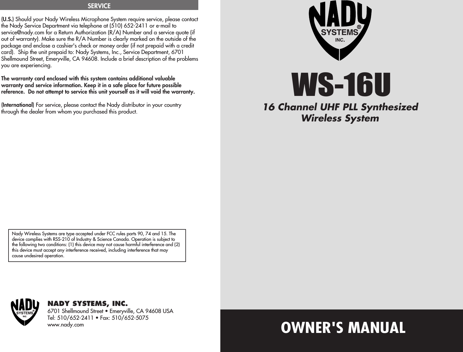 OWNER&apos;S MANUALNady Wireless Systems are type accepted under FCC rules parts 90, 74 and 15. Thedevice complies with RSS-210 of Industry &amp; Science Canada. Operation is subject tothe following two conditions: (1) this device may not cause harmful interference and (2)this device must accept any interference received, including interference that maycause undesired operation.NADY SYSTEMS, INC.6701 Shellmound Street • Emeryville, CA 94608 USATel: 510/652-2411 • Fax: 510/652-5075www.nady.com(U.S.) Should your Nady Wireless Microphone System require service, please contactthe Nady Service Department via telephone at (510) 652-2411 or e-mail toservice@nady.com for a Return Authorization (R/A) Number and a service quote (ifout of warranty). Make sure the R/A Number is clearly marked on the outside of thepackage and enclose a cashier&apos;s check or money order (if not prepaid with a creditcard).  Ship the unit prepaid to: Nady Systems, Inc., Service Department, 6701Shellmound Street, Emeryville, CA 94608. Include a brief description of the problemsyou are experiencing.The warranty card enclosed with this system contains additional valuablewarranty and service information. Keep it in a safe place for future possiblereference.  Do not attempt to service this unit yourself as it will void the warranty.(International) For service, please contact the Nady distributor in your countrythrough the dealer from whom you purchased this product.SERVICEWS-16U16 Channel UHF PLL SynthesizedWireless System