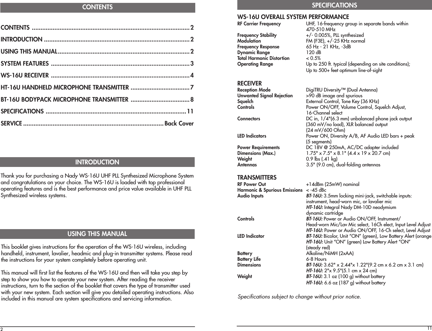 CONTENTS ...........................................................................................2INTRODUCTION ....................................................................................2USING THIS MANUAL............................................................................2SYSTEM FEATURES ................................................................................3WS-16U RECEIVER ................................................................................4HT-16U HANDHELD MICROPHONE TRANSMITTER ..................................7BT-16U BODYPACK MICROPHONE TRANSMITTER ..................................8SPECIFICATIONS .................................................................................11SERVICE ................................................................................. Back CoverCONTENTS2Thank you for purchasing a Nady WS-16U UHF PLL Synthesized Microphone Systemand congratulations on your choice. The WS-16U is loaded with top professionaloperating features and is the best performance and price value available in UHF PLLSynthesized wireless systems.INTRODUCTIONThis booklet gives instructions for the operation of the WS-16U wireless, includinghandheld, instrument, lavalier, headmic and plug-in transmitter systems. Please readthe instructions for your system completely before operating unit.This manual will first list the features of the WS-16U and then will take you step bystep to show you how to operate your new system. After reading the receiverinstructions, turn to the section of the booklet that covers the type of transmitter usedwith your new system. Each section will give you detailed operating instructions. Alsoincluded in this manual are system specifications and servicing information.USING THIS MANUAL11WS-16U OVERALL SYSTEM PERFORMANCERF Carrier Frequency UHF, 16-frequency group in separate bands within470-510 MHzFrequency Stability +/- 0.005%, PLL synthesizedModulation FM (F3E), +/-25 KHz normalFrequency Response 65 Hz - 21 KHz, -3dBDynamic Range 120 dBTotal Harmonic Distortion &lt; 0.5%Operating Range Up to 250 ft. typical (depending on site conditions);Up to 500+ feet optimum line-of-sightRECEIVERReception Mode DigiTRU Diversity™ (Dual Antenna)Unwanted Signal Rejection &gt;90 dB image and spuriousSquelch External Control, Tone Key (36 KHz)Controls Power ON/OFF, Volume Control, Squelch Adjust,16-Channel selectConnectors DC in, 1/4&quot;(6.3 mm) unbalanced phone jack output(360 mV/no load), XLR balanced output(24 mV/600 Ohm)LED Indicators Power ON, Diversity A/B, AF Audio LED bars + peak(5 segments)Power Requirements DC 18V @ 250mA, AC/DC adapter includedDimensions (Max.) 1.75&quot; x 7.5&quot; x 8.1&quot; (4.4 x 19 x 20.7 cm)Weight 0.9 lbs (.41 kg)Antennas 3.5&quot; (9.0 cm), dual-folding antennasTRANSMITTERSRF Power Out +14dBm (25mW) nominalHarmonic &amp; Spurious Emissions &lt; -45 dBcAudio InputsBT-16U: 3.5mm locking mini-jack, switchable inputs:instrument, head-worn mic, or lavalier micHT-16U: Integral Nady DM-10D neodymiumdynamic cartridgeControlsBT-16U: Power or Audio ON/OFF, Instrument/Head-worn Mic/Lav Mic select, 16Ch elect, Input Level AdjustHT-16U: Power or Audio ON/OFF, 16-Ch select, Level AdjustLED IndicatorBT-16U: Bicolor, Unit “ON” (green), Low Battery Alert (orangeHT-16U: Unit “ON” (green) Low Battery Alert “ON”(steady red)Battery Alkaline/NiMH (2xAA)Battery Life 6-8 HoursDimensionsBT-16U: 3.62&quot; x 2.44&quot;x 1.22&quot;(9.2 cm x 6.2 cm x 3.1 cm)HT-16U: 2&quot;x 9.5&quot;(5.1 cm x 24 cm)WeightBT-16U: 3.1 oz (100 g) without batteryHT-16U: 6.6 oz (187 g) without batterySPECIFICATIONSSpecifications subject to change without prior notice.