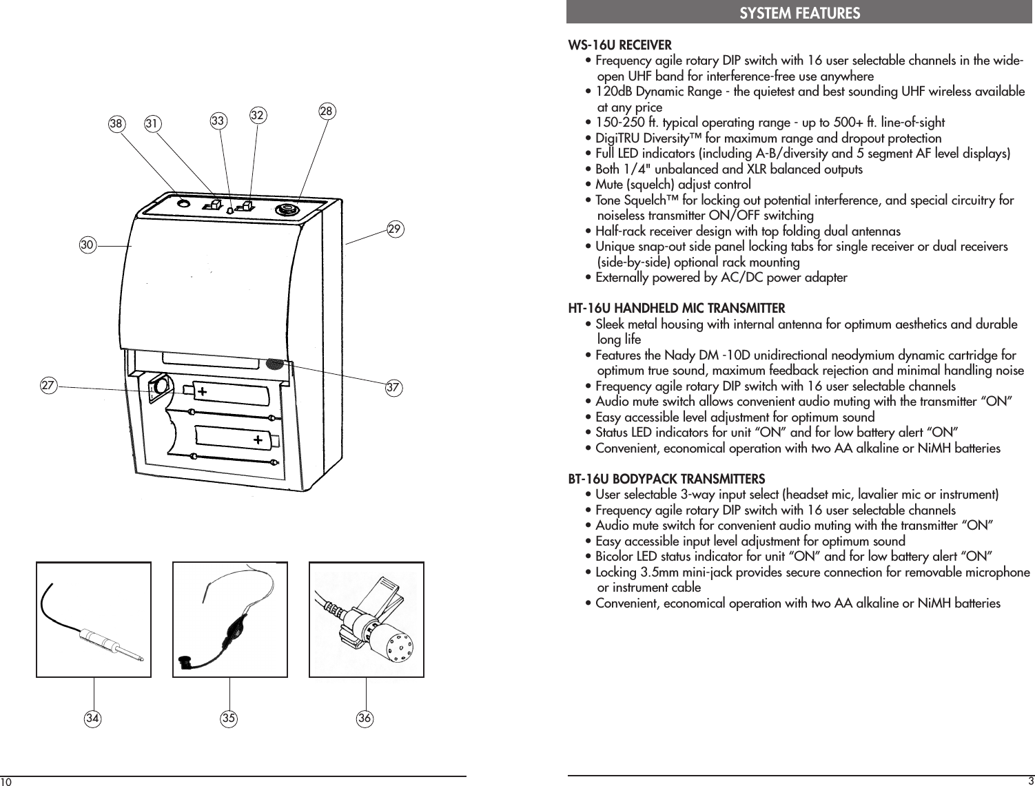 10 3WS-16U RECEIVER• Frequency agile rotary DIP switch with 16 user selectable channels in the wide-open UHF band for interference-free use anywhere• 120dB Dynamic Range - the quietest and best sounding UHF wireless availableat any price• 150-250 ft. typical operating range - up to 500+ ft. line-of-sight• DigiTRU Diversity™ for maximum range and dropout protection• Full LED indicators (including A-B/diversity and 5 segment AF level displays)• Both 1/4&quot; unbalanced and XLR balanced outputs• Mute (squelch) adjust control• Tone Squelch™ for locking out potential interference, and special circuitry fornoiseless transmitter ON/OFF switching• Half-rack receiver design with top folding dual antennas• Unique snap-out side panel locking tabs for single receiver or dual receivers(side-by-side) optional rack mounting• Externally powered by AC/DC power adapterHT-16U HANDHELD MIC TRANSMITTER• Sleek metal housing with internal antenna for optimum aesthetics and durablelong life• Features the Nady DM -10D unidirectional neodymium dynamic cartridge foroptimum true sound, maximum feedback rejection and minimal handling noise• Frequency agile rotary DIP switch with 16 user selectable channels• Audio mute switch allows convenient audio muting with the transmitter “ON”• Easy accessible level adjustment for optimum sound• Status LED indicators for unit “ON” and for low battery alert “ON”• Convenient, economical operation with two AA alkaline or NiMH batteriesBT-16U BODYPACK TRANSMITTERS• User selectable 3-way input select (headset mic, lavalier mic or instrument)• Frequency agile rotary DIP switch with 16 user selectable channels• Audio mute switch for convenient audio muting with the transmitter “ON”• Easy accessible input level adjustment for optimum sound• Bicolor LED status indicator for unit “ON” and for low battery alert “ON”• Locking 3.5mm mini-jack provides secure connection for removable microphoneor instrument cable• Convenient, economical operation with two AA alkaline or NiMH batteriesSYSTEM FEATURES34 35 3638 31 3233 2827 372930
