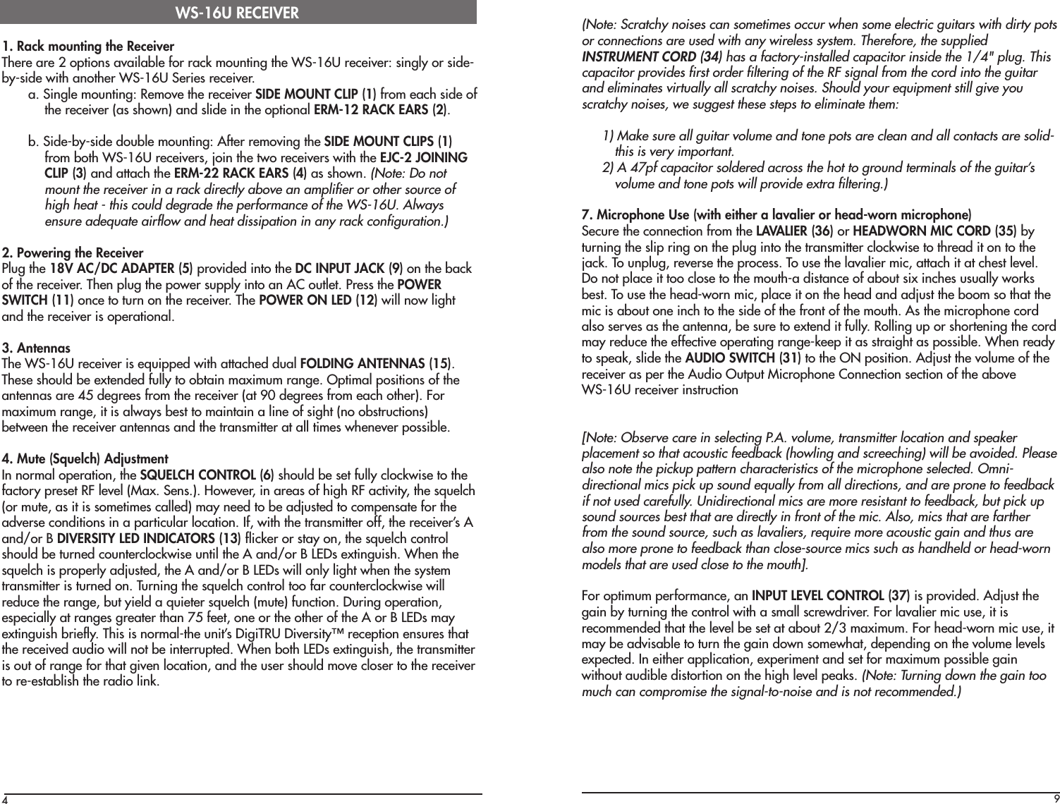 41. Rack mounting the ReceiverThere are 2 options available for rack mounting the WS-16U receiver: singly or side-by-side with another WS-16U Series receiver.a. Single mounting: Remove the receiver SIDE MOUNT CLIP (1) from each side ofthe receiver (as shown) and slide in the optional ERM-12 RACK EARS (2).b. Side-by-side double mounting: After removing the SIDE MOUNT CLIPS (1)from both WS-16U receivers, join the two receivers with the EJC-2 JOININGCLIP (3) and attach the ERM-22 RACK EARS (4) as shown. (Note: Do notmount the receiver in a rack directly above an amplifier or other source ofhigh heat - this could degrade the performance of the WS-16U. Alwaysensure adequate airflow and heat dissipation in any rack configuration.)2. Powering the ReceiverPlug the 18V AC/DC ADAPTER (5) provided into the DC INPUT JACK (9) on the backof the receiver. Then plug the power supply into an AC outlet. Press the POWERSWITCH (11) once to turn on the receiver. The POWER ON LED (12) will now lightand the receiver is operational.3. AntennasThe WS-16U receiver is equipped with attached dual FOLDING ANTENNAS (15).These should be extended fully to obtain maximum range. Optimal positions of theantennas are 45 degrees from the receiver (at 90 degrees from each other). Formaximum range, it is always best to maintain a line of sight (no obstructions)between the receiver antennas and the transmitter at all times whenever possible.4. Mute (Squelch) AdjustmentIn normal operation, the SQUELCH CONTROL (6) should be set fully clockwise to thefactory preset RF level (Max. Sens.). However, in areas of high RF activity, the squelch(or mute, as it is sometimes called) may need to be adjusted to compensate for theadverse conditions in a particular location. If, with the transmitter off, the receiver’s Aand/or B DIVERSITY LED INDICATORS (13) flicker or stay on, the squelch controlshould be turned counterclockwise until the A and/or B LEDs extinguish. When thesquelch is properly adjusted, the A and/or B LEDs will only light when the systemtransmitter is turned on. Turning the squelch control too far counterclockwise willreduce the range, but yield a quieter squelch (mute) function. During operation,especially at ranges greater than 75 feet, one or the other of the A or B LEDs mayextinguish briefly. This is normal-the unit’s DigiTRU Diversity™ reception ensures thatthe received audio will not be interrupted. When both LEDs extinguish, the transmitteris out of range for that given location, and the user should move closer to the receiverto re-establish the radio link.WS-16U RECEIVER9(Note: Scratchy noises can sometimes occur when some electric guitars with dirty potsor connections are used with any wireless system. Therefore, the suppliedINSTRUMENT CORD (34) has a factory-installed capacitor inside the 1/4&quot; plug. Thiscapacitor provides first order filtering of the RF signal from the cord into the guitarand eliminates virtually all scratchy noises. Should your equipment still give youscratchy noises, we suggest these steps to eliminate them:1) Make sure all guitar volume and tone pots are clean and all contacts are solid-this is very important.2) A 47pf capacitor soldered across the hot to ground terminals of the guitar’svolume and tone pots will provide extra filtering.)7. Microphone Use (with either a lavalier or head-worn microphone)Secure the connection from the LAVALIER (36) or HEADWORN MIC CORD (35) byturning the slip ring on the plug into the transmitter clockwise to thread it on to thejack. To unplug, reverse the process. To use the lavalier mic, attach it at chest level.Do not place it too close to the mouth-a distance of about six inches usually worksbest. To use the head-worn mic, place it on the head and adjust the boom so that themic is about one inch to the side of the front of the mouth. As the microphone cordalso serves as the antenna, be sure to extend it fully. Rolling up or shortening the cordmay reduce the effective operating range-keep it as straight as possible. When readyto speak, slide the AUDIO SWITCH (31) to the ON position. Adjust the volume of thereceiver as per the Audio Output Microphone Connection section of the aboveWS-16U receiver instruction[Note: Observe care in selecting P.A. volume, transmitter location and speakerplacement so that acoustic feedback (howling and screeching) will be avoided. Pleasealso note the pickup pattern characteristics of the microphone selected. Omni-directional mics pick up sound equally from all directions, and are prone to feedbackif not used carefully. Unidirectional mics are more resistant to feedback, but pick upsound sources best that are directly in front of the mic. Also, mics that are fartherfrom the sound source, such as lavaliers, require more acoustic gain and thus arealso more prone to feedback than close-source mics such as handheld or head-wornmodels that are used close to the mouth].For optimum performance, an INPUT LEVEL CONTROL (37) is provided. Adjust thegain by turning the control with a small screwdriver. For lavalier mic use, it isrecommended that the level be set at about 2/3 maximum. For head-worn mic use, itmay be advisable to turn the gain down somewhat, depending on the volume levelsexpected. In either application, experiment and set for maximum possible gainwithout audible distortion on the high level peaks. (Note: Turning down the gain toomuch can compromise the signal-to-noise and is not recommended.)