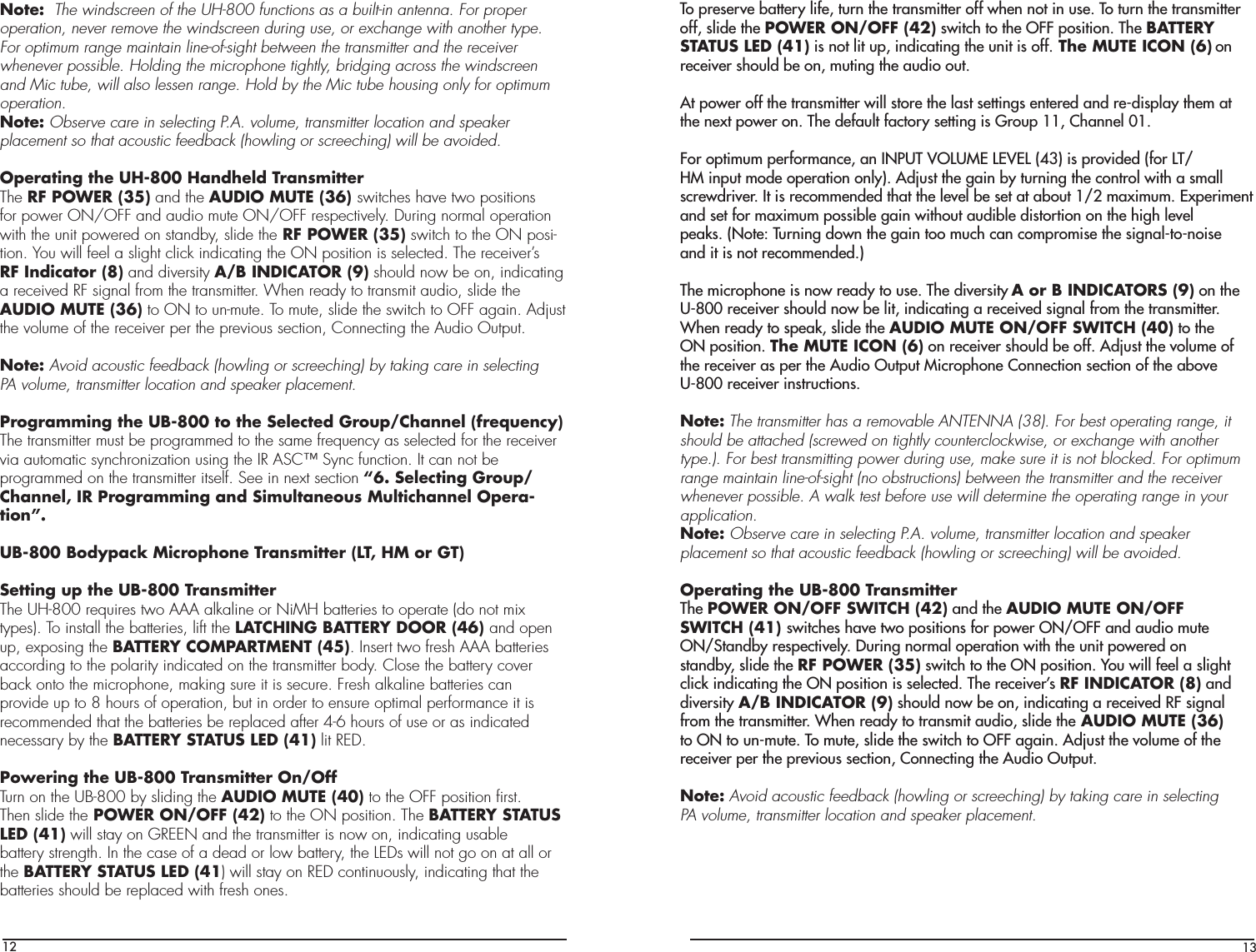 12Note:  The windscreen of the UH-800 functions as a built-in antenna. For properoperation, never remove the windscreen during use, or exchange with another type.For optimum range maintain line-of-sight between the transmitter and the receiverwhenever possible. Holding the microphone tightly, bridging across the windscreenand Mic tube, will also lessen range. Hold by the Mic tube housing only for optimumoperation.Note: Observe care in selecting P.A. volume, transmitter location and speakerplacement so that acoustic feedback (howling or screeching) will be avoided.Operating the UH-800 Handheld TransmitterThe RF POWER (35) and the AUDIO MUTE (36) switches have two positionsfor power ON/OFF and audio mute ON/OFF respectively. During normal operationwith the unit powered on standby, slide the RF POWER (35) switch to the ON posi-tion. You will feel a slight click indicating the ON position is selected. The receiver’sRF Indicator (8) and diversity A/B INDICATOR (9) should now be on, indicatinga received RF signal from the transmitter. When ready to transmit audio, slide theAUDIO MUTE (36) to ON to un-mute. To mute, slide the switch to OFF again. Adjustthe volume of the receiver per the previous section, Connecting the Audio Output.Note: Avoid acoustic feedback (howling or screeching) by taking care in selectingPA volume, transmitter location and speaker placement.Programming the UB-800 to the Selected Group/Channel (frequency)The transmitter must be programmed to the same frequency as selected for the receiver via automatic synchronization using the IR ASC™ Sync function. It can not beprogrammed on the transmitter itself. See in next section “6. Selecting Group/Channel, IR Programming and Simultaneous Multichannel Opera-tion”.UB-800 Bodypack Microphone Transmitter (LT, HM or GT)Setting up the UB-800 TransmitterThe UH-800 requires two AAA alkaline or NiMH batteries to operate (do not mixtypes). To install the batteries, lift the LATCHING BATTERY DOOR (46) and openup, exposing the BATTERY COMPARTMENT (45). Insert two fresh AAA batteriesaccording to the polarity indicated on the transmitter body. Close the battery coverback onto the microphone, making sure it is secure. Fresh alkaline batteries canprovide up to 8 hours of operation, but in order to ensure optimal performance it isrecommended that the batteries be replaced after 4-6 hours of use or as indicatednecessary by the BATTERY STATUS LED (41) lit RED.Powering the UB-800 Transmitter On/OffTurn on the UB-800 by sliding the AUDIO MUTE (40) to the OFF position ﬁrst.Then slide the POWER ON/OFF (42) to the ON position. The BATTERY STATUSLED (41) will stay on GREEN and the transmitter is now on, indicating usablebattery strength. In the case of a dead or low battery, the LEDs will not go on at all orthe BATTERY STATUS LED (41) will stay on RED continuously, indicating that thebatteries should be replaced with fresh ones.13To preserve battery life, turn the transmitter off when not in use. To turn the transmitter off, slide the POWER ON/OFF (42) switch to the OFF position. The BATTERYSTATUS LED (41) is not lit up, indicating the unit is off. The MUTE ICON (6) onreceiver should be on, muting the audio out.At power off the transmitter will store the last settings entered and re-display them atthe next power on. The default factory setting is Group 11, Channel 01.For optimum performance, an INPUT VOLUME LEVEL (43) is provided (for LT/HM input mode operation only). Adjust the gain by turning the control with a smallscrewdriver. It is recommended that the level be set at about 1/2 maximum. Experiment and set for maximum possible gain without audible distortion on the high levelpeaks. (Note: Turning down the gain too much can compromise the signal-to-noiseand it is not recommended.)The microphone is now ready to use. The diversity A or B INDICATORS (9) on theU-800 receiver should now be lit, indicating a received signal from the transmitter.When ready to speak, slide the AUDIO MUTE ON/OFF SWITCH (40) to theON position. The MUTE ICON (6) on receiver should be off. Adjust the volume ofthe receiver as per the Audio Output Microphone Connection section of the aboveU-800 receiver instructions.Note: The transmitter has a removable ANTENNA (38). For best operating range, itshould be attached (screwed on tightly counterclockwise, or exchange with another type.). For best transmitting power during use, make sure it is not blocked. For optimum range maintain line-of-sight (no obstructions) between the transmitter and the receiver whenever possible. A walk test before use will determine the operating range in your application.Note: Observe care in selecting P.A. volume, transmitter location and speakerplacement so that acoustic feedback (howling or screeching) will be avoided.Operating the UB-800 TransmitterThe POWER ON/OFF SWITCH (42) and the AUDIO MUTE ON/OFFSWITCH (41) switches have two positions for power ON/OFF and audio muteON/Standby respectively. During normal operation with the unit powered onstandby, slide the RF POWER (35) switch to the ON position. You will feel a slightclick indicating the ON position is selected. The receiver’s RF INDICATOR (8) anddiversity A/B INDICATOR (9) should now be on, indicating a received RF signalfrom the transmitter. When ready to transmit audio, slide the AUDIO MUTE (36)to ON to un-mute. To mute, slide the switch to OFF again. Adjust the volume of thereceiver per the previous section, Connecting the Audio Output.Note: Avoid acoustic feedback (howling or screeching) by taking care in selectingPA volume, transmitter location and speaker placement.