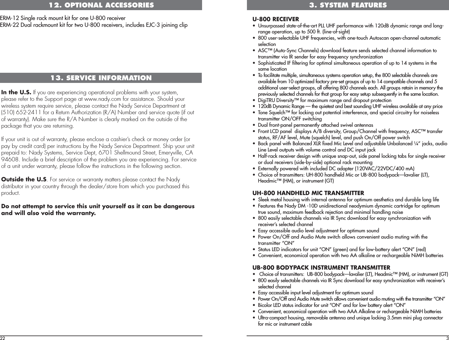 12. OPTIONAL ACCESSORIESERM-12 Single rack mount kit for one U-800 receiverERM-22 Dual rackmount kit for two U-800 receivers, includes EJC-3 joining clipIn the U.S. If you are experiencing operational problems with your system,please refer to the Support page at www.nady.com for assistance. Should yourwireless system require service, please contact the Nady Service Department at(510) 652-2411 for a Return Authorization (R/A) Number and service quote (if outof warranty). Make sure the R/A Number is clearly marked on the outside of thepackage that you are returning.If your unit is out of warranty, please enclose a cashier’s check or money order (orpay by credit card) per instructions by the Nady Service Department. Ship your unitprepaid to: Nady Systems, Service Dept, 6701 Shellmound Street, Emeryville, CA94608. Include a brief description of the problem you are experiencing. For serviceof a unit under warranty, please follow the instructions in the following section.Outside the U.S. For service or warranty matters please contact the Nadydistributor in your country through the dealer/store from which you purchased thisproduct.Do not attempt to service this unit yourself as it can be dangerousand will also void the warranty.13. SERVICE INFORMATION22 3U-800 RECEIVERUÊÊ1ÃÕÀ«&gt;ÃÃi`ÊÃÌ&gt;ÌivÌi&gt;ÀÌÊ*Ê1Ê«iÀvÀ&gt;ViÊÜÌÊ£Óä`Ê`Þ&gt;VÊÀ&gt;}iÊ&gt;`Ê}range operation, up to 500 ft. (line-of-sight)UÊ nääÊÕÃiÀÃiiVÌ&gt;LiÊ1ÊvÀiµÕiViÃ]ÊÜÌÊiÌÕVÊÕÌÃV&gt;Ê«iV&gt;iÊ&gt;ÕÌ&gt;ÌVÊselection UÊ -ÒÊÕÌ-ÞVÊ&gt;iÃ®Ê`Ü&gt;`Êvi&gt;ÌÕÀiÊÃi`ÃÊÃiiVÌi`ÊV&gt;iÊvÀ&gt;ÌÊÌÊtransmitter via IR sender for easy frequency synchronizationUÊ -«ÃÌV&gt;Ìi`ÊÊwÌiÀ}ÊvÀÊ«Ì&gt;ÊÃÕÌ&gt;iÕÃÊ«iÀ&gt;ÌÊvÊÕ«ÊÌÊ£{ÊÃÞÃÌiÃÊÊÌiÊsame locationUÊ /Êv&gt;VÌ&gt;ÌiÊÕÌ«i]ÊÃÕÌ&gt;iÕÃÊÃÞÃÌiÃÊ«iÀ&gt;ÌÊÃiÌÕ«]ÊÌiÊnääÊÃiiVÌ&gt;LiÊV&gt;iÃÊ&gt;ÀiÊavailable from 10 optimized factory pre-set groups of up to 14 compatible channels and 5 additional user-select groups, all offering 800 channels each. All groups retain in memory the previously selected channels for that group for easy setup subsequently in the same location.  UÊ }/,1ÊÛiÀÃÌÞÒÊvÀÊ&gt;ÝÕÊÀ&gt;}iÊ&gt;`Ê`À«ÕÌÊ«ÀÌiVÌUÊ £Óä`ÊÞ&gt;VÊ,&gt;}iÊpÊÌiÊµÕiÌiÃÌÊ&gt;`ÊLiÃÌÊÃÕ`}Ê1ÊÜÀiiÃÃÊ&gt;Û&gt;&gt;LiÊ&gt;ÌÊ&gt;ÞÊ«ÀViUÊ /iÊ-µÕiVÒÊvÀÊV}ÊÕÌÊ«ÌiÌ&gt;ÊÌiÀviÀiVi]Ê&gt;`ÊÃ«iV&gt;ÊVÀVÕÌÀÞÊvÀÊÃiiÃÃÊtransmitter ON/OFF switchingUÊ Õ&gt;ÊvÀÌ«&gt;iÊ«iÀ&gt;iÌÞÊ&gt;ÌÌ&gt;Vi`ÊÃÜÛiÊ&gt;Ìi&gt;ÃUÊ ÀÌÊÊ«&gt;iÊÊ`Ã«&gt;ÞÃÊÉÊ`ÛiÀÃÌÞ]ÊÀÕ«É&gt;iÊÜÌÊvÀiµÕiVÞ]Ê-ÒÊÌÀ&gt;ÃviÀÊstatus, RF/AF level, Mute (squelch) level, and push On/Off power switchUÊ &gt;VÊ«&gt;iÊÜÌÊ&gt;&gt;Vi`Ê8,ÊwÝi`ÊVÊiÛiÊ&gt;`Ê&gt;`ÕÃÌ&gt;LiÊ1L&gt;&gt;Vi`Ê¥»Ê&gt;VÃ]Ê&gt;Õ`ÊLine Level outputs with volume control and DC input jack UÊ &gt;vÀ&gt;VÊÀiViÛiÀÊ`iÃ}ÊÜÌÊÕµÕiÊÃ&gt;«ÕÌ]ÊÃ`iÊ«&gt;iÊV}ÊÌ&gt;LÃÊvÀÊÃ}iÊÀiViÛiÀÊor dual receivers (side-by-side) optional rack mountingUÊ ÝÌiÀ&gt;ÞÊ«ÜiÀi`ÊÜÌÊVÕ`i`ÊÊ&gt;`&gt;«ÌiÀÊ£Óä6ÉÓÓ6É{ääÊ®UÊ ViÊvÊÌÀ&gt;ÃÌÌiÀÃ\Ê1nääÊ&gt;`i`ÊVÊÀÊ1nääÊL`Þ«&gt;Vp&gt;Û&gt;iÀÊ/®]Êi&gt;`VÒÊ®]ÊÀÊÃÌÀÕiÌÊ/®UH-800 HANDHELD MIC TRANSMITTERUÊÊ-iiÊiÌ&gt;ÊÕÃ}ÊÜÌÊÌiÀ&gt;Ê&gt;Ìi&gt;ÊvÀÊ«ÌÕÊ&gt;iÃÌiÌVÃÊ&gt;`Ê`ÕÀ&gt;LiÊ}ÊviUÊ i&gt;ÌÕÀiÃÊÌiÊ &gt;`ÞÊÊ£äÊÕ`ÀiVÌ&gt;Êi`ÞÕÊ`Þ&gt;VÊV&gt;ÀÌÀ`}iÊvÀÊ«ÌÕÊtrue sound, maximum feedback rejection and minimal handling noiseUÊ nääÊi&gt;ÃÞÊÃiiVÌ&gt;LiÊV&gt;iÃÊÛ&gt;Ê,Ê-ÞVÊ`Ü&gt;`ÊvÀÊi&gt;ÃÞÊÃÞVÀâ&gt;ÌÊÜÌÊreceiver’s selected channelUÊ &gt;ÃÞÊ&gt;VViÃÃLiÊ&gt;Õ`ÊiÛiÊ&gt;`ÕÃÌiÌÊvÀÊ«ÌÕÊÃÕ`UÊ *ÜiÀÊ&quot;É&quot;vvÊ&gt;`ÊÕ`ÊÕÌiÊÃÜÌVÊ&gt;ÜÃÊVÛiiÌÊ&gt;Õ`ÊÕÌ}ÊÜÌÊÌiÊÌÀ&gt;ÃÌÌiÀÊº&quot; »UÊ -Ì&gt;ÌÕÃÊÊ`V&gt;ÌÀÃÊvÀÊÕÌÊº&quot; »Ê}Àii®Ê&gt;`ÊvÀÊÜL&gt;ÌÌiÀÞÊ&gt;iÀÌÊº&quot; »ÊÀi`®UÊ ÛiiÌ]ÊiVV&gt;Ê«iÀ&gt;ÌÊÜÌÊÌÜÊÊ&gt;&gt;iÊÀÊÀiV&gt;À}i&gt;LiÊ ÊL&gt;ÌÌiÀiÃUB-800 BODYPACK INSTRUMENT TRANSMITTERUÊÊÊViÊvÊÌÀ&gt;ÃÌÌiÀÃ\ÊÊ1nääÊL`Þ«&gt;Vp&gt;Û&gt;iÀÊ/®]Êi&gt;`VÒÊ®]ÊÀÊÃÌÀÕiÌÊ/®UÊ nääÊi&gt;ÃÞÊÃiiVÌ&gt;LiÊV&gt;iÃÊÛ&gt;Ê,Ê-ÞVÊ`Ü&gt;`ÊvÀÊi&gt;ÃÞÊÃÞVÀâ&gt;ÌÊÜÌÊÀiViÛiÀ½ÃÊselected channelUÊ &gt;ÃÞÊ&gt;VViÃÃLiÊ«ÕÌÊiÛiÊ&gt;`ÕÃÌiÌÊvÀÊ«ÌÕÊÃÕ`UÊ *ÜiÀÊ&quot;É&quot;vvÊ&gt;`ÊÕ`ÊÕÌiÊÃÜÌVÊ&gt;ÜÃÊVÛiiÌÊ&gt;Õ`ÊÕÌ}ÊÜÌÊÌiÊÌÀ&gt;ÃÌÌiÀÊº&quot; »UÊ VÀÊÊÃÌ&gt;ÌÕÃÊ`V&gt;ÌÀÊvÀÊÕÌÊº&quot; »Ê&gt;`ÊvÀÊÜÊL&gt;ÌÌiÀÞÊ&gt;iÀÌÊº&quot; »UÊ ÛiiÌ]ÊiVV&gt;Ê«iÀ&gt;ÌÊÜÌÊÌÜÊÊ&gt;iÊÀÊÀiV&gt;À}i&gt;LiÊ ÊL&gt;ÌÌiÀiÃUÊ 1ÌÀ&gt;V«&gt;VÌÊÕÃ}]ÊÀiÛ&gt;LiÊ&gt;Ìi&gt;Ê&gt;`ÊÕµÕiÊV}ÊÎ°xÊÊ«Õ}ÊViVÌÀÊfor mic or instrument cable3. SYSTEM FEATURES