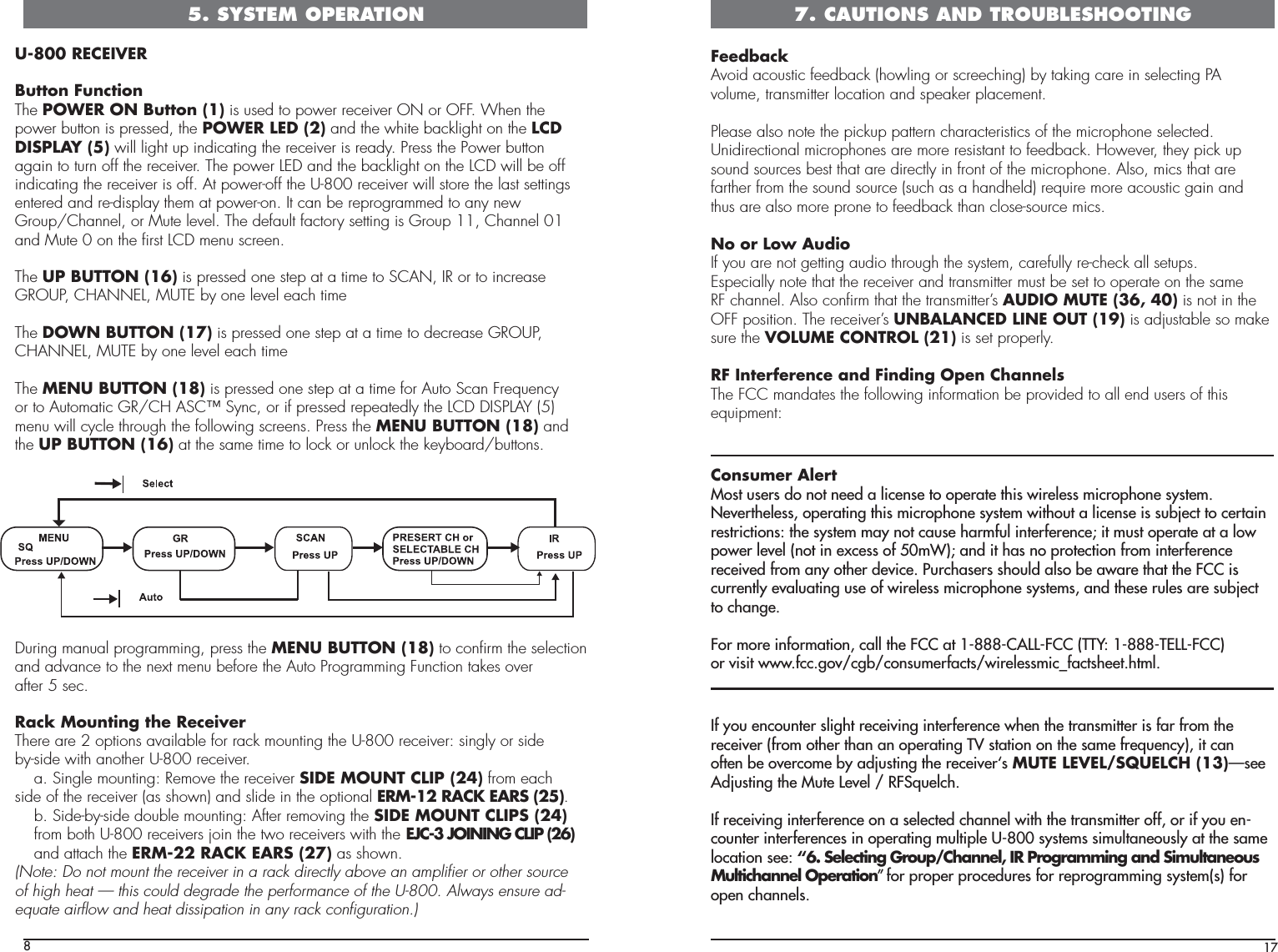 8U-800 RECEIVERButton FunctionThe POWER ON Button (1) is used to power receiver ON or OFF. When thepower button is pressed, the POWER LED (2) and the white backlight on the LCDDISPLAY (5) will light up indicating the receiver is ready. Press the Power buttonagain to turn off the receiver. The power LED and the backlight on the LCD will be offindicating the receiver is off. At power-off the U-800 receiver will store the last settingsentered and re-display them at power-on. It can be reprogrammed to any newGroup/Channel, or Mute level. The default factory setting is Group 11, Channel 01and Mute 0 on the ﬁrst LCD menu screen.The UP BUTTON (16) is pressed one step at a time to SCAN, IR or to increaseGROUP, CHANNEL, MUTE by one level each timeThe DOWN BUTTON (17) is pressed one step at a time to decrease GROUP,CHANNEL, MUTE by one level each timeThe MENU BUTTON (18) is pressed one step at a time for Auto Scan Frequencyor to Automatic GR/CH ASC™ Sync, or if pressed repeatedly the LCD DISPLAY (5)menu will cycle through the following screens. Press the MENU BUTTON (18) andthe UP BUTTON (16) at the same time to lock or unlock the keyboard/buttons. During manual programming, press the MENU BUTTON (18) to conﬁrm the selectionand advance to the next menu before the Auto Programming Function takes overafter 5 sec.Rack Mounting the ReceiverThere are 2 options available for rack mounting the U-800 receiver: singly or sideby-side with another U-800 receiver.  a. Single mounting: Remove the receiver SIDE MOUNT CLIP (24) from each    side of the receiver (as shown) and slide in the optional ERM-12 RACK EARS (25).  b. Side-by-side double mounting: After removing the SIDE MOUNT CLIPS (24)  from both U-800 receivers join the two receivers with the EJC-3 JOINING CLIP (26)    and attach the ERM-22 RACK EARS (27) as shown.(Note: Do not mount the receiver in a rack directly above an ampliﬁer or other sourceof high heat — this could degrade the performance of the U-800. Always ensure ad-equate airﬂow and heat dissipation in any rack conﬁguration.)5. SYSTEM OPERATION17FeedbackAvoid acoustic feedback (howling or screeching) by taking care in selecting PAvolume, transmitter location and speaker placement.Please also note the pickup pattern characteristics of the microphone selected.Unidirectional microphones are more resistant to feedback. However, they pick upsound sources best that are directly in front of the microphone. Also, mics that arefarther from the sound source (such as a handheld) require more acoustic gain andthus are also more prone to feedback than close-source mics.No or Low AudioIf you are not getting audio through the system, carefully re-check all setups.Especially note that the receiver and transmitter must be set to operate on the sameRF channel. Also conﬁrm that the transmitter’s AUDIO MUTE (36, 40) is not in theOFF position. The receiver’s UNBALANCED LINE OUT (19) is adjustable so makesure the VOLUME CONTROL (21) is set properly.RF Interference and Finding Open ChannelsThe FCC mandates the following information be provided to all end users of thisequipment:Consumer AlertMost users do not need a license to operate this wireless microphone system. Nevertheless, operating this microphone system without a license is subject to certain restrictions: the system may not cause harmful interference; it must operate at a low power level (not in excess of 50mW); and it has no protection from interference received from any other device. Purchasers should also be aware that the FCC is currently evaluating use of wireless microphone systems, and these rules are subject to change.For more information, call the FCC at 1-888-CALL-FCC (TTY: 1-888-TELL-FCC)or visit www.fcc.gov/cgb/consumerfacts/wirelessmic_factsheet.html.If you encounter slight receiving interference when the transmitter is far from thereceiver (from other than an operating TV station on the same frequency), it canoften be overcome by adjusting the receiver‘s MUTE LEVEL/SQUELCH (13)pÃiiAdjusting the Mute Level / RFSquelch.If receiving interference on a selected channel with the transmitter off, or if you en-counter interferences in operating multiple U-800 systems simultaneously at the samelocation see: “6. Selecting Group/Channel, IR Programming and Simultaneous Multichannel Operation»ÊvÀÊ«À«iÀÊ«ÀVi`ÕÀiÃÊvÀÊÀi«À}À&gt;}ÊÃÞÃÌiÃ®ÊvÀÊopen channels.7. CAUTIONS AND TROUBLESHOOTING