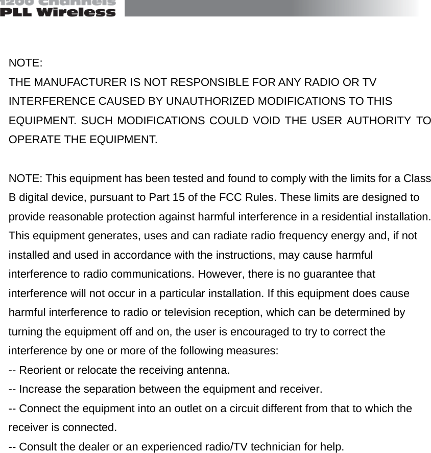   NOTE: THE MANUFACTURER IS NOT RESPONSIBLE FOR ANY RADIO OR TV INTERFERENCE CAUSED BY UNAUTHORIZED MODIFICATIONS TO THIS EQUIPMENT. SUCH MODIFICATIONS COULD VOID THE USER AUTHORITY TO OPERATE THE EQUIPMENT.  NOTE: This equipment has been tested and found to comply with the limits for a Class B digital device, pursuant to Part 15 of the FCC Rules. These limits are designed to provide reasonable protection against harmful interference in a residential installation. This equipment generates, uses and can radiate radio frequency energy and, if not installed and used in accordance with the instructions, may cause harmful interference to radio communications. However, there is no guarantee that interference will not occur in a particular installation. If this equipment does cause harmful interference to radio or television reception, which can be determined by turning the equipment off and on, the user is encouraged to try to correct the interference by one or more of the following measures: -- Reorient or relocate the receiving antenna. -- Increase the separation between the equipment and receiver.   -- Connect the equipment into an outlet on a circuit different from that to which the receiver is connected.   -- Consult the dealer or an experienced radio/TV technician for help.      