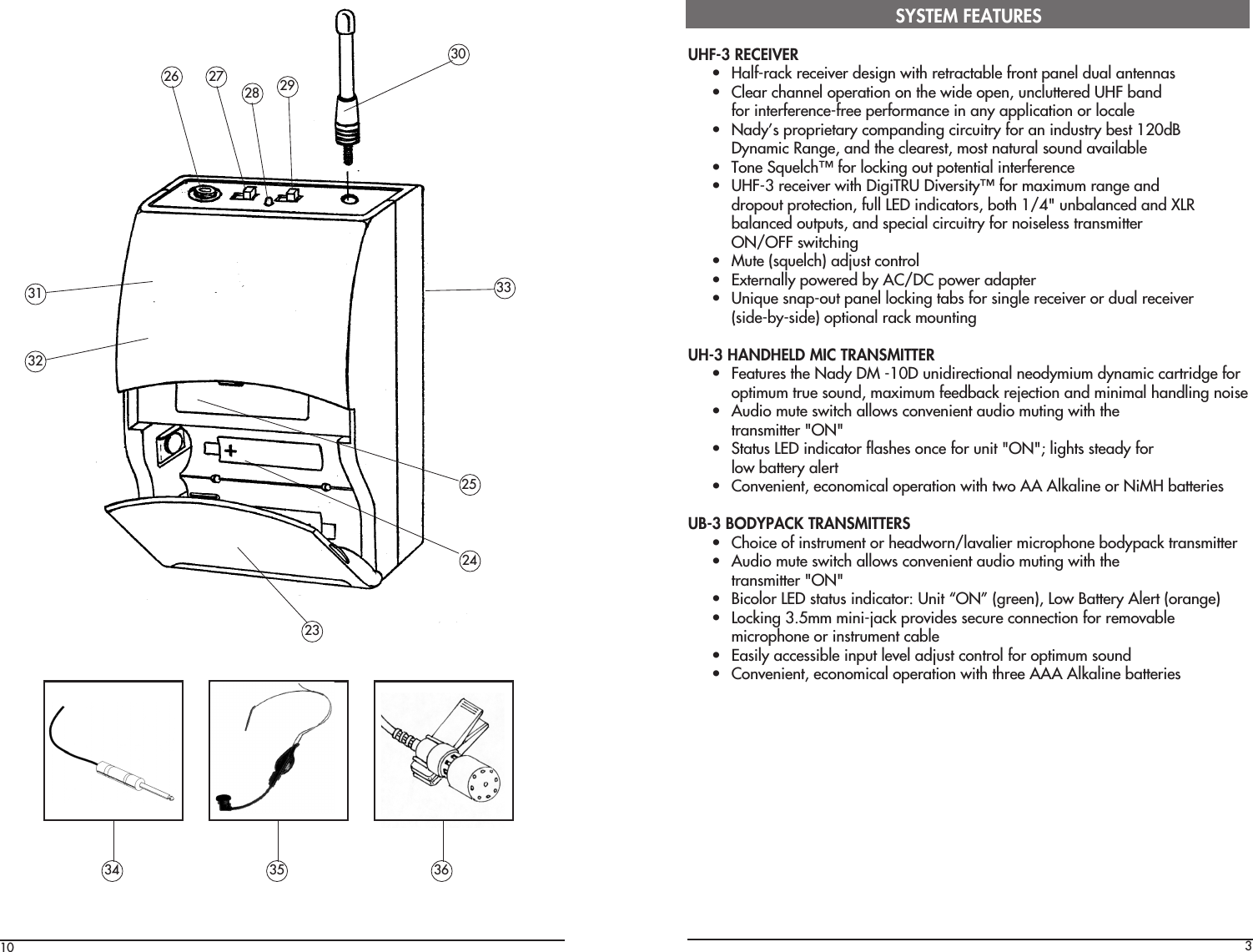 1024303UHF-3 RECEIVER• Half-rack receiver design with retractable front panel dual antennas• Clear channel operation on the wide open, uncluttered UHF bandfor interference-free performance in any application or locale• Nady’s proprietary companding circuitry for an industry best 120dBDynamic Range, and the clearest, most natural sound available• Tone Squelch™ for locking out potential interference• UHF-3 receiver with DigiTRU Diversity™ for maximum range anddropout protection, full LED indicators, both 1/4&quot; unbalanced and XLRbalanced outputs, and special circuitry for noiseless transmitterON/OFF switching• Mute (squelch) adjust control• Externally powered by AC/DC power adapter• Unique snap-out panel locking tabs for single receiver or dual receiver(side-by-side) optional rack mountingUH-3 HANDHELD MIC TRANSMITTER• Features the Nady DM -10D unidirectional neodymium dynamic cartridge foroptimum true sound, maximum feedback rejection and minimal handling noise• Audio mute switch allows convenient audio muting with thetransmitter &quot;ON&quot;• Status LED indicator flashes once for unit &quot;ON&quot;; lights steady forlow battery alert• Convenient, economical operation with two AA Alkaline or NiMH batteriesUB-3 BODYPACK TRANSMITTERS• Choice of instrument or headworn/lavalier microphone bodypack transmitter• Audio mute switch allows convenient audio muting with thetransmitter &quot;ON&quot;• Bicolor LED status indicator: Unit “ON” (green), Low Battery Alert (orange)• Locking 3.5mm mini-jack provides secure connection for removablemicrophone or instrument cable• Easily accessible input level adjust control for optimum sound• Convenient, economical operation with three AAA Alkaline batteriesSYSTEM FEATURES29272826252334 35 36323331