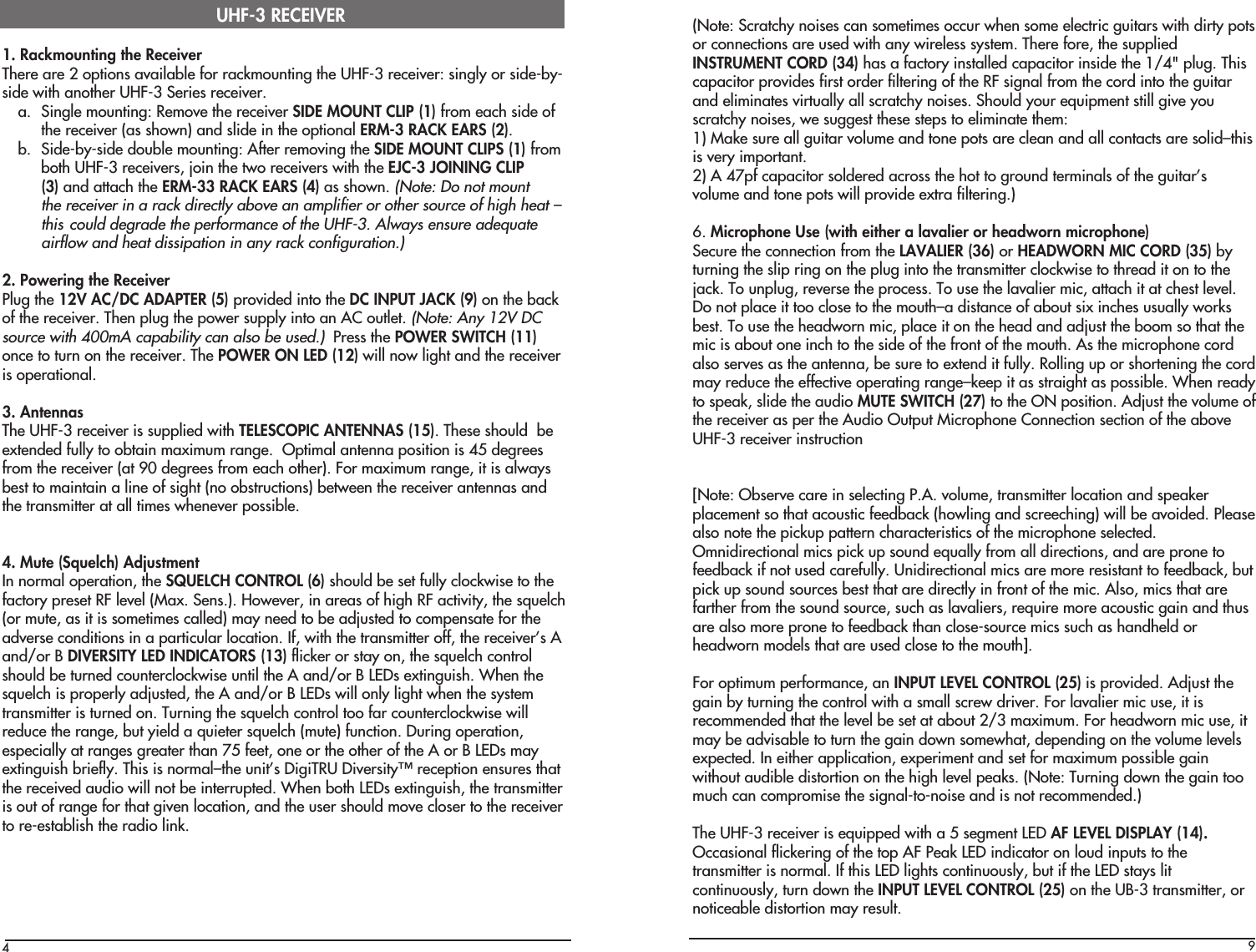 41. Rackmounting the ReceiverThere are 2 options available for rackmounting the UHF-3 receiver: singly or side-by-side with another UHF-3 Series receiver.a. Single mounting: Remove the receiver SIDE MOUNT CLIP (1) from each side ofthe receiver (as shown) and slide in the optional ERM-3 RACK EARS (2).b. Side-by-side double mounting: After removing the SIDE MOUNT CLIPS (1) fromboth UHF-3 receivers, join the two receivers with the EJC-3 JOINING CLIP(3) and attach the ERM-33 RACK EARS (4) as shown. (Note: Do not mountthe receiver in a rack directly above an amplifier or other source of high heat –this could degrade the performance of the UHF-3. Always ensure adequateairflow and heat dissipation in any rack configuration.)2. Powering the ReceiverPlug the 12V AC/DC ADAPTER (5) provided into the DC INPUT JACK (9) on the backof the receiver. Then plug the power supply into an AC outlet. (Note: Any 12V DCsource with 400mA capability can also be used.)  Press the POWER SWITCH (11)once to turn on the receiver. The POWER ON LED (12) will now light and the receiveris operational.3. AntennasThe UHF-3 receiver is supplied with TELESCOPIC ANTENNAS (15). These should  beextended fully to obtain maximum range.  Optimal antenna position is 45 degreesfrom the receiver (at 90 degrees from each other). For maximum range, it is alwaysbest to maintain a line of sight (no obstructions) between the receiver antennas andthe transmitter at all times whenever possible.4. Mute (Squelch) AdjustmentIn normal operation, the SQUELCH CONTROL (6) should be set fully clockwise to thefactory preset RF level (Max. Sens.). However, in areas of high RF activity, the squelch(or mute, as it is sometimes called) may need to be adjusted to compensate for theadverse conditions in a particular location. If, with the transmitter off, the receiver’s Aand/or B DIVERSITY LED INDICATORS (13) flicker or stay on, the squelch controlshould be turned counterclockwise until the A and/or B LEDs extinguish. When thesquelch is properly adjusted, the A and/or B LEDs will only light when the systemtransmitter is turned on. Turning the squelch control too far counterclockwise willreduce the range, but yield a quieter squelch (mute) function. During operation,especially at ranges greater than 75 feet, one or the other of the A or B LEDs mayextinguish briefly. This is normal–the unit’s DigiTRU Diversity™ reception ensures thatthe received audio will not be interrupted. When both LEDs extinguish, the transmitteris out of range for that given location, and the user should move closer to the receiverto re-establish the radio link.UHF-3 RECEIVER9(Note: Scratchy noises can sometimes occur when some electric guitars with dirty potsor connections are used with any wireless system. There fore, the suppliedINSTRUMENT CORD (34) has a factory installed capacitor inside the 1/4&quot; plug. Thiscapacitor provides first order filtering of the RF signal from the cord into the guitarand eliminates virtually all scratchy noises. Should your equipment still give youscratchy noises, we suggest these steps to eliminate them:1) Make sure all guitar volume and tone pots are clean and all contacts are solid–thisis very important.2) A 47pf capacitor soldered across the hot to ground terminals of the guitar’svolume and tone pots will provide extra filtering.)6. Microphone Use (with either a lavalier or headworn microphone)Secure the connection from the LAVALIER (36) or HEADWORN MIC CORD (35) byturning the slip ring on the plug into the transmitter clockwise to thread it on to thejack. To unplug, reverse the process. To use the lavalier mic, attach it at chest level.Do not place it too close to the mouth–a distance of about six inches usually worksbest. To use the headworn mic, place it on the head and adjust the boom so that themic is about one inch to the side of the front of the mouth. As the microphone cordalso serves as the antenna, be sure to extend it fully. Rolling up or shortening the cordmay reduce the effective operating range–keep it as straight as possible. When readyto speak, slide the audio MUTE SWITCH (27) to the ON position. Adjust the volume ofthe receiver as per the Audio Output Microphone Connection section of the aboveUHF-3 receiver instruction[Note: Observe care in selecting P.A. volume, transmitter location and speakerplacement so that acoustic feedback (howling and screeching) will be avoided. Pleasealso note the pickup pattern characteristics of the microphone selected.Omnidirectional mics pick up sound equally from all directions, and are prone tofeedback if not used carefully. Unidirectional mics are more resistant to feedback, butpick up sound sources best that are directly in front of the mic. Also, mics that arefarther from the sound source, such as lavaliers, require more acoustic gain and thusare also more prone to feedback than close-source mics such as handheld orheadworn models that are used close to the mouth].For optimum performance, an INPUT LEVEL CONTROL (25) is provided. Adjust thegain by turning the control with a small screw driver. For lavalier mic use, it isrecommended that the level be set at about 2/3 maximum. For headworn mic use, itmay be advisable to turn the gain down somewhat, depending on the volume levelsexpected. In either application, experiment and set for maximum possible gainwithout audible distortion on the high level peaks. (Note: Turning down the gain toomuch can compromise the signal-to-noise and is not recommended.)The UHF-3 receiver is equipped with a 5 segment LED AF LEVEL DISPLAY (14).Occasional flickering of the top AF Peak LED indicator on loud inputs to thetransmitter is normal. If this LED lights continuously, but if the LED stays litcontinuously, turn down the INPUT LEVEL CONTROL (25) on the UB-3 transmitter, ornoticeable distortion may result.