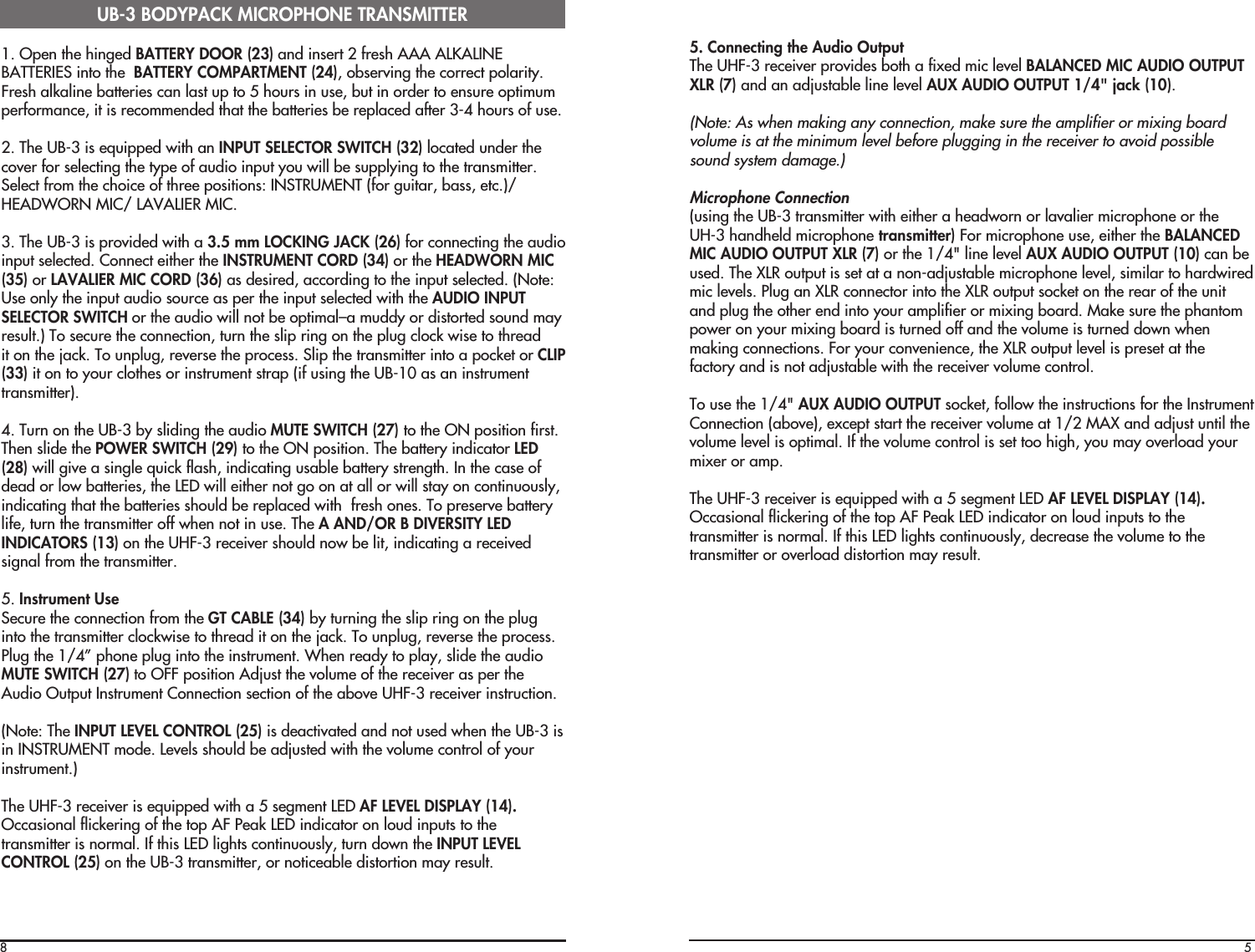 81. Open the hinged BATTERY DOOR (23) and insert 2 fresh AAA ALKALINEBATTERIES into the  BATTERY COMPARTMENT (24), observing the correct polarity.Fresh alkaline batteries can last up to 5 hours in use, but in order to ensure optimumperformance, it is recommended that the batteries be replaced after 3-4 hours of use.2. The UB-3 is equipped with an INPUT SELECTOR SWITCH (32) located under thecover for selecting the type of audio input you will be supplying to the transmitter.Select from the choice of three positions: INSTRUMENT (for guitar, bass, etc.)/HEADWORN MIC/ LAVALIER MIC.3. The UB-3 is provided with a 3.5 mm LOCKING JACK (26) for connecting the audioinput selected. Connect either the INSTRUMENT CORD (34) or the HEADWORN MIC(35) or LAVALIER MIC CORD (36) as desired, according to the input selected. (Note:Use only the input audio source as per the input selected with the AUDIO INPUTSELECTOR SWITCH or the audio will not be optimal–a muddy or distorted sound mayresult.) To secure the connection, turn the slip ring on the plug clock wise to threadit on the jack. To unplug, reverse the process. Slip the transmitter into a pocket or CLIP(33) it on to your clothes or instrument strap (if using the UB-10 as an instrumenttransmitter).4. Turn on the UB-3 by sliding the audio MUTE SWITCH (27) to the ON position first.Then slide the POWER SWITCH (29) to the ON position. The battery indicator LED(28) will give a single quick flash, indicating usable battery strength. In the case ofdead or low batteries, the LED will either not go on at all or will stay on continuously,indicating that the batteries should be replaced with  fresh ones. To preserve batterylife, turn the transmitter off when not in use. The A AND/OR B DIVERSITY LEDINDICATORS (13) on the UHF-3 receiver should now be lit, indicating a receivedsignal from the transmitter.5. Instrument UseSecure the connection from the GT CABLE (34) by turning the slip ring on the pluginto the transmitter clockwise to thread it on the jack. To unplug, reverse the process.Plug the 1/4” phone plug into the instrument. When ready to play, slide the audioMUTE SWITCH (27) to OFF position Adjust the volume of the receiver as per theAudio Output Instrument Connection section of the above UHF-3 receiver instruction.(Note: The INPUT LEVEL CONTROL (25) is deactivated and not used when the UB-3 isin INSTRUMENT mode. Levels should be adjusted with the volume control of yourinstrument.)The UHF-3 receiver is equipped with a 5 segment LED AF LEVEL DISPLAY (14).Occasional flickering of the top AF Peak LED indicator on loud inputs to thetransmitter is normal. If this LED lights continuously, turn down the INPUT LEVELCONTROL (25) on the UB-3 transmitter, or noticeable distortion may result.UB-3 BODYPACK MICROPHONE TRANSMITTER55. Connecting the Audio OutputThe UHF-3 receiver provides both a fixed mic level BALANCED MIC AUDIO OUTPUTXLR (7) and an adjustable line level AUX AUDIO OUTPUT 1/4&quot; jack (10).(Note: As when making any connection, make sure the amplifier or mixing boardvolume is at the minimum level before plugging in the receiver to avoid possiblesound system damage.)Microphone Connection(using the UB-3 transmitter with either a headworn or lavalier microphone or theUH-3 handheld microphone transmitter) For microphone use, either the BALANCEDMIC AUDIO OUTPUT XLR (7) or the 1/4&quot; line level AUX AUDIO OUTPUT (10) can beused. The XLR output is set at a non-adjustable microphone level, similar to hardwiredmic levels. Plug an XLR connector into the XLR output socket on the rear of the unitand plug the other end into your amplifier or mixing board. Make sure the phantompower on your mixing board is turned off and the volume is turned down whenmaking connections. For your convenience, the XLR output level is preset at thefactory and is not adjustable with the receiver volume control.To use the 1/4&quot; AUX AUDIO OUTPUT socket, follow the instructions for the InstrumentConnection (above), except start the receiver volume at 1/2 MAX and adjust until thevolume level is optimal. If the volume control is set too high, you may overload yourmixer or amp.The UHF-3 receiver is equipped with a 5 segment LED AF LEVEL DISPLAY (14).Occasional flickering of the top AF Peak LED indicator on loud inputs to thetransmitter is normal. If this LED lights continuously, decrease the volume to thetransmitter or overload distortion may result.