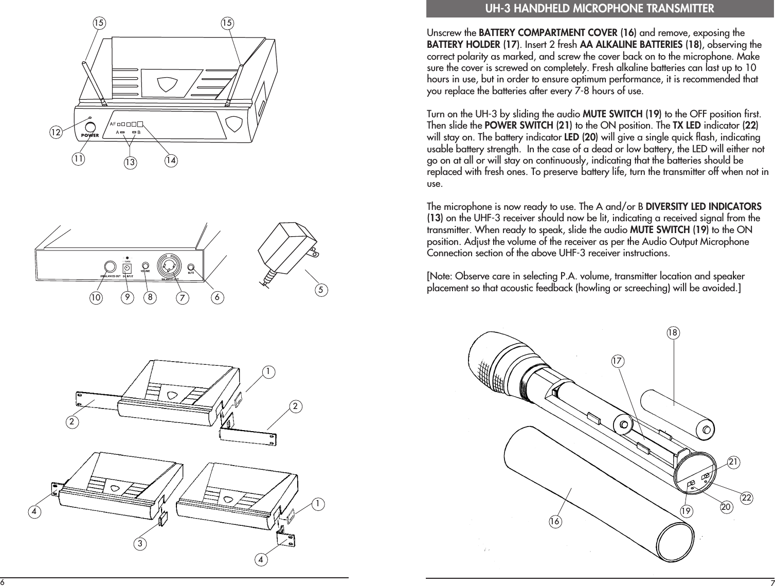 7Unscrew the BATTERY COMPARTMENT COVER (16) and remove, exposing theBATTERY HOLDER (17). Insert 2 fresh AA ALKALINE BATTERIES (18), observing thecorrect polarity as marked, and screw the cover back on to the microphone. Makesure the cover is screwed on completely. Fresh alkaline batteries can last up to 10hours in use, but in order to ensure optimum performance, it is recommended thatyou replace the batteries after every 7-8 hours of use.Turn on the UH-3 by sliding the audio MUTE SWITCH (19) to the OFF position first.Then slide the POWER SWITCH (21) to the ON position. The TX LED indicator (22)will stay on. The battery indicator LED (20) will give a single quick flash, indicatingusable battery strength.  In the case of a dead or low battery, the LED will either notgo on at all or will stay on continuously, indicating that the batteries should bereplaced with fresh ones. To preserve battery life, turn the transmitter off when not inuse.The microphone is now ready to use. The A and/or B DIVERSITY LED INDICATORS(13) on the UHF-3 receiver should now be lit, indicating a received signal from thetransmitter. When ready to speak, slide the audio MUTE SWITCH (19) to the ONposition. Adjust the volume of the receiver as per the Audio Output MicrophoneConnection section of the above UHF-3 receiver instructions.[Note: Observe care in selecting P.A. volume, transmitter location and speakerplacement so that acoustic feedback (howling or screeching) will be avoided.]UH-3 HANDHELD MICROPHONE TRANSMITTER16171819 20 2221612111513 141510 98 6 572124314
