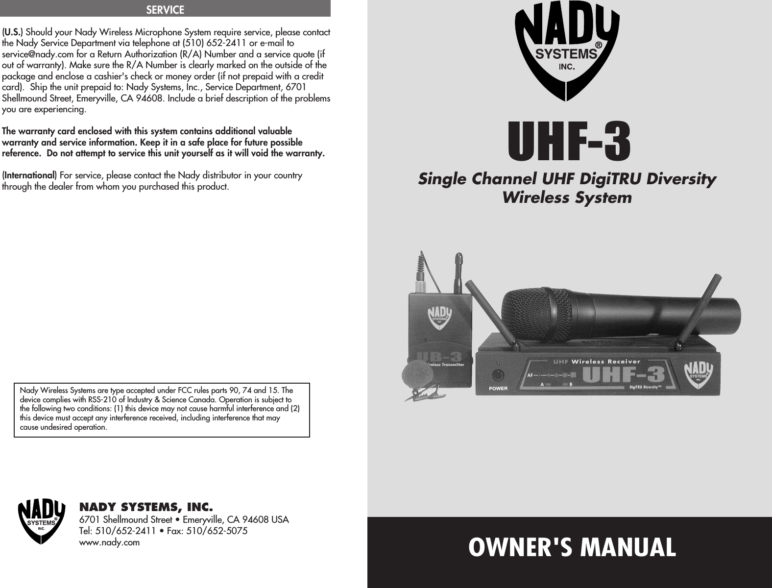 OWNER&apos;S MANUALNady Wireless Systems are type accepted under FCC rules parts 90, 74 and 15. Thedevice complies with RSS-210 of Industry &amp; Science Canada. Operation is subject tothe following two conditions: (1) this device may not cause harmful interference and (2)this device must accept any interference received, including interference that maycause undesired operation.NADY SYSTEMS, INC.6701 Shellmound Street • Emeryville, CA 94608 USATel: 510/652-2411 • Fax: 510/652-5075www.nady.com(U.S.) Should your Nady Wireless Microphone System require service, please contactthe Nady Service Department via telephone at (510) 652-2411 or e-mail toservice@nady.com for a Return Authorization (R/A) Number and a service quote (ifout of warranty). Make sure the R/A Number is clearly marked on the outside of thepackage and enclose a cashier&apos;s check or money order (if not prepaid with a creditcard).  Ship the unit prepaid to: Nady Systems, Inc., Service Department, 6701Shellmound Street, Emeryville, CA 94608. Include a brief description of the problemsyou are experiencing.The warranty card enclosed with this system contains additional valuablewarranty and service information. Keep it in a safe place for future possiblereference.  Do not attempt to service this unit yourself as it will void the warranty.(International) For service, please contact the Nady distributor in your countrythrough the dealer from whom you purchased this product.SERVICEUHF-3Single Channel UHF DigiTRU DiversityWireless System