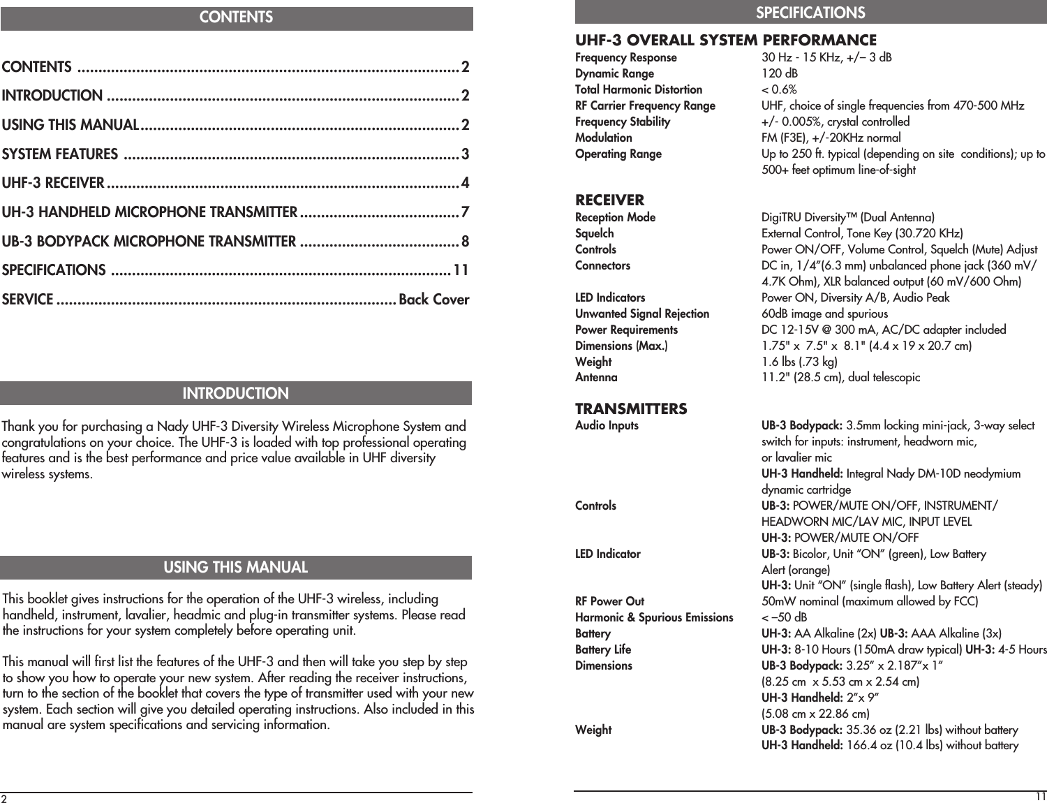 CONTENTS ...........................................................................................2INTRODUCTION ....................................................................................2USING THIS MANUAL............................................................................2SYSTEM FEATURES ................................................................................3UHF-3 RECEIVER....................................................................................4UH-3 HANDHELD MICROPHONE TRANSMITTER......................................7UB-3 BODYPACK MICROPHONE TRANSMITTER ......................................8SPECIFICATIONS .................................................................................11SERVICE .................................................................................Back CoverCONTENTS2Thank you for purchasing a Nady UHF-3 Diversity Wireless Microphone System andcongratulations on your choice. The UHF-3 is loaded with top professional operatingfeatures and is the best performance and price value available in UHF diversitywireless systems.INTRODUCTIONThis booklet gives instructions for the operation of the UHF-3 wireless, includinghandheld, instrument, lavalier, headmic and plug-in transmitter systems. Please readthe instructions for your system completely before operating unit.This manual will first list the features of the UHF-3 and then will take you step by stepto show you how to operate your new system. After reading the receiver instructions,turn to the section of the booklet that covers the type of transmitter used with your newsystem. Each section will give you detailed operating instructions. Also included in thismanual are system specifications and servicing information.USING THIS MANUAL11UHF-3 OVERALL SYSTEM PERFORMANCEFrequency Response 30 Hz - 15 KHz, +/– 3 dBDynamic Range 120 dBTotal Harmonic Distortion &lt; 0.6%RF Carrier Frequency Range UHF, choice of single frequencies from 470-500 MHzFrequency Stability +/- 0.005%, crystal controlledModulation FM (F3E), +/-20KHz normalOperating Range Up to 250 ft. typical (depending on site  conditions); up to500+ feet optimum line-of-sightRECEIVERReception Mode DigiTRU Diversity™ (Dual Antenna)Squelch External Control, Tone Key (30.720 KHz)Controls Power ON/OFF, Volume Control, Squelch (Mute) AdjustConnectors DC in, 1/4”(6.3 mm) unbalanced phone jack (360 mV/4.7K Ohm), XLR balanced output (60 mV/600 Ohm)LED Indicators Power ON, Diversity A/B, Audio PeakUnwanted Signal Rejection 60dB image and spuriousPower Requirements DC 12-15V @ 300 mA, AC/DC adapter includedDimensions (Max.) 1.75&quot; x  7.5&quot; x  8.1&quot; (4.4 x 19 x 20.7 cm)Weight 1.6 lbs (.73 kg)Antenna 11.2&quot; (28.5 cm), dual telescopicTRANSMITTERSAudio Inputs UB-3 Bodypack: 3.5mm locking mini-jack, 3-way selectswitch for inputs: instrument, headworn mic,or lavalier micUH-3 Handheld: Integral Nady DM-10D neodymiumdynamic cartridgeControls UB-3: POWER/MUTE ON/OFF, INSTRUMENT/HEADWORN MIC/LAV MIC, INPUT LEVELUH-3: POWER/MUTE ON/OFFLED Indicator UB-3: Bicolor, Unit “ON” (green), Low BatteryAlert (orange)UH-3: Unit “ON” (single flash), Low Battery Alert (steady)RF Power Out 50mW nominal (maximum allowed by FCC)Harmonic &amp; Spurious Emissions &lt; –50 dBBattery UH-3: AA Alkaline (2x) UB-3: AAA Alkaline (3x)Battery Life UH-3: 8-10 Hours (150mA draw typical) UH-3: 4-5 HoursDimensions UB-3 Bodypack: 3.25” x 2.187”x 1”(8.25 cm  x 5.53 cm x 2.54 cm)UH-3 Handheld: 2”x 9”(5.08 cm x 22.86 cm)Weight UB-3 Bodypack: 35.36 oz (2.21 lbs) without batteryUH-3 Handheld: 166.4 oz (10.4 lbs) without batterySPECIFICATIONS