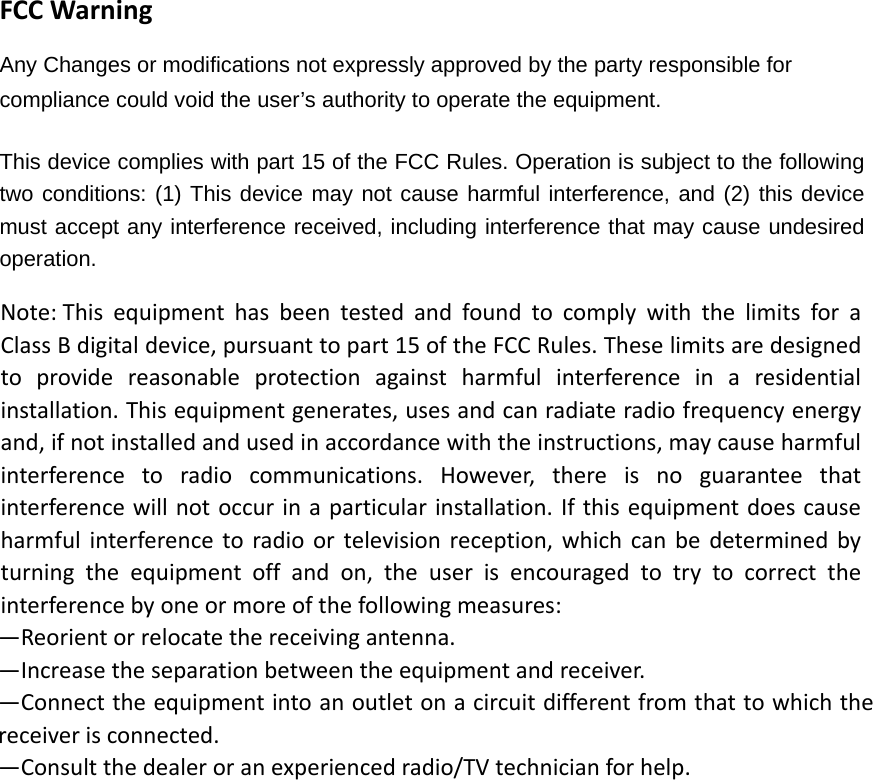 FCCWarningAny Changes or modifications not expressly approved by the party responsible for compliance could void the user&rsquo;s authority to operate the equipment.     This device complies with part 15 of the FCC Rules. Operation is subject to the following two conditions: (1) This device may not cause harmful interference, and (2) this device must accept any interference received, including interference that may cause undesired operation.  Note:ThisequipmenthasbeentestedandfoundtocomplywiththelimitsforaClassBdigitaldevice,pursuanttopart15oftheFCCRules.Theselimitsaredesignedtoprovidereasonableprotectionagainstharmfulinterferenceinaresidentialinstallation.Thisequipmentgenerates,usesandcanradiateradiofrequencyenergyand,ifnotinstalledandusedinaccordancewiththeinstructions,maycauseharmfulinterferencetoradiocommunications.However,thereisnoguaranteethatinterferencewillnotoccurinaparticularinstallation.Ifthisequipmentdoescauseharmfulinterferencetoradioortelevisionreception,whichcanbedeterminedbyturningtheequipmentoffandon,theuserisencouragedtotrytocorrecttheinterferencebyoneormoreofthefollowingmeasures:&mdash;Reorientorrelocatethereceivingantenna.&mdash;Increasetheseparationbetweentheequipmentandreceiver.&mdash;Connecttheequipmentintoanoutletonacircuitdifferentfromthattowhichthereceiverisconnected.&mdash;Consultthedealeroranexperiencedradio/TVtechnicianforhelp.