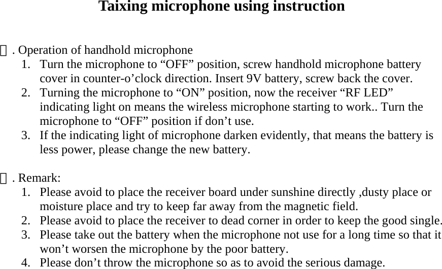 Taixing microphone using instruction   一. Operation of handhold microphone 1.  Turn the microphone to &ldquo;OFF&rdquo; position, screw handhold microphone battery cover in counter-o&rsquo;clock direction. Insert 9V battery, screw back the cover. 2.  Turning the microphone to &ldquo;ON&rdquo; position, now the receiver &ldquo;RF LED&rdquo; indicating light on means the wireless microphone starting to work.. Turn the microphone to &ldquo;OFF&rdquo; position if don&rsquo;t use. 3.  If the indicating light of microphone darken evidently, that means the battery is less power, please change the new battery.  二. Remark: 1.  Please avoid to place the receiver board under sunshine directly ,dusty place or moisture place and try to keep far away from the magnetic field. 2.  Please avoid to place the receiver to dead corner in order to keep the good single. 3.  Please take out the battery when the microphone not use for a long time so that it won&rsquo;t worsen the microphone by the poor battery. 4.  Please don&rsquo;t throw the microphone so as to avoid the serious damage.  