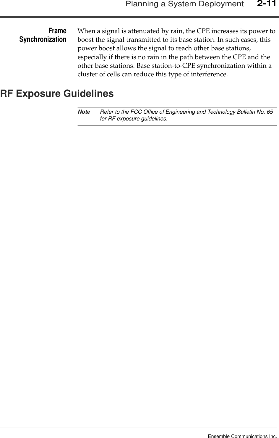 Ensemble Communications Inc.Planning a System Deployment2-11FrameSynchronization When a signal is attenuated by rain, the CPE increases its power to boost the signal transmitted to its base station. In such cases, this power boost allows the signal to reach other base stations, especially if there is no rain in the path between the CPE and the other base stations. Base station-to-CPE synchronization within a cluster of cells can reduce this type of interference.RF Exposure GuidelinesNote Refer to the FCC Office of Engineering and Technology Bulletin No. 65 for RF exposure guidelines.