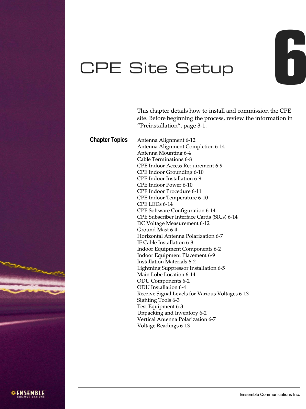 6Ensemble Communications Inc.CPE Site Setup 6This chapter details how to install and commission the CPE site. Before beginning the process, review the information in “Preinstallation”, page 3-1. Chapter Topics Antenna Alignment 6-12Antenna Alignment Completion 6-14Antenna Mounting 6-4Cable Terminations 6-8CPE Indoor Access Requirement 6-9CPE Indoor Grounding 6-10CPE Indoor Installation 6-9CPE Indoor Power 6-10CPE Indoor Procedure 6-11CPE Indoor Temperature 6-10CPE LEDs 6-14CPE Software Configuration 6-14CPE Subscriber Interface Cards (SICs) 6-14DC Voltage Measurement 6-12Ground Mast 6-4Horizontal Antenna Polarization 6-7IF Cable Installation 6-8Indoor Equipment Components 6-2Indoor Equipment Placement 6-9Installation Materials 6-2Lightning Suppressor Installation 6-5Main Lobe Location 6-14ODU Components 6-2ODU Installation 6-4Receive Signal Levels for Various Voltages 6-13Sighting Tools 6-3Test Equipment 6-3Unpacking and Inventory 6-2Vertical Antenna Polarization 6-7Voltage Readings 6-13