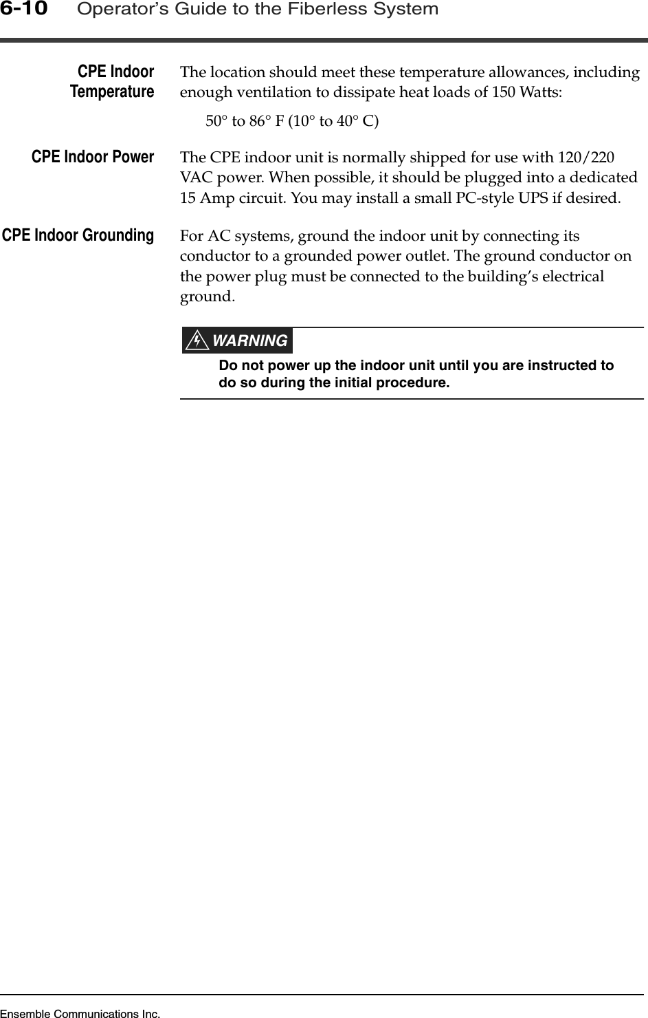 Ensemble Communications Inc.6-10Operator’s Guide to the Fiberless SystemCPE IndoorTemperature The location should meet these temperature allowances, including enough ventilation to dissipate heat loads of 150 Watts:50° to 86° F (10° to 40° C)CPE Indoor Power The CPE indoor unit is normally shipped for use with 120/220 VAC power. When possible, it should be plugged into a dedicated 15 Amp circuit. You may install a small PC-style UPS if desired.CPE Indoor Grounding For AC systems, ground the indoor unit by connecting its conductor to a grounded power outlet. The ground conductor on the power plug must be connected to the building’s electrical ground. WARNINGDo not power up the indoor unit until you are instructed to do so during the initial procedure.