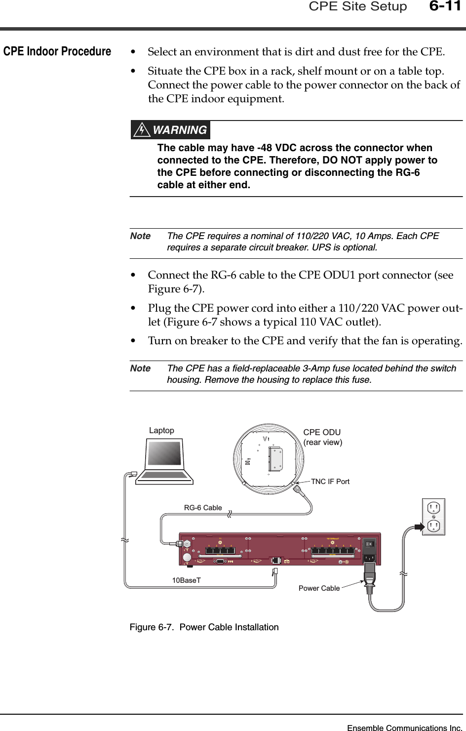 Ensemble Communications Inc.CPE Site Setup6-11CPE Indoor Procedure •Select an environment that is dirt and dust free for the CPE. •Situate the CPE box in a rack, shelf mount or on a table top. Connect the power cable to the power connector on the back of the CPE indoor equipment.WARNINGThe cable may have -48 VDC across the connector when connected to the CPE. Therefore, DO NOT apply power to the CPE before connecting or disconnecting the RG-6 cable at either end. Note The CPE requires a nominal of 110/220 VAC, 10 Amps. Each CPE requires a separate circuit breaker. UPS is optional.•Connect the RG-6 cable to the CPE ODU1 port connector (see Figure 6-7).•Plug the CPE power cord into either a 110/220 VAC power out-let (Figure 6-7 shows a typical 110 VAC outlet).•Turn on breaker to the CPE and verify that the fan is operating.Note The CPE has a field-replaceable 3-Amp fuse located behind the switch housing. Remove the housing to replace this fuse.Figure 6-7.  Power Cable InstallationSICRG-6 CablePower CableCPE ODU(rear view)TNC IF PortLaptop10BaseT