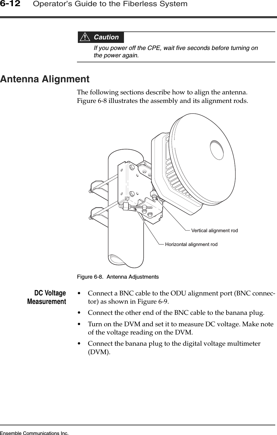 Ensemble Communications Inc.6-12Operator’s Guide to the Fiberless SystemCautionIf you power off the CPE, wait five seconds before turning on the power again.Antenna AlignmentThe following sections describe how to align the antenna. Figure 6-8 illustrates the assembly and its alignment rods.Figure 6-8.  Antenna AdjustmentsDC VoltageMeasurement •Connect a BNC cable to the ODU alignment port (BNC connec-tor) as shown in Figure 6-9.•Connect the other end of the BNC cable to the banana plug.•Turn on the DVM and set it to measure DC voltage. Make note of the voltage reading on the DVM.•Connect the banana plug to the digital voltage multimeter (DVM).Vertical alignment rodHorizontal alignment rod