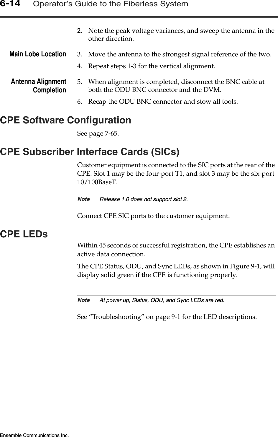 Ensemble Communications Inc.6-14Operator’s Guide to the Fiberless System2. Note the peak voltage variances, and sweep the antenna in the other direction.Main Lobe Location 3. Move the antenna to the strongest signal reference of the two.4. Repeat steps 1-3 for the vertical alignment.Antenna AlignmentCompletion 5. When alignment is completed, disconnect the BNC cable at both the ODU BNC connector and the DVM.6. Recap the ODU BNC connector and stow all tools.CPE Software ConfigurationSee page 7-65.CPE Subscriber Interface Cards (SICs)Customer equipment is connected to the SIC ports at the rear of the CPE. Slot 1 may be the four-port T1, and slot 3 may be the six-port 10/100BaseT.Note Release 1.0 does not support slot 2.Connect CPE SIC ports to the customer equipment.CPE LEDsWithin 45 seconds of successful registration, the CPE establishes an active data connection.The CPE Status, ODU, and Sync LEDs, as shown in Figure 9-1, will display solid green if the CPE is functioning properly.Note At power up, Status, ODU, and Sync LEDs are red.See “Troubleshooting” on page 9-1 for the LED descriptions.
