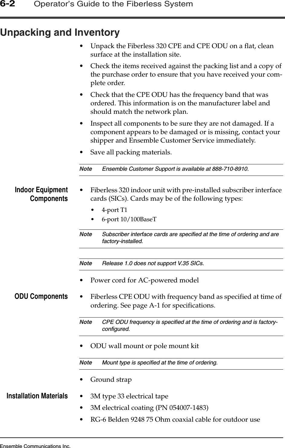 Ensemble Communications Inc.6-2Operator’s Guide to the Fiberless SystemUnpacking and Inventory •Unpack the Fiberless 320 CPE and CPE ODU on a flat, clean surface at the installation site. •Check the items received against the packing list and a copy of the purchase order to ensure that you have received your com-plete order. •Check that the CPE ODU has the frequency band that was ordered. This information is on the manufacturer label and should match the network plan.•Inspect all components to be sure they are not damaged. If a component appears to be damaged or is missing, contact your shipper and Ensemble Customer Service immediately. •Save all packing materials.Note Ensemble Customer Support is available at 888-710-8910.Indoor EquipmentComponents •Fiberless 320 indoor unit with pre-installed subscriber interface cards (SICs). Cards may be of the following types:•4-port T1•6-port 10/100BaseTNote Subscriber interface cards are specified at the time of ordering and are factory-installed.Note Release 1.0 does not support V.35 SICs.•Power cord for AC-powered modelODU Components •Fiberless CPE ODU with frequency band as specified at time of ordering. See page A-1 for specifications.Note CPE ODU frequency is specified at the time of ordering and is factory-configured.•ODU wall mount or pole mount kitNote Mount type is specified at the time of ordering.•Ground strapInstallation Materials •3M type 33 electrical tape•3M electrical coating (PN 054007-1483)•RG-6 Belden 9248 75 Ohm coaxial cable for outdoor use