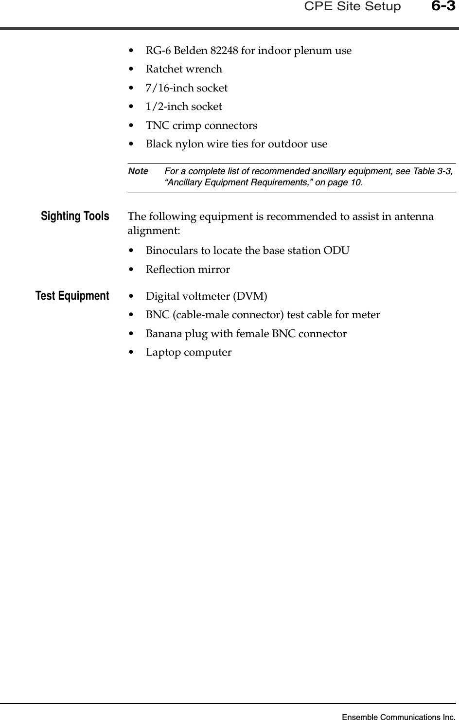 Ensemble Communications Inc.CPE Site Setup6-3•RG-6 Belden 82248 for indoor plenum use•Ratchet wrench•7/16-inch socket•1/2-inch socket•TNC crimp connectors•Black nylon wire ties for outdoor useNote For a complete list of recommended ancillary equipment, see Table 3-3, “Ancillary Equipment Requirements,” on page 10.Sighting Tools The following equipment is recommended to assist in antenna alignment:•Binoculars to locate the base station ODU•Reflection mirrorTest Equipment •Digital voltmeter (DVM)•BNC (cable-male connector) test cable for meter•Banana plug with female BNC connector•Laptop computer