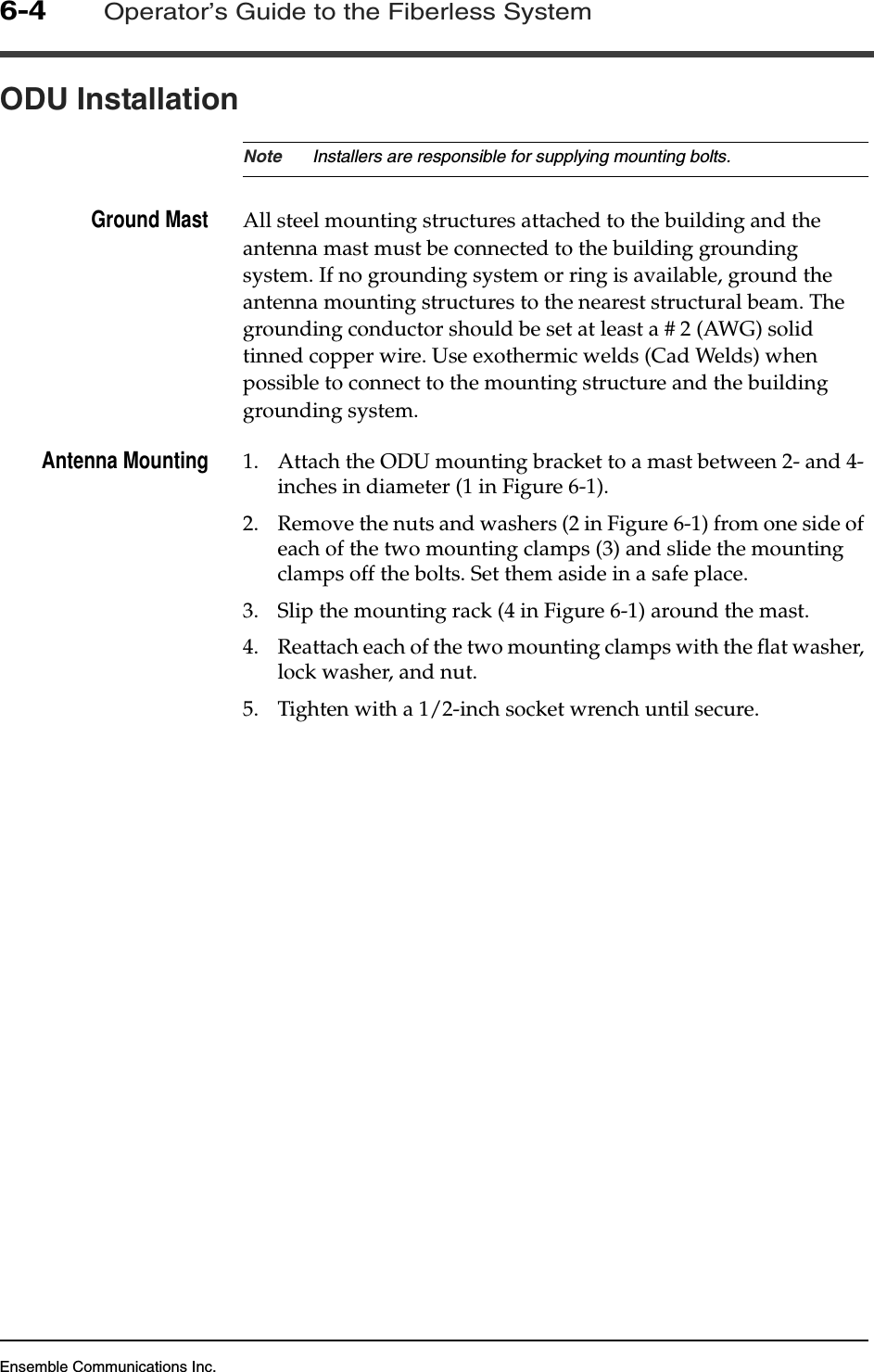 Ensemble Communications Inc.6-4Operator’s Guide to the Fiberless SystemODU InstallationNote Installers are responsible for supplying mounting bolts.Ground Mast All steel mounting structures attached to the building and the antenna mast must be connected to the building grounding system. If no grounding system or ring is available, ground the antenna mounting structures to the nearest structural beam. The grounding conductor should be set at least a # 2 (AWG) solid tinned copper wire. Use exothermic welds (Cad Welds) when possible to connect to the mounting structure and the building grounding system.Antenna Mounting 1. Attach the ODU mounting bracket to a mast between 2- and 4-inches in diameter (1 in Figure 6-1). 2. Remove the nuts and washers (2 in Figure 6-1) from one side of each of the two mounting clamps (3) and slide the mounting clamps off the bolts. Set them aside in a safe place.3. Slip the mounting rack (4 in Figure 6-1) around the mast.4. Reattach each of the two mounting clamps with the flat washer, lock washer, and nut. 5. Tighten with a 1/2-inch socket wrench until secure.