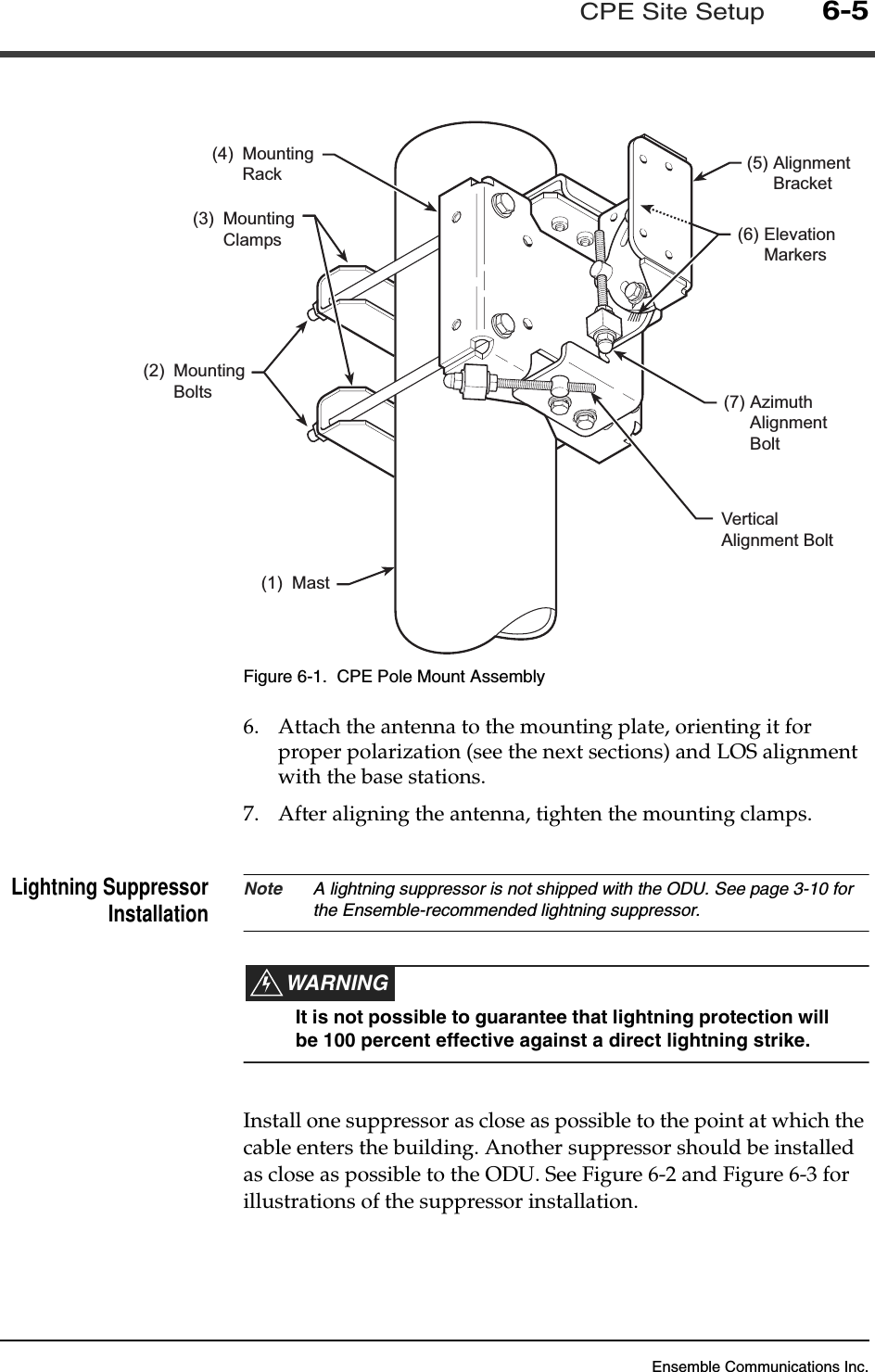 Ensemble Communications Inc.CPE Site Setup6-5Figure 6-1.  CPE Pole Mount Assembly6. Attach the antenna to the mounting plate, orienting it for proper polarization (see the next sections) and LOS alignment with the base stations.7. After aligning the antenna, tighten the mounting clamps.Lightning SuppressorInstallation Note A lightning suppressor is not shipped with the ODU. See page 3-10 for the Ensemble-recommended lightning suppressor.WARNINGIt is not possible to guarantee that lightning protection will be 100 percent effective against a direct lightning strike.Install one suppressor as close as possible to the point at which the cable enters the building. Another suppressor should be installed as close as possible to the ODU. See Figure 6-2 and Figure 6-3 for illustrations of the suppressor installation.(6) ElevationMarkers(5) AlignmentBracket(7) AzimuthAlignmentBoltVerticalAlignment Bolt(1) Mast(3) MountingClamps(4) MountingRack(2) MountingBolts