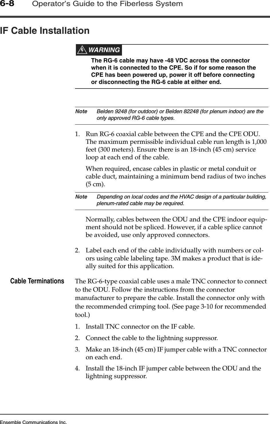 Ensemble Communications Inc.6-8Operator’s Guide to the Fiberless SystemIF Cable InstallationWARNINGThe RG-6 cable may have -48 VDC across the connector when it is connected to the CPE. So if for some reason the CPE has been powered up, power it off before connecting or disconnecting the RG-6 cable at either end. Note Belden 9248 (for outdoor) or Belden 82248 (for plenum indoor) are the only approved RG-6 cable types.1. Run RG-6 coaxial cable between the CPE and the CPE ODU. The maximum permissible individual cable run length is 1,000 feet (300 meters). Ensure there is an 18-inch (45 cm) service loop at each end of the cable.When required, encase cables in plastic or metal conduit or cable duct, maintaining a minimum bend radius of two inches (5 cm).Note Depending on local codes and the HVAC design of a particular building, plenum-rated cable may be required.Normally, cables between the ODU and the CPE indoor equip-ment should not be spliced. However, if a cable splice cannot be avoided, use only approved connectors. 2. Label each end of the cable individually with numbers or col-ors using cable labeling tape. 3M makes a product that is ide-ally suited for this application.Cable Terminations The RG-6-type coaxial cable uses a male TNC connector to connect to the ODU. Follow the instructions from the connector manufacturer to prepare the cable. Install the connector only with the recommended crimping tool. (See page 3-10 for recommended tool.)1. Install TNC connector on the IF cable.2. Connect the cable to the lightning suppressor.3. Make an 18-inch (45 cm) IF jumper cable with a TNC connector on each end.4. Install the 18-inch IF jumper cable between the ODU and the lightning suppressor.