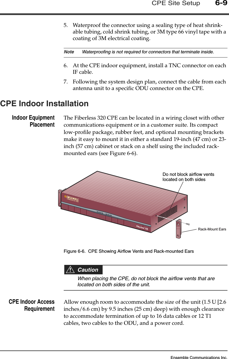 Ensemble Communications Inc.CPE Site Setup6-95. Waterproof the connector using a sealing type of heat shrink-able tubing, cold shrink tubing, or 3M type 66 vinyl tape with a coating of 3M electrical coating.Note Waterproofing is not required for connectors that terminate inside.6. At the CPE indoor equipment, install a TNC connector on each IF cable.7. Following the system design plan, connect the cable from each antenna unit to a specific ODU connector on the CPE.CPE Indoor InstallationIndoor EquipmentPlacement The Fiberless 320 CPE can be located in a wiring closet with other communications equipment or in a customer suite. Its compact low-profile package, rubber feet, and optional mounting brackets make it easy to mount it in either a standard 19-inch (47 cm) or 23-inch (57 cm) cabinet or stack on a shelf using the included rack-mounted ears (see Figure 6-6).Figure 6-6.  CPE Showing Airflow Vents and Rack-mounted EarsCautionWhen placing the CPE, do not block the airflow vents that are located on both sides of the unit. CPE Indoor AccessRequirement Allow enough room to accommodate the size of the unit (1.5 U [2.6 inches/6.6 cm) by 9.5 inches (25 cm) deep) with enough clearance to accommodate termination of up to 16 data cables or 12 T1 cables, two cables to the ODU, and a power cord. DO NOT BLOCKAIRFLOW VENTSRack-Mount EarsDo not block airflow ventslocated on both sides