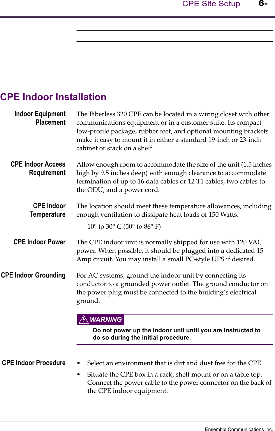 Ensemble Communications Inc.CPE Site Setup 6-CPE Indoor InstallationIndoor EquipmentPlacementThe Fiberless 320 CPE can be located in a wiring closet with other communications equipment or in a customer suite. Its compact low-profile package, rubber feet, and optional mounting brackets make it easy to mount it in either a standard 19-inch or 23-inch cabinet or stack on a shelf. CPE Indoor AccessRequirementAllow enough room to accommodate the size of the unit (1.5 inches high by 9.5 inches deep) with enough clearance to accommodate termination of up to 16 data cables or 12 T1 cables, two cables to the ODU, and a power cord. CPE IndoorTemperatureThe location should meet these temperature allowances, including enough ventilation to dissipate heat loads of 150 Watts:10° to 30° C (50° to 86° F)CPE Indoor Power The CPE indoor unit is normally shipped for use with 120 VAC power. When possible, it should be plugged into a dedicated 15 Amp circuit. You may install a small PC-style UPS if desired.CPE Indoor Grounding For AC systems, ground the indoor unit by connecting its conductor to a grounded power outlet. The ground conductor on the power plug must be connected to the building’s electrical ground. WARNINGDo not power up the indoor unit until you are instructed to do so during the initial procedure.CPE Indoor Procedure •Select an environment that is dirt and dust free for the CPE. •Situate the CPE box in a rack, shelf mount or on a table top. Connect the power cable to the power connector on the back of the CPE indoor equipment.