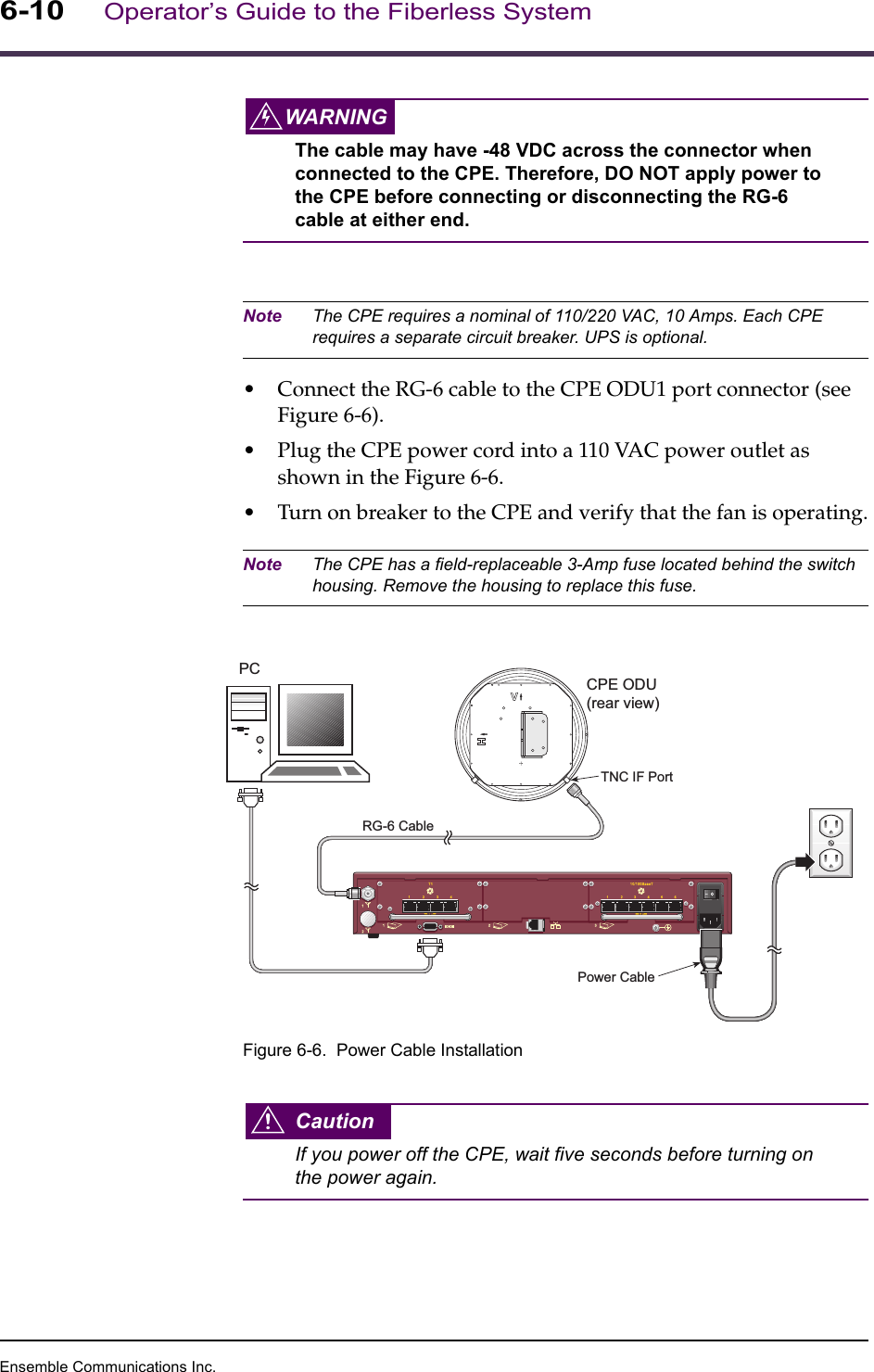 Ensemble Communications Inc.6-10Operator’s Guide to the Fiberless SystemWARNINGThe cable may have -48 VDC across the connector when connected to the CPE. Therefore, DO NOT apply power to the CPE before connecting or disconnecting the RG-6 cable at either end. Note The CPE requires a nominal of 110/220 VAC, 10 Amps. Each CPE requires a separate circuit breaker. UPS is optional.•Connect the RG-6 cable to the CPE ODU1 port connector (see Figure 6-6).•Plug the CPE power cord into a 110 VAC power outlet as shown in the Figure 6-6.•Turn on breaker to the CPE and verify that the fan is operating.Note The CPE has a field-replaceable 3-Amp fuse located behind the switch housing. Remove the housing to replace this fuse.Figure 6-6.  Power Cable InstallationCautionIf you power off the CPE, wait five seconds before turning on the power again.SICRG-6 CablePower CableCPE ODU(rear view)TNC IF PortPC