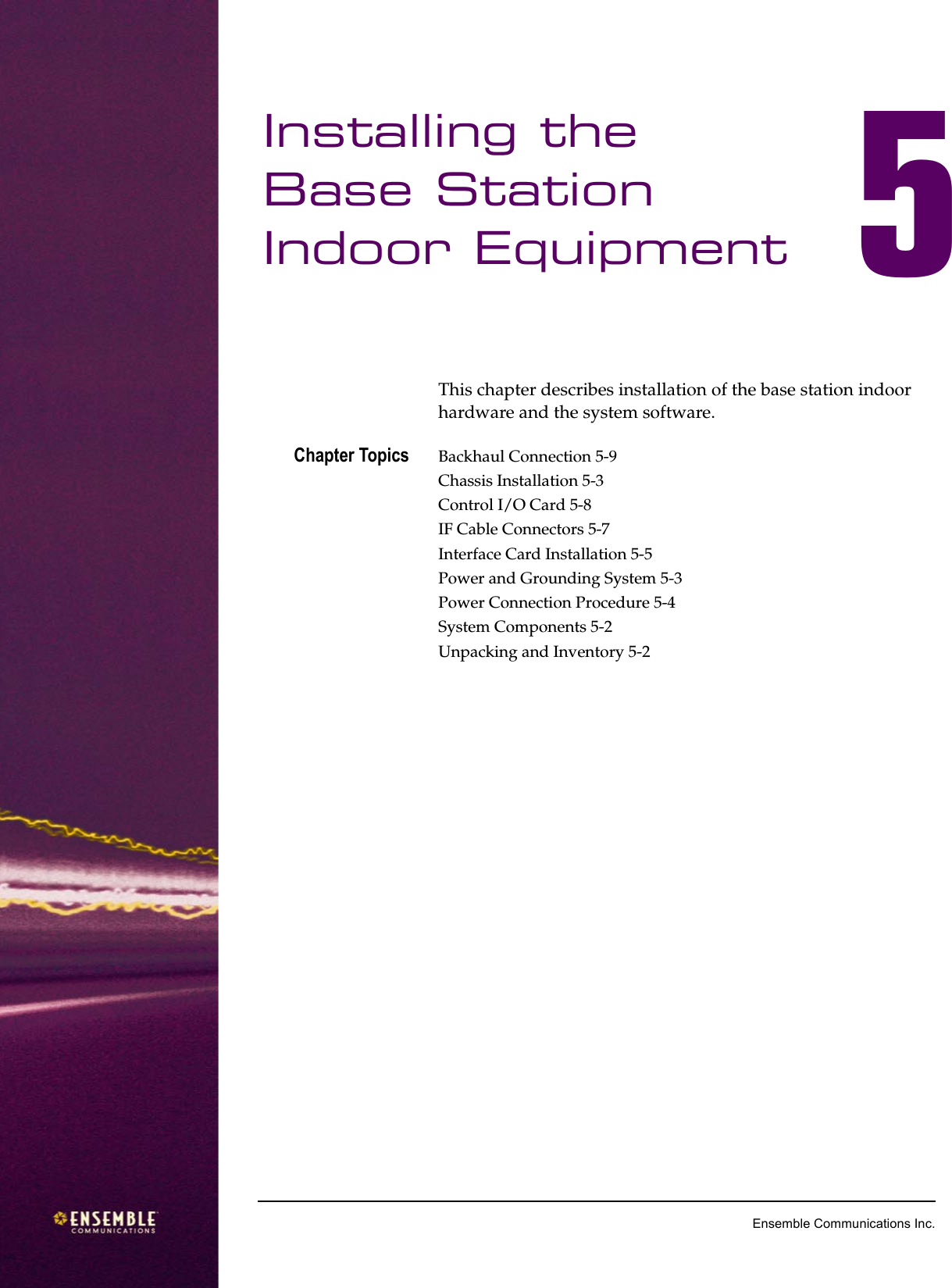 5Ensemble Communications Inc.Installing the Base Station Indoor Equipment 5This chapter describes installation of the base station indoor hardware and the system software. Chapter Topics Backhaul Connection 5-9Chassis Installation 5-3Control I/O Card 5-8IF Cable Connectors 5-7Interface Card Installation 5-5Power and Grounding System 5-3Power Connection Procedure 5-4System Components 5-2Unpacking and Inventory 5-2