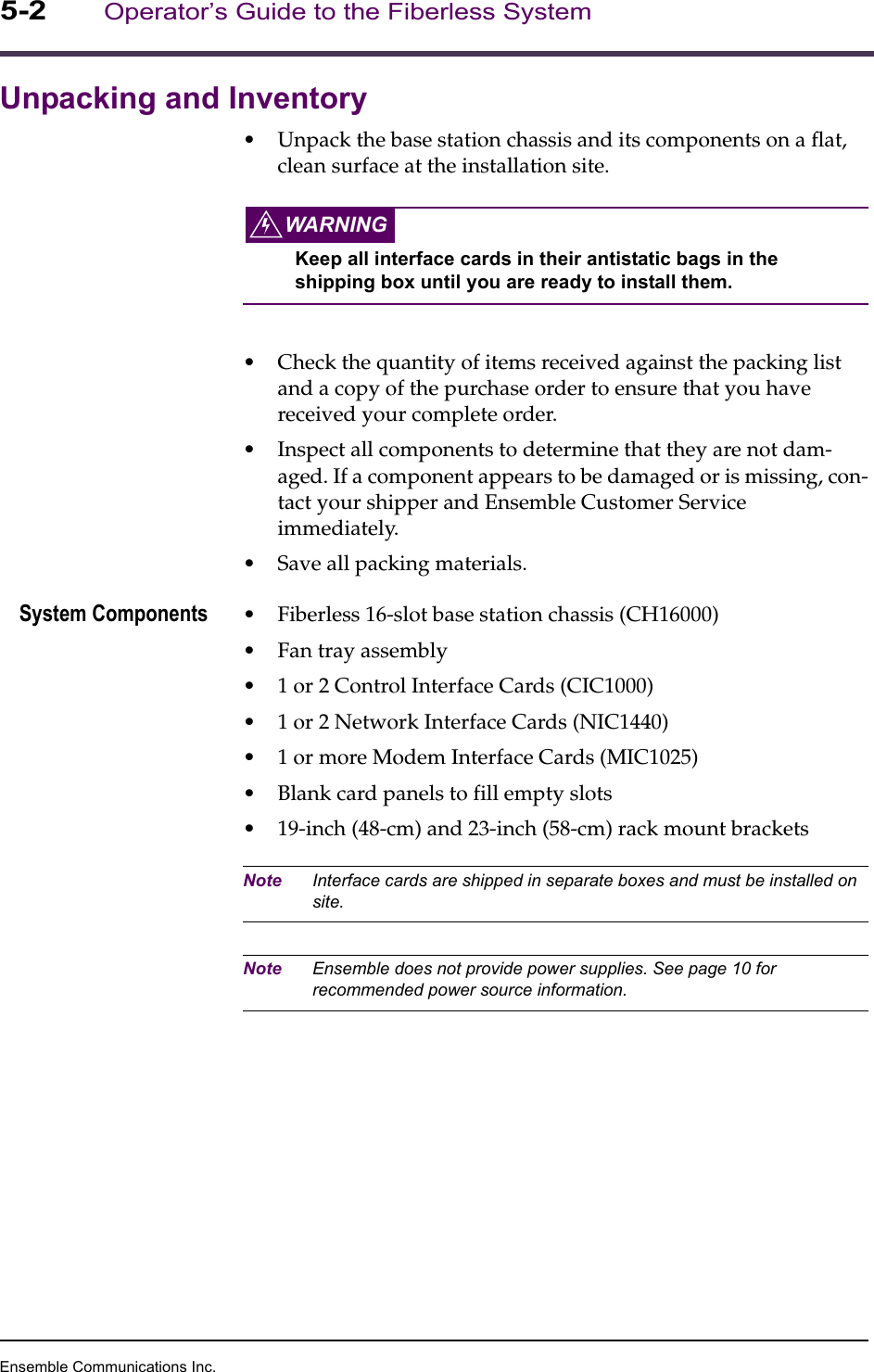 Ensemble Communications Inc.5-2Operator’s Guide to the Fiberless SystemUnpacking and Inventory•Unpack the base station chassis and its components on a flat, clean surface at the installation site. WARNINGKeep all interface cards in their antistatic bags in the shipping box until you are ready to install them.•Check the quantity of items received against the packing list and a copy of the purchase order to ensure that you have received your complete order. •Inspect all components to determine that they are not dam-aged. If a component appears to be damaged or is missing, con-tact your shipper and Ensemble Customer Service immediately.•Save all packing materials.System Components •Fiberless 16-slot base station chassis (CH16000)•Fan tray assembly•1 or 2 Control Interface Cards (CIC1000)•1 or 2 Network Interface Cards (NIC1440)•1 or more Modem Interface Cards (MIC1025)•Blank card panels to fill empty slots•19-inch (48-cm) and 23-inch (58-cm) rack mount bracketsNote Interface cards are shipped in separate boxes and must be installed on site.Note Ensemble does not provide power supplies. See page 10 for recommended power source information.