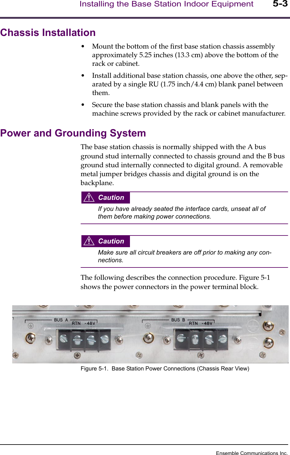 Ensemble Communications Inc.Installing the Base Station Indoor Equipment5-3Chassis Installation•Mount the bottom of the first base station chassis assembly approximately 5.25 inches (13.3 cm) above the bottom of the rack or cabinet. •Install additional base station chassis, one above the other, sep-arated by a single RU (1.75 inch/4.4 cm) blank panel between them.•Secure the base station chassis and blank panels with the machine screws provided by the rack or cabinet manufacturer.Power and Grounding SystemThe base station chassis is normally shipped with the A bus ground stud internally connected to chassis ground and the B bus ground stud internally connected to digital ground. A removable metal jumper bridges chassis and digital ground is on the backplane. CautionIf you have already seated the interface cards, unseat all of them before making power connections.CautionMake sure all circuit breakers are off prior to making any con-nections.The following describes the connection procedure. Figure 5-1 shows the power connectors in the power terminal block.Figure 5-1.  Base Station Power Connections (Chassis Rear View)