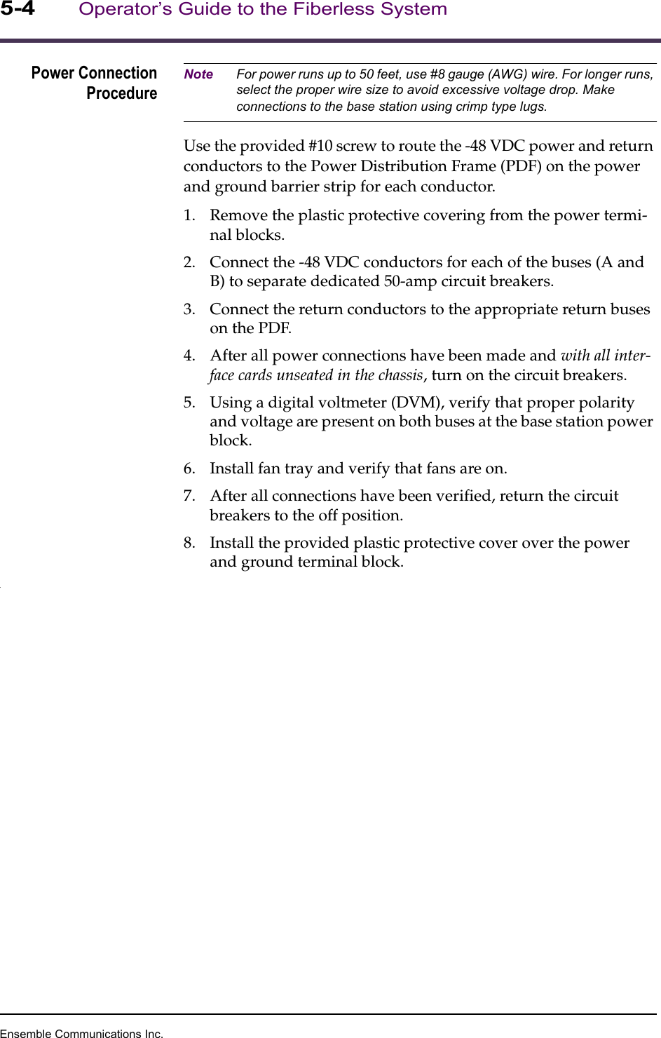 Ensemble Communications Inc.5-4Operator’s Guide to the Fiberless SystemPower ConnectionProcedureNote For power runs up to 50 feet, use #8 gauge (AWG) wire. For longer runs, select the proper wire size to avoid excessive voltage drop. Make connections to the base station using crimp type lugs.Use the provided #10 screw to route the -48 VDC power and return conductors to the Power Distribution Frame (PDF) on the power and ground barrier strip for each conductor. 1. Remove the plastic protective covering from the power termi-nal blocks.2. Connect the -48 VDC conductors for each of the buses (A and B) to separate dedicated 50-amp circuit breakers. 3. Connect the return conductors to the appropriate return buses on the PDF. 4. After all power connections have been made and with all inter-face cards unseated in the chassis, turn on the circuit breakers. 5. Using a digital voltmeter (DVM), verify that proper polarity and voltage are present on both buses at the base station power block.6. Install fan tray and verify that fans are on.7. After all connections have been verified, return the circuit breakers to the off position.8. Install the provided plastic protective cover over the power and ground terminal block..