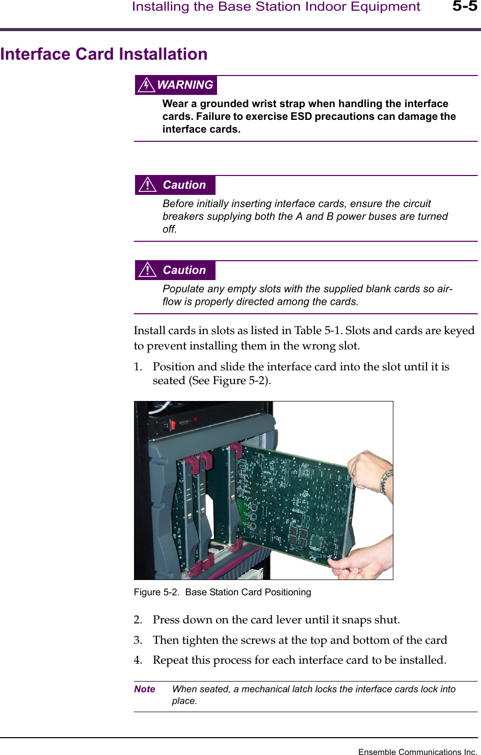 Ensemble Communications Inc.Installing the Base Station Indoor Equipment5-5Interface Card InstallationWARNINGWear a grounded wrist strap when handling the interface cards. Failure to exercise ESD precautions can damage the interface cards.CautionBefore initially inserting interface cards, ensure the circuit breakers supplying both the A and B power buses are turned off.CautionPopulate any empty slots with the supplied blank cards so air-flow is properly directed among the cards. Install cards in slots as listed in Table 5-1. Slots and cards are keyed to prevent installing them in the wrong slot.1. Position and slide the interface card into the slot until it is seated (See Figure 5-2).Figure 5-2.  Base Station Card Positioning2. Press down on the card lever until it snaps shut. 3. Then tighten the screws at the top and bottom of the card4. Repeat this process for each interface card to be installed.Note When seated, a mechanical latch locks the interface cards lock into place.